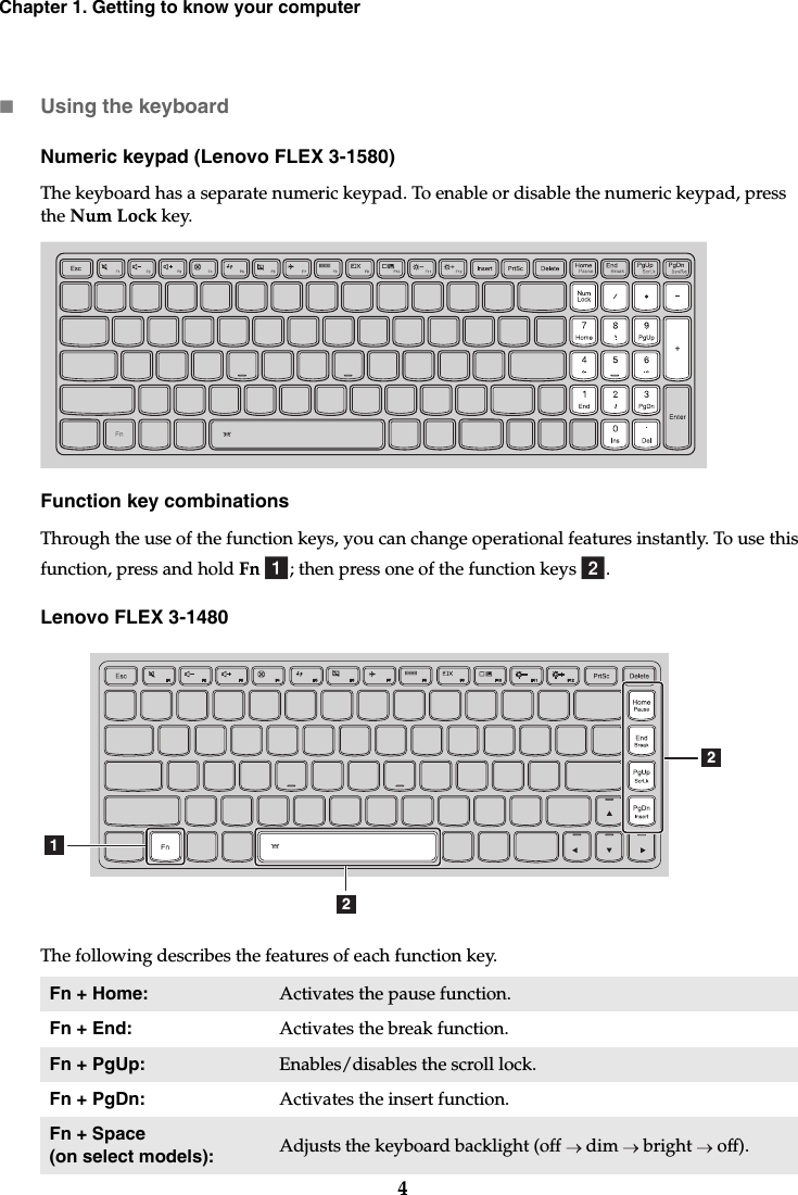 4Chapter 1. Getting to know your computerUsing the keyboardNumeric keypad (Lenovo FLEX 3-1580)The keyboard has a separate numeric keypad. To enable or disable the numeric keypad, press the Num Lock key.Function key combinationsThrough the use of the function keys, you can change operational features instantly. To use this function, press and hold Fn  ; then press one of the function keys  .Lenovo FLEX 3-1480The following describes the features of each function key.Fn + Home: Activates the pause function.Fn + End: Activates the break function.Fn + PgUp: Enables/disables the scroll lock.Fn + PgDn: Activates the insert function.Fn + Space (on select models): Adjusts the keyboard backlight (off   dim   bright   off).ab122