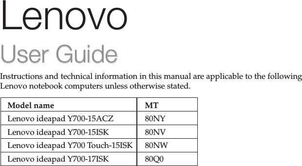 Instructions and technical information in this manual are applicable to the following Lenovo notebook computers unless otherwise stated.Model name  MTLenovo ideapad Y700-15ACZLenovo ideapad Y700-15ISKLenovo ideapad Y700 Touch-15ISKLenovo ideapad Y700-17ISK80NY80NV80NW80Q0LenovoUser GuideUser Guide