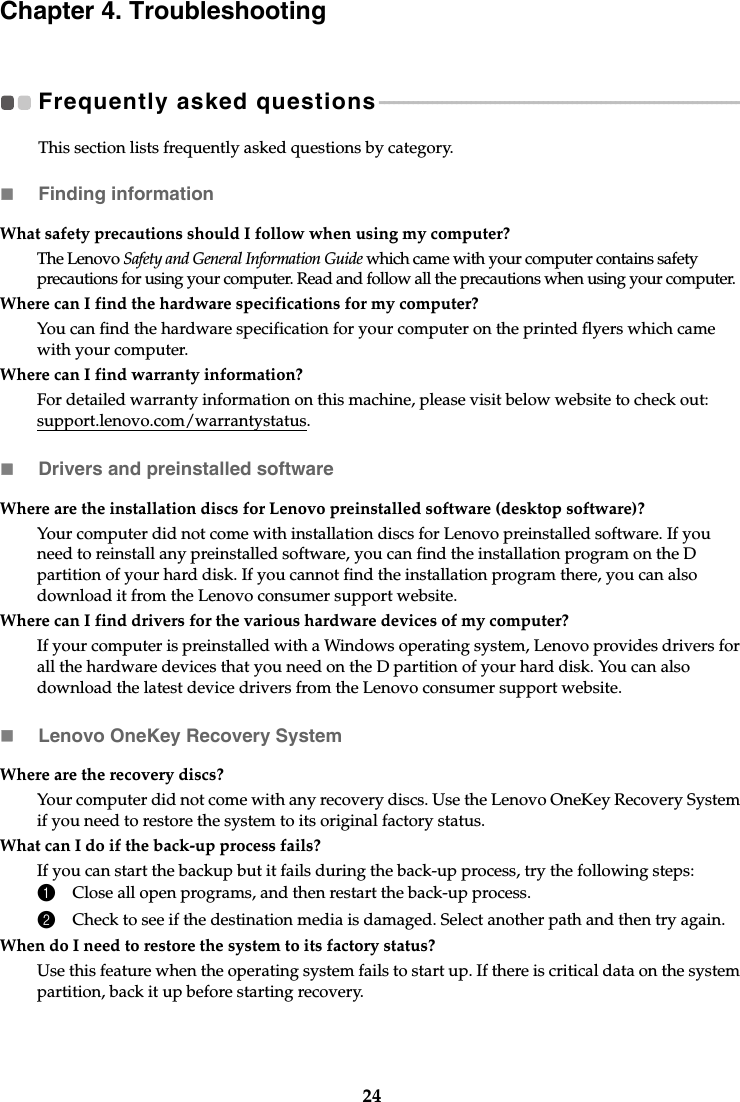 24Chapter 4. TroubleshootingFrequently asked questions  - - - - - - - - - - - - - - - - - - - - - - - - - - - - - - - - - - - - - - - - - - - - - - - - - - - - - - - - - - - - - - - - - - - - - - - - - - - This section lists frequently asked questions by category.Finding informationDrivers and preinstalled softwareLenovo OneKey Recovery SystemWhat safety precautions should I follow when using my computer?The Lenovo Safety and General Information Guide which came with your computer contains safety precautions for using your computer. Read and follow all the precautions when using your computer.Where can I find the hardware specifications for my computer?You can find the hardware specification for your computer on the printed flyers which came with your computer.Where can I find warranty information?For detailed warranty information on this machine, please visit below website to check out: support.lenovo.com/warrantystatus.Where are the installation discs for Lenovo preinstalled software (desktop software)?Your computer did not come with installation discs for Lenovo preinstalled software. If you need to reinstall any preinstalled software, you can find the installation program on the D partition of your hard disk. If you cannot find the installation program there, you can also download it from the Lenovo consumer support website.Where can I find drivers for the various hardware devices of my computer?If your computer is preinstalled with a Windows operating system, Lenovo provides drivers for all the hardware devices that you need on the D partition of your hard disk. You can also download the latest device drivers from the Lenovo consumer support website.Where are the recovery discs?Your computer did not come with any recovery discs. Use the Lenovo OneKey Recovery System if you need to restore the system to its original factory status.What can I do if the back-up process fails?If you can start the backup but it fails during the back-up process, try the following steps:1Close all open programs, and then restart the back-up process.2Check to see if the destination media is damaged. Select another path and then try again.When do I need to restore the system to its factory status?Use this feature when the operating system fails to start up. If there is critical data on the system partition, back it up before starting recovery.