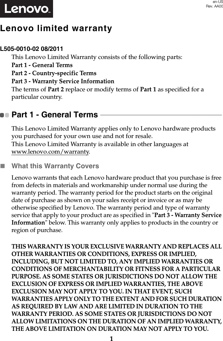 1Lenovo limited warrantyL505-0010-02 08/2011This Lenovo Limited Warranty consists of the following parts:Part 1 - General TermsPart 2 - Country-specific Terms Part 3 - Warranty Service Information The terms of Part 2 replace or modify terms of Part 1 as specified for a particular country.Part 1 - General Terms  - - - - - - - - - - - - - - - - - - - - - - - - - - - - - - - - - - - - - - - - - - - - - - - - - - - - - - - - - - - - - - - - - - - - - - - This Lenovo Limited Warranty applies only to Lenovo hardware products you purchased for your own use and not for resale.This Lenovo Limited Warranty is available in other languages at www.lenovo.com/warranty.What this Warranty CoversLenovo warrants that each Lenovo hardware product that you purchase is free from defects in materials and workmanship under normal use during the warranty period. The warranty period for the product starts on the original date of purchase as shown on your sales receipt or invoice or as may be otherwise specified by Lenovo. The warranty period and type of warranty service that apply to your product are as specified in &quot;Part 3 - Warranty Service Information&quot; below. This warranty only applies to products in the country or region of purchase.THIS WARRANTY IS YOUR EXCLUSIVE WARRANTY AND REPLACES ALL OTHER WARRANTIES OR CONDITIONS, EXPRESS OR IMPLIED, INCLUDING, BUT NOT LIMITED TO, ANY IMPLIED WARRANTIES OR CONDITIONS OF MERCHANTABILITY OR FITNESS FOR A PARTICULAR PURPOSE. AS SOME STATES OR JURISDICTIONS DO NOT ALLOW THE EXCLUSION OF EXPRESS OR IMPLIED WARRANTIES, THE ABOVE EXCLUSION MAY NOT APPLY TO YOU. IN THAT EVENT, SUCH WARRANTIES APPLY ONLY TO THE EXTENT AND FOR SUCH DURATION AS REQUIRED BY LAW AND ARE LIMITED IN DURATION TO THE WARRANTY PERIOD. AS SOME STATES OR JURISDICTIONS DO NOT ALLOW LIMITATIONS ON THE DURATION OF AN IMPLIED WARRANTY, THE ABOVE LIMITATION ON DURATION MAY NOT APPLY TO YOU.en-USRev. AA00