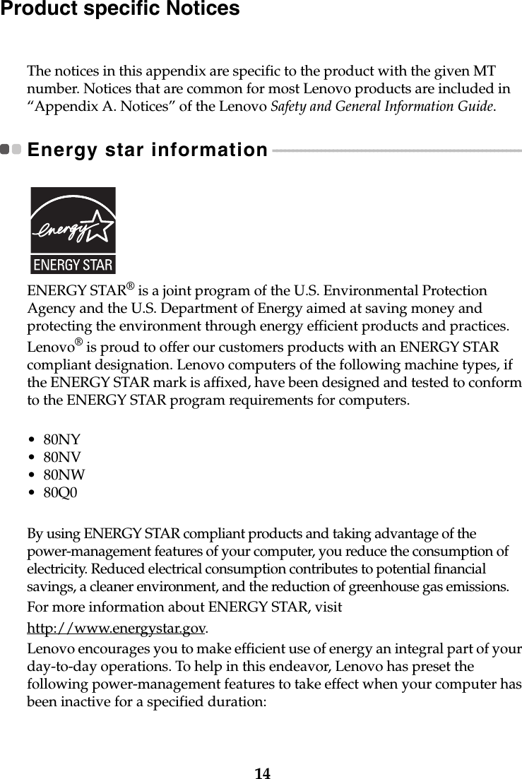 14Product specific NoticesThe notices in this appendix are specific to the product with the given MT number. Notices that are common for most Lenovo products are included in “Appendix A. Notices” of the Lenovo Safety and General Information Guide.Energy star information - - - - - - - - - - - - - - - - - - - - - - - - - - - - - - - - - - - - - - - - - - - - - - - - - - - - - - - - - - - - - - ENERGY STAR® is a joint program of the U.S. Environmental Protection Agency and the U.S. Department of Energy aimed at saving money and protecting the environment through energy efficient products and practices.Lenovo® is proud to offer our customers products with an ENERGY STAR compliant designation. Lenovo computers of the following machine types, if the ENERGY STAR mark is affixed, have been designed and tested to conform to the ENERGY STAR program requirements for computers.•80NY•80NV•80NW•80Q0By using ENERGY STAR compliant products and taking advantage of the power-management features of your computer, you reduce the consumption of electricity. Reduced electrical consumption contributes to potential financial savings, a cleaner environment, and the reduction of greenhouse gas emissions.For more information about ENERGY STAR, visithttp://www.energystar.gov.Lenovo encourages you to make efficient use of energy an integral part of your day-to-day operations. To help in this endeavor, Lenovo has preset the following power-management features to take effect when your computer has been inactive for a specified duration: