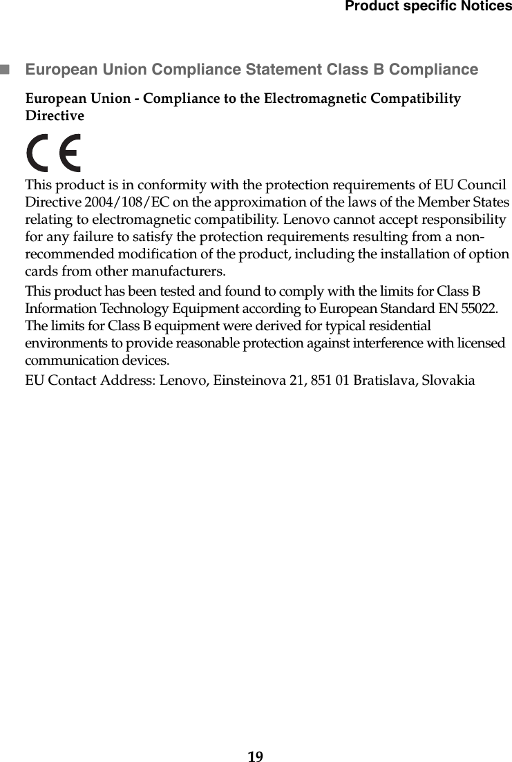Product specific Notices19European Union Compliance Statement Class B ComplianceEuropean Union - Compliance to the Electromagnetic Compatibility Directive This product is in conformity with the protection requirements of EU Council Directive 2004/108/EC on the approximation of the laws of the Member States relating to electromagnetic compatibility. Lenovo cannot accept responsibility for any failure to satisfy the protection requirements resulting from a non-recommended modification of the product, including the installation of option cards from other manufacturers.This product has been tested and found to comply with the limits for Class B Information Technology Equipment according to European Standard EN 55022. The limits for Class B equipment were derived for typical residential environments to provide reasonable protection against interference with licensed communication devices.EU Contact Address: Lenovo, Einsteinova 21, 851 01 Bratislava, Slovakia