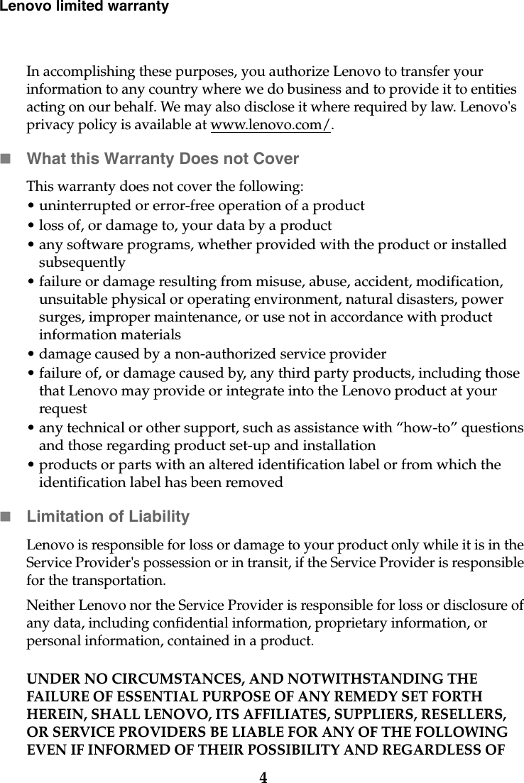 4Lenovo limited warrantyIn accomplishing these purposes, you authorize Lenovo to transfer your information to any country where we do business and to provide it to entities acting on our behalf. We may also disclose it where required by law. Lenovo&apos;s privacy policy is available at www.lenovo.com/.What this Warranty Does not CoverThis warranty does not cover the following: • uninterrupted or error-free operation of a product• loss of, or damage to, your data by a product• any software programs, whether provided with the product or installed subsequently• failure or damage resulting from misuse, abuse, accident, modification, unsuitable physical or operating environment, natural disasters, power surges, improper maintenance, or use not in accordance with product information materials• damage caused by a non-authorized service provider• failure of, or damage caused by, any third party products, including those that Lenovo may provide or integrate into the Lenovo product at your request• any technical or other support, such as assistance with “how-to” questions and those regarding product set-up and installation• products or parts with an altered identification label or from which the identification label has been removedLimitation of LiabilityLenovo is responsible for loss or damage to your product only while it is in the Service Provider&apos;s possession or in transit, if the Service Provider is responsible for the transportation.Neither Lenovo nor the Service Provider is responsible for loss or disclosure of any data, including confidential information, proprietary information, or personal information, contained in a product. UNDER NO CIRCUMSTANCES, AND NOTWITHSTANDING THE FAILURE OF ESSENTIAL PURPOSE OF ANY REMEDY SET FORTH HEREIN, SHALL LENOVO, ITS AFFILIATES, SUPPLIERS, RESELLERS, OR SERVICE PROVIDERS BE LIABLE FOR ANY OF THE FOLLOWING EVEN IF INFORMED OF THEIR POSSIBILITY AND REGARDLESS OF 