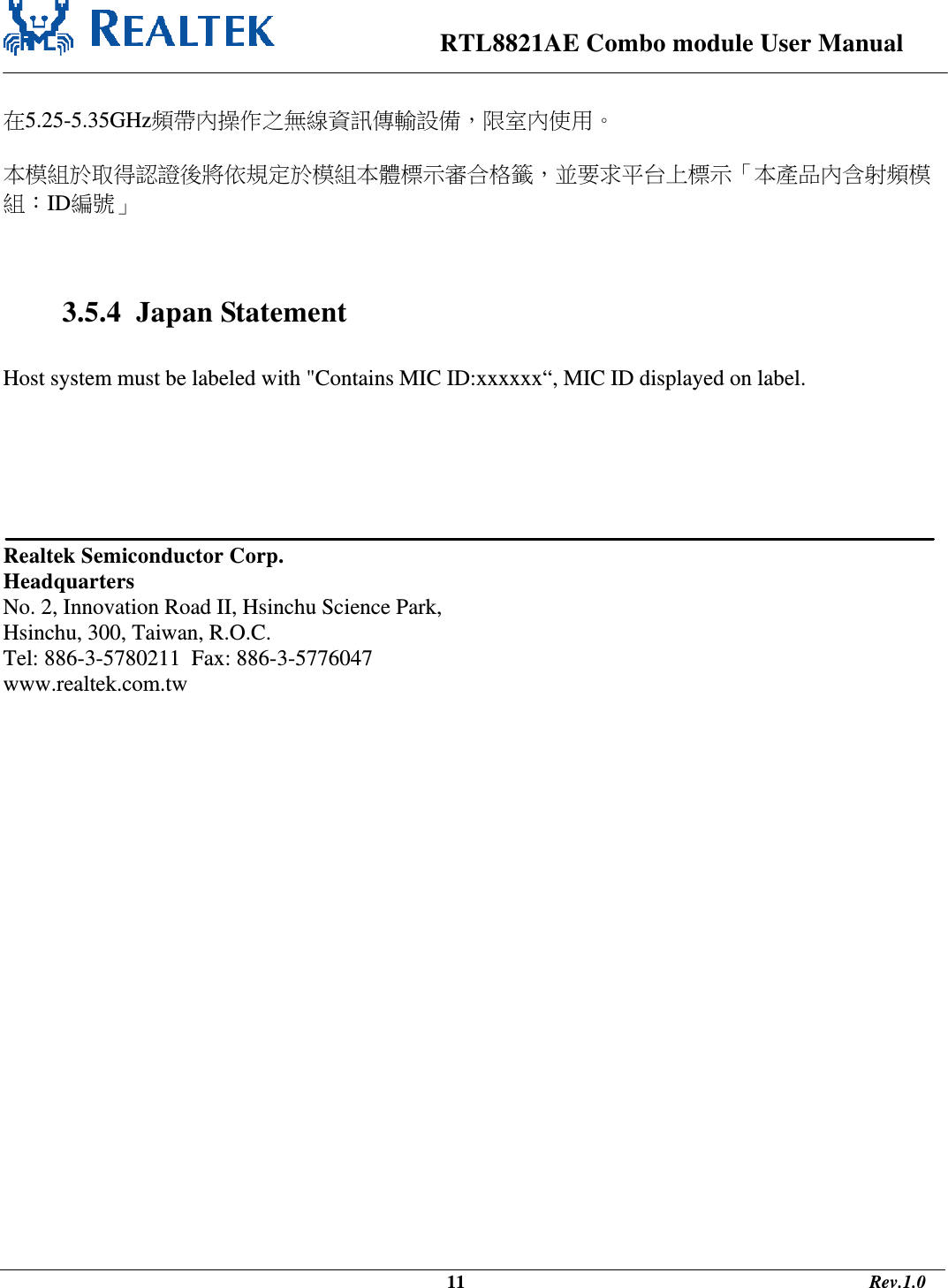                                                                      RTL8821AE Combo module User Manual                                                                                              11                                                                                       Rev.1.0   在5.25-5.35GHz頻帶內操作之無線資訊傳輸設備，限室內使用。  本模組於取得認證後將依規定於模組本體標示審合格籤，並要求平台上標示「本產品內含射頻模組：ID編號」    3.5.4  Japan Statement  Host system must be labeled with &quot;Contains MIC ID:xxxxxx“, MIC ID displayed on label.        Realtek Semiconductor Corp. Headquarters No. 2, Innovation Road II, Hsinchu Science Park, Hsinchu, 300, Taiwan, R.O.C. Tel: 886-3-5780211  Fax: 886-3-5776047 www.realtek.com.tw  