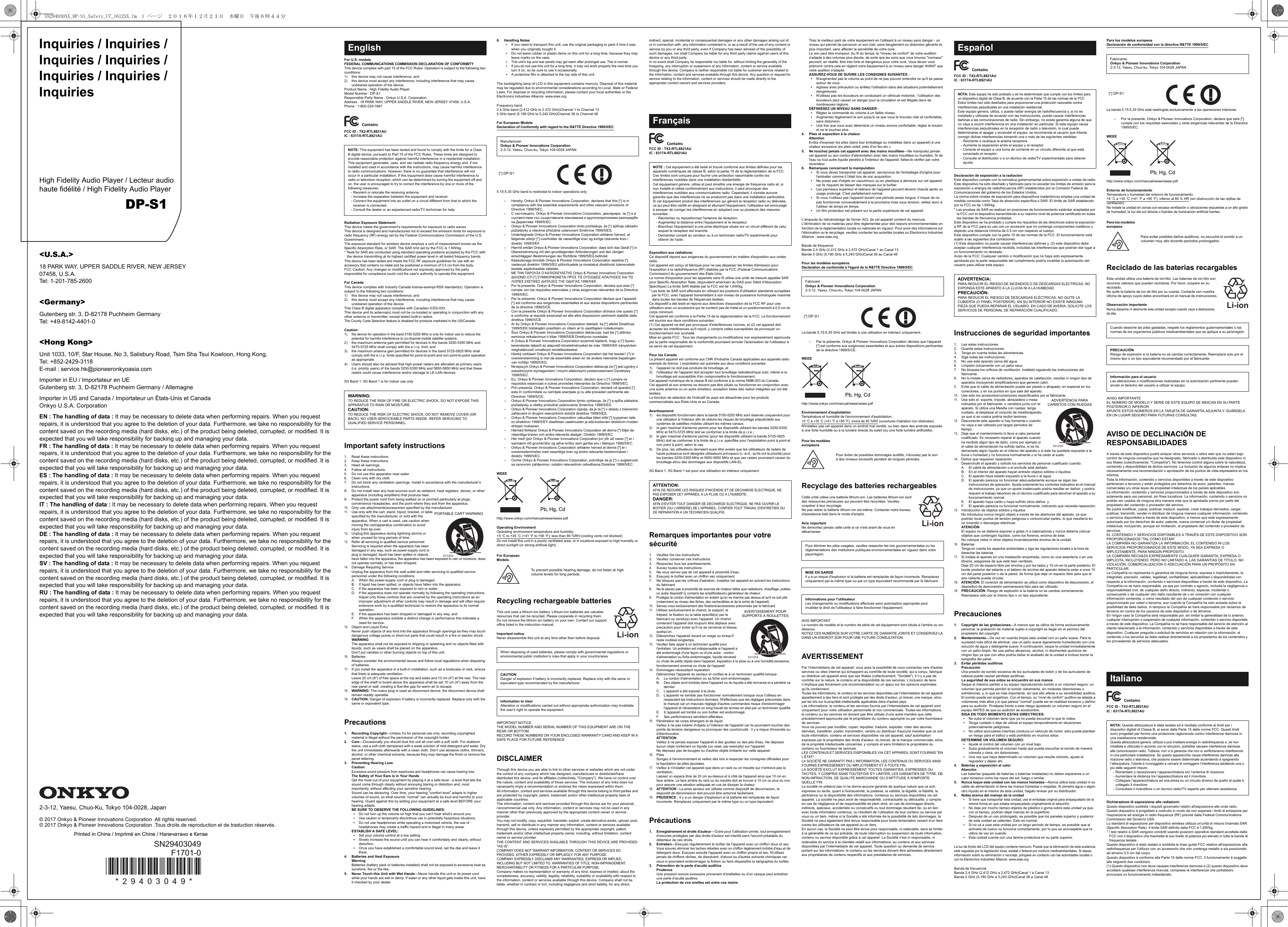 Inquiries / Inquiries / Inquiries / Inquiries / Inquiries / Inquiries / InquiriesHigh Fidelity Audio Player / Lecteur audio haute fidélité / High Fidelity Audio PlayerDP-S1&lt;U.S.A.&gt;18 PARK WAY, UPPER SADDLE RIVER, NEW JERSEY07458, U.S.A.Tel: 1-201-785-2600&lt;Germany&gt;Gutenberg str. 3, D-82178 Puchheim GermanyTel: +49-8142-4401-0&lt;Hong Kong&gt;Unit 1033, 10/F, Star House, No 3, Salisbury Road, Tsim Sha Tsui Kowloon, Hong Kong,Tel: +852-2429-3118E-mail : service.hk@pioneeronkyoasia.comImporter in EU / Importateur en UEGutenberg str. 3, D-82178 Puchheim Germany / AllemagneImporter in US and Canada / Importateur un États-Unis et CanadaOnkyo U.S.A. CorporationEN : The handling of data : It may be necessary to delete data when performing repairs. When you request repairs, it is understood that you agree to the deletion of your data. Furthermore, we take no responsibility for the content saved on the recording media (hard disks, etc.) of the product being deleted, corrupted, or modified. It is expected that you will take responsibility for backing up and managing your data.FR : The handling of data : It may be necessary to delete data when performing repairs. When you request repairs, it is understood that you agree to the deletion of your data. Furthermore, we take no responsibility for the content saved on the recording media (hard disks, etc.) of the product being deleted, corrupted, or modified. It is expected that you will take responsibility for backing up and managing your data.ES : The handling of data : It may be necessary to delete data when performing repairs. When you request repairs, it is understood that you agree to the deletion of your data. Furthermore, we take no responsibility for the content saved on the recording media (hard disks, etc.) of the product being deleted, corrupted, or modified. It is expected that you will take responsibility for backing up and managing your data.IT : The handling of data : It may be necessary to delete data when performing repairs. When you request repairs, it is understood that you agree to the deletion of your data. Furthermore, we take no responsibility for the content saved on the recording media (hard disks, etc.) of the product being deleted, corrupted, or modified. It is expected that you will take responsibility for backing up and managing your data.DE : The handling of data : It may be necessary to delete data when performing repairs. When you request repairs, it is understood that you agree to the deletion of your data. Furthermore, we take no responsibility for the content saved on the recording media (hard disks, etc.) of the product being deleted, corrupted, or modified. It is expected that you will take responsibility for backing up and managing your data.SV : The handling of data : It may be necessary to delete data when performing repairs. When you request repairs, it is understood that you agree to the deletion of your data. Furthermore, we take no responsibility for the content saved on the recording media (hard disks, etc.) of the product being deleted, corrupted, or modified. It is expected that you will take responsibility for backing up and managing your data.RU : The handling of data : It may be necessary to delete data when performing repairs. When you request repairs, it is understood that you agree to the deletion of your data. Furthermore, we take no responsibility for the content saved on the recording media (hard disks, etc.) of the product being deleted, corrupted, or modified. It is expected that you will take responsibility for backing up and managing your data.2-3-12, Yaesu, Chuo-Ku, Tokyo 104-0028, Japan© 2017 Onkyo &amp; Pioneer Innovations Corporation .All rights reserved.© 2017 Onkyo &amp; Pioneer Innovations Corporation .Tous droits de reproduction et de traduction réservés.F1701-0* 2 9 4 0 3 0 4 9 *SN29403049Printed in China / Imprimé en Chine / Напечатано в КитаеFor U.S. modelsFEDERAL COMMUNICATIONS COMMISSION DECLARATION OF CONFORMITYThis device complies with part 15 of the FCC Rules. Operation is subject to the following two conditions:1) this device may not cause interference, and 2) this device must accept any interference, including interference that may cause undesired operation of the device.Product Name : High Fidelity Audio PlayerModel Number : DP-S1Responsible Party Name : Onkyo U.S.A. CorporationAddress : 18 PARK WAY, UPPER SADDLE RIVER, NEW JERSEY 07458, U.S.A.Phone : 1-800-229-1687FCC ID : TX2-RTL8821AUIC : 6317A-RTL8821AURadiation Exposure Statement:This device meets the government’s requirements for exposure to radio waves.This device is designed and manufactured not to exceed the emission limits for exposure to radio frequency (RF) energy set by the Federal Communications Commission of the U.S. Government.The exposure standard for wireless device employs a unit of measurement known as the Specific Absorption Rate, or SAR. The SAR limit set by the FCC is 1.6W/kg.* Tests for SAR are conducted using standard operating positions accepted by the FCC with the device transmitting at its highest certified power level in all tested frequency bands.This device has been tested and meets the FCC RF exposure guidelines for use with an accessory that contains no metal and be positioned a minimum of 0.5 cm from the body. FCC Caution: Any changes or modifications not expressly approved by the party responsible for compliance could void the user&apos;s authority to operate this equipment.For CanadaThis device complies with Industry Canada license-exempt RSS standard(s). Operation is subject to the following two conditions:1) this device may not cause interference, and 2) this device must accept any interference, including interference that may cause undesired operation of the device.This Class B digital apparatus complies with Canadian ICES-003.This device and its antenna(s) must not be co-located or operating in conjunction with any other antenna or transmitter, except tested built-in radios.The County Code Selection feature is disabled for products marketed in the US/Canada.Caution:1) the device for operation in the band 5150-5250 MHz is only for indoor use to reduce the potential for harmful interference to co-channel mobile satellite systems;2) the maximum antenna gain permitted for devices in the bands 5250-5350 MHz and 5470-5725 MHz shall comply with the e.i.r.p. limit; and3) the maximum antenna gain permitted for devices in the band 5725-5825 MHz shall comply with the e.i.r.p. limits specified for point-to-point and non point-to-point operation as appropriate.4) Users should also be advised that high-power radars are allocated as primary users (i.e. priority users) of the bands 5250-5350 MHz and 5650-5850 MHz and that these radars could cause interference and/or damage to LE-LAN devices.5G Band 1: 5G Band 1 is for indoor use onlyImportant safety instructions1. Read these instructions.2. Keep these instructions.3. Heed all warnings.4. Follow all instructions.5. Do not use this apparatus near water.6. Clean only with dry cloth.7. Do not block any ventilation openings. Install in accordance with the manufacturer’s instructions.8. Do not install near any heat sources such as radiators, heat registers, stoves, or other apparatus (including amplifiers) that produce heat.9. Protect the power cord from being walked on or pinched particularly at plugs, convenience receptacles, and the point where they exit from the apparatus.10.Only use attachments/accessories specified by the manufacturer.11.Use only with the cart, stand, tripod, bracket, or table specified by the manufacturer, or sold with the apparatus. When a cart is used, use caution when moving the cart/apparatus combination to avoid injury from tip-over.12.Unplug this apparatus during lightning storms or when unused for long periods of time.13.Refer all servicing to qualified service personnel. Servicing is required when the apparatus has been damaged in any way, such as power-supply cord or plug is damaged, liquid has been spilled or objects have fallen into the apparatus, the apparatus has been exposed to rain or moisture, does not operate normally, or has been dropped.14.Damage Requiring ServiceUnplug the apparatus from the wall outlet and refer servicing to qualified service personnel under the following conditions:A. When the power-supply cord or plug is damaged,B. If liquid has been spilled, or objects have fallen into the apparatus,C. If the apparatus has been exposed to rain or water,D. If the apparatus does not operate normally by following the operating instructions. Adjust only those controls that are covered by the operating instructions as an improper adjustment of other controls may result in damage and will often require extensive work by a qualified technician to restore the apparatus to its normal operation,E. If the apparatus has been dropped or damaged in any way, andF. When the apparatus exhibits a distinct change in performance this indicates a need for service.15.Object and Liquid EntryNever push objects of any kind into the apparatus through openings as they may touch dangerous voltage points or short-out parts that could result in a fire or electric shock.WARNINGThe apparatus shall not be exposed to dripping or splashing and no objects filled with liquids, such as vases shall be placed on the apparatus.Don’t put candles or other burning objects on top of this unit.16.BatteriesAlways consider the environmental issues and follow local regulations when disposing of batteries.17.If you install the apparatus in a built-in installation, such as a bookcase or rack, ensure that there is adequate ventilation.Leave 20 cm (8&quot;) of free space at the top and sides and 10 cm (4&quot;) at the rear. The rear edge of the shelf or board above the apparatus shall be set 10 cm (4&quot;) away from the rear panel or wall, creating a flue-like gap for warm air to escape.18.WARNING: The mains plug is used as disconnect device, the disconnect device shall remain readily operable.19.CAUTION: Danger of explosion if battery is incorrectly replaced. Replace only with the same or equivalent type.Precautions1. Recording Copyright—Unless it’s for personal use only, recording copyrighted material is illegal without the permission of the copyright holder.2. Care—Occasionally you should dust the unit all over with a soft cloth. For stubborn stains, use a soft cloth dampened with a weak solution of mild detergent and water. Dry the unit immediately afterwards with a clean cloth. Don’t use abrasive cloths, thinners, alcohol, or other chemical solvents, because they may damage the finish or remove the panel lettering.3. Preventing Hearing LossCautionExcessive sound pressure from earphones and headphones can cause hearing loss.The Safety of Your Ears is in Your HandsGet the most out of your equipment by playing it at a safe level - a level that lets the sound come through clearly without annoying blaring or distortion and, most importantly, without affecting your sensitive hearing.Sound can be deceiving. Over time, your hearing “comfort level” adapts to higher volumes of sound, so what sounds “normal” can actually be loud and harmful to your hearing. Guard against this by setting your equipment at a safe level BEFORE your hearing adapts. BE SURE TO OBSERVE THE FOLLOWING GUIDELINES:0Do not turn up the volume so high that you can’t hear what’s around you.0Use caution or temporarily discontinue use in potentially hazardous situations.0Do not use headphones while operating a motorized vehicle; the use of headphones may create a traffic hazard and is illegal in many areas.ESTABLISH A SAFE LEVEL:0Set your volume control at a low setting.0Slowly increase the sound until you can hear it comfortably and clearly, without distortion.0Once you have established a comfortable sound level, set the dial and leave it there.4. Batteries and Heat ExposureWarningBatteries (battery pack or batteries installed) shall not be exposed to excessive heat as sunshine, fire or the like.5. Never Touch this Unit with Wet Hands—Never handle this unit or its power cord while your hands are wet or damp. If water or any other liquid gets inside this unit, have it checked by your dealer.6. Handling Notes0If you need to transport this unit, use the original packaging to pack it how it was when you originally bought it.0Do not leave rubber or plastic items on this unit for a long time, because they may leave marks on the case.0This unit’s top and rear panels may get warm after prolonged use. This is normal.0If you do not use this unit for a long time, it may not work properly the next time you turn it on, so be sure to use it occasionally.0A protective film is attached to the top side of this unit.The backlighting lamp of LCD in this equipment contains mercury. Disposal of this material may be regulated due to environmental considerations according to Local, State or Federal Laws. For disposal or recycling information, please contact your local authorities or the Electronics Industries Alliance: www.eiae.orgFrequency band2.4 GHz band (2.412 GHz to 2.472 GHz)Channel 1 to Channel 135 GHz band (5.180 GHz to 5.240 GHz)Channel 36 to Channel 48For European ModelsDeclaration of Conformity with regard to the R&amp;TTE Directive 1999/5/EC5.15-5.35 GHz band is restricted to indoor operations only.– Hereby, Onkyo &amp; Pioneer Innovations Corporation, declares that this [*] is in compliance with the essential requirements and other relevant provisions of Directive 1999/5/EC.– С настоящето, Onkyo &amp; Pioneer Innovations Corporation, декларира, че [*] е в съответствие със съществените изисквания и другитеприложими разпоредби на Директива 1999/5/EC.– Onkyo &amp; Pioneer Innovations Corporation tímto prohlašuje, že [*] splňuje základní požadavky a všechna příslušná ustanoveni Směrnice 1999/5/ES.– Undertegnede Onkyo &amp; Pioneer Innovations Corporation erklærer herved, at følgende udstyr [*] overholder de væsentlige krav og øvrige relevante krav i direktiv 1999/5/EF.– Hiermit erklärt Onkyo &amp; Pioneer Innovations Corporation, dass sich das Gerät [*] in Übereinstimmung mit den grundlegenden Anforderungen und den übrigen einschlägigen Bestimmungen der Richtlinie 1999/5/EG befindet.– Käesolevaga kinnitab Onkyo &amp; Pioneer Innovations Corporation seadme [*] vastavust direktiivi 1999/5/EÜ põhinõuetele ja nimetatud direktiivist tulenevatele teistele asjakohastele sätetele.– ΜΕ ΤΗΝ ΠΑΡΟΥΣΑ Ο ΚΑΤΑΣΚΕΥΑΣΤΗΣ Onkyo &amp; Pioneer Innovations Corporation ΔΗΛΩΝΕΙ ΟΤΙ [*] ΣΥΜΜΟΡΦΩΝΕΤΑΙ ΠΡΟΣ ΤΙΣ ΟΥΣΙΩΔΕΙΣ ΑΠΑΙΤΗΣΕΙΣ ΚΑΙ ΤΙΣ ΛΟΙΠΕΣ ΣΧΕΤΙΚΕΣ ΔΙΑΤΑΞΕΙΣ ΤΗΣ ΟΔΗΓΙΑΣ 1999/5/ΕΚ– Por la presente, Onkyo &amp; Pioneer Innovations Corporation, declara que este [*] cumple con los requisites esenciales y otras exigencias relevantes de la Directiva 1999/5/EC.– Par la présente, Onkyo &amp; Pioneer Innovations Corporation déclare que l’appareil [*] est conforme aux exigencies essentielles et aux autres dispositions pertinentes de la directive 1999/5/CE.– Con la presente Onkyo &amp; Pioneer Innovations Corporation dichiara che questo [*] è conforme ai requisiti essenziali ed alle altre disposizioni pertinenti stabilite dalla direttiva 1999/5/CE.– Ar šo Onkyo &amp; Pioneer Innovations Corporation deklarē, ka [*] atbilst Direktīvas 1999/5/EK būtiskajām prasībām un citiem ar to saistītajiem noteikumiem.– Šiuo Onkyo &amp; Pioneer Innovations Corporation deklaruoja, kad šis [*] atitinka esminius reikalavimus ir kitas 1999/5/EB Direktyvos nuostatas.– A Onkyo &amp; Pioneer Innovations Corporation ezzennel kijelenti, hogy a [*] típusú berendezés teljesíti az alapvető követelményeket és más 1999/5/EK irányelvben meghatározott vonatkozó rendelkezéseket.– Hierbij verklaart Onkyo &amp; Pioneer Innovations Corporation dat het toestel l [*] in overeenstemming is met de essentiële eisen en de andere relevante bepalingen van richtlijn 1999/5/EG.– Niniejszym Onkyo &amp; Pioneer Innovations Corporation deklaruje że [*] jest zgodny z zasadniczymi wymaganiami i innymi właściwymi postanowieniami Dyrektywy 1999/5/EC.– Eu, Onkyo &amp; Pioneer Innovations Corporation, declaro que o [*] cumpre os requisitos essenciais e outras provisões relevantes da Directiva 1999/5/EC.– Prin prezenta, Onkyo &amp; Pioneer Innovations Corporation, declară că aparatul [*] este în conformitate cu cerinţele esenţiale şi cu alte prevederi pertinente ale Directivei 1999/5/CE.– Onkyo &amp; Pioneer Innovations Corporation týmto vyhlasuje, že [*] a spĺňa základné požiadavky a všetky príslušné ustanovenia Smernice 1999/5/ES.– Onkyo &amp; Pioneer Innovations Corporation izjavlja, da je ta [*] v skladu z bistvenimi zahtevami in drugimi relevantnimi določili direktive 1999/5/ES.– Onkyo &amp; Pioneer Innovations Corporation vakuuttaa täten että [*] tyyppinen laite on direktiivin 1999/5/EY oleellisten vaatimusten ja sitä koskevien direktiivin muiden ehtojen mukainen.– Härmed förklarar Onkyo &amp; Pioneer Innovations Corporation att denna [*] följer de väsentliga kraven och andra relevanta stadgar i Direktiv 1999/5/EC.– Hér með lýsir Onkyo &amp; Pioneer Innovations Corporation því yfir að varan [*] er í samræmi við grunnkröfur og aðrar kröfur sem gerðar eru í tilskipun 1999/5/EC.– Onkyo &amp; Pioneer Innovations Corporation erklærer herved at denne [*] er i overensstemmelse med vesentlige krav og andre relevante bestemmelser i direktiv 1999/5/EC.– Ovime Onkyo &amp; Pioneer Innovations Corporation, potvrđuje da je [*] u suglasnosti sa osnovnim zahtjevima i ostalim relevantnim odredbama Direktive 1999/5/EC.WEEEhttp://www.onkyo.com/manual/weee/weee.pdfOperating EnvironmentOperating environment temperature and humidity:+5 oC to +35 oC (+41 oF to +95 oF); less than 85 %RH (cooling vents not blocked)Do not install this unit in a poorly ventilated area, or in locations exposed to high humidity or direct sunlight (or strong artificial light).Recycling rechargeable batteriesThis unit uses a lithium-ion battery. Lithium-ion batteries are valuable resources that can be recycled. Please cooperate in recycling them.Do not remove the lithium ion battery on your own. Contact our support office listed in the instruction manual.Important noticeNever disassemble this unit at any time other than before disposal.IMPORTANT NOTICETHE MODEL NUMBER AND SERIAL NUMBER OF THIS EQUIPMENT ARE ON THE REAR OR BOTTOM.RECORD THESE NUMBERS ON YOUR ENCLOSED WARRANTY CARD AND KEEP IN A SAFE PLACE FOR FUTURE REFERENCE.DISCLAIMERThrough this device you are able to link to other services or websites which are not under the control of any company which has designed, manufactured or distributed/have distributed this device, and its affiliates (collectively, &quot;Company&quot;). We have no control over the nature, content and availability of those services. The inclusion of any links does not necessarily imply a recommendation or endorse the views expressed within them.All information, content and services available through this device belong to third parties and are protected by copyright, patent, trademark and/or other intellectual property laws of applicable countries. The information, content and services provided through this device are for your personal, noncommercial use only. Any information, content or services may not be used in any manner other than previously approved by the appropriate content owner or service provider.You may not modify, copy, republish, translate, exploit, create derivative works, upload, post, transmit, sell or distribute in any manner any information, content or services available through this device, unless expressly permitted by the appropriate copyright, patent, trademark and/or other intellectual property owner, including, without limitation, content owner or service provider.THE CONTENT AND SERVICES AVAILABLE THROUGH THIS DEVICE ARE PROVIDED &quot;AS IS&quot;.COMPANY DOES NOT WARRANT INFORMATION, CONTENT OR SERVICES SO PROVIDED, EITHER EXPRESSLY OR IMPLIEDLY, FOR ANY PURPOSE.COMPANY EXPRESSLY DISCLAIMS ANY WARRANTIES, EXPRESS OR IMPLIED, INCLUDING BUT NOT LIMITED TO, WARRANTIES OF TITLE, NON-INFRINGEMENT, MERCHANTABILITY OR FITNESS FOR A PARTICULAR PURPOSE.Company makes no representation or warranty of any kind, express or implied, about the completeness, accuracy, validity, legality, reliability, suitability or availability with respect to the information, content or services available through this device. Company shall not be liable, whether in contract or tort, including negligence and strict liability, for any direct, EnglishNOTE: This equipment has been tested and found to comply with the limits for a Class B digital device, pursuant to Part 15 of the FCC Rules. These limits are designed to provide reasonable protection against harmful interference in a residential installation.This equipment generates, uses, and can radiate radio frequency energy and, if not installed and used in accordance with the instructions, may cause harmful interference to radio communications. However, there is no guarantee that interference will not occur in a particular installation. If this equipment does cause harmful interference to radio or television reception, which can be determined by turning the equipment off and on, the user is encouraged to try to correct the interference by one or more of the following measures:- Reorient or relocate the receiving antenna.- Increase the separation between the equipment and receiver.- Connect the equipment into an outlet on a circuit different from that to which the receiver is connected.- Consult the dealer or an experienced radio/TV technician for help.WARNING:TO REDUCE THE RISK OF FIRE OR ELECTRIC SHOCK, DO NOT EXPOSE THIS APPARATUS TO RAIN OR MOISTURE.CAUTION:TO REDUCE THE RISK OF ELECTRIC SHOCK, DO NOT REMOVE COVER (OR BACK). NO USER-SERVICEABLE PARTS INSIDE. REFER SERVICING TO QUALIFIED SERVICE PERSONNEL.  S3125APORTABLE CART WARNINGManufacturer:Onkyo &amp; Pioneer Innovations Corporation2-3-12, Yaesu, Chuo-ku, Tokyo 104-0028 JAPAN[*] DP-S1For European ModelsTo prevent possible hearing damage, do not listen at high volume levels for long periods.When disposing of used batteries, please comply with governmental regulations or environmental public institution’s rules that apply in your country/area.CAUTIONDanger of explosion if battery is incorrectly replaced. Replace only with the same or equivalent type recommended by the manufacturer.Information to UserAlteration or modifications carried out without appropriate authorization may invalidate the user&apos;s right to operate the equipment.Pb, Hg, CdLi-ionindirect, special, incidental or consequential damages or any other damages arising out of, or in connection with, any information contained in, or as a result of the use of any content or service by you or any third party, even if Company has been advised of the possibility of such damages, nor shall Company be liable for any third party claims against users of this device or any third party.In no event shall Company be responsible nor liable for, without limiting the generality of the foregoing, any interruption or suspension of any information, content or service available through this device. Company is neither responsible nor liable for customer service related to the information, content and services available through this device. Any question or request for service relating to the information, content or services should be made directly to the appropriate content owners and services providers.FCC ID : TX2-RTL8821AUIC : 6317A-RTL8821AUExposition aux radiations:Ce dispositif répond aux exigences du gouvernement en matière d&apos;exposition aux ondes radio.Cet appareil est conçu et fabriqué pour ne pas dépasser les limites d&apos;émission pour l&apos;exposition à la radiofréquence (RF) établies par la FCC (Federal Communications Commission) du gouvernement des États-Unis.La norme d&apos;exposition pour les appareils sans fil utilise une unité de mesure appelée SAR pour Specific Absorption Rate, (équivalent américain du DAS pour Débit d&apos;Absorption Spécifique) La limite SAR établie par la FCC est de 1,6W/kg.* Les tests de SAR sont effectués en utilisant les positions d&apos;utilisation standards acceptées par la FCC, avec l&apos;appareil transmettant à son niveau de puissance homologuée maximal dans toutes les bandes de fréquences testées.Ce dispositif a été testé et répond aux directives d&apos;exposition de la FCC RF pour une utilisation avec un accessoire qui ne contient pas de métal et un positionnement à 0,5 cm du corps minimum. Cet appareil est conforme à la Partie 15 de la réglementation de la FCC. Le fonctionnement est soumis aux deux conditions suivantes :(1) Cet appareil ne doit pas provoquer d&apos;interférences nocives, et (2) cet appareil doit accepter les interférences qu&apos;il reçoit, y compris celles susceptibles de provoquer un fonctionnement non souhaité.Mise en garde FCC : Tous les changements ou modifications non expressément approuvés par la partie responsable de la conformité pourraient annuler l&apos;autorisation de l&apos;utilisateur à se servir de cet équipement.Pour les CanadaLe présent appareil est conforme aux CNR d&apos;Industrie Canada applicables aux appareils radio exempts de licence. L&apos;exploitation est autorisée aux deux conditions suivantes:1) l&apos;appareil ne doit pas produire de brouillage, et 2) l&apos;utilisateur de l&apos;appareil doit accepter tout brouillage radioélectrique subi, même si le brouillage est susceptible d&apos;en compromettre le fonctionnement.Cet appareil numérique de la classe B est conforme à la norme NMB-003 du Canada.Cet appareil et son antenne ne doivent pas être situés ou fonctionner en conjonction avec une autre antenne ou un autre émetteur, exception faites des radios intégrées qui ont été testées. La fonction de sélection de l&apos;indicatif du pays est désactivée pour les produits commercialisés aux États-Unis et au Canada.Avertissement:1) les dispositifs fonctionnant dans la bande 5150-5250 MHz sont réservés uniquement pour une utilisation à l&apos;intérieur afin de réduire les risques de brouillage préjudiciable aux systèmes de satellites mobiles utilisant les mêmes canaux;2) le gain maximal d&apos;antenne permis pour les dispositifs utilisant les bandes 5250-5350 MHz et 5470-5725 MHz doit se conformer à la limite de p.i.r.e.;3) le gain maximal d&apos;antenne permis (pour les dispositifs utilisant la bande 5725-5825 MHz) doit se conformer à la limite de p.i.r.e. spécifiée pour l&apos;exploitation point à point et non point à point, selon le cas.4) De plus, les utilisateurs devraient aussi être avisés que les utilisateurs de radars de haute puissance sont désignés utilisateurs principaux (c.-à-d., qu&apos;ils ont la priorité) pour les bandes 5250-5350 MHz et 5650-5850 MHz et que ces radars pourraient causer du brouillage et/ou des dommages aux dispositifs LAN-EL.5G Band 1: 5G Band 1 est pour une utilisation en intérieur uniquement.Remarques importantes pour votre sécurité1. Veuillez lire ces instructions.2. Veuillez conserver ces instructions.3. Respectez tous les avertissements.4. Suivez toutes les instructions.5. Ne vous servez pas de cet appareil à proximité d&apos;eau.6. Essuyez le boîtier avec un chiffon sec uniquement.7. Ne bloquez pas les orifices d&apos;aération. Installez cet appareil en suivant les instructions du fabricant.8. Ne le placez pas à proximité de sources de chaleur telles que radiateurs, chauffage, poêles ou autre dispositif (y compris les amplificateurs) générateur de chaleur.9. Protégez le cordon d&apos;alimentation en évitant qu&apos;on ne marche pas dessus et qu&apos;il ne soit plié (notamment au niveau des fiches, des cachecâbles et de la sortie de l&apos;appareil).10.Servez-vous exclusivement des fixations/accessoires préconisés par le fabricant.11.Utilisez exclusivement le chariot, le support, le trépied, la fixation ou la table spécifié(e) par le fabricant ou vendu(e) avec l&apos;appareil. Un chariot contenant l&apos;appareil doit toujours être déplacé avec precaution pour éviter qu&apos;il ne se renverse et blesse quelqu&apos;un.12.Débranchez l&apos;appareil durant un orage ou lorsqu&apos;il reste inutilisé longtemps.13.Veuillez faire appel à un technicien qualifié pour l&apos;entretien. Un entretien est indispensable si l&apos;appareil a été endommagé d&apos;une façon ou d&apos;une autre : cordon d&apos;alimentation ou fiche endommagée, liquide renversé ou chute de petits objets dans l&apos;appareil, exposition à la pluie ou à une humidité excessive, fonctionnement anormal ou chute de l&apos;appareil.14.Dommages nécessitant reparationDébranchez l&apos;appareil du secteur et confiez-le à un technicien qualifié lorsque :A. Le cordon d&apos;alimentation ou sa fiche sont endommagés.B. Des objets sont tombés dans l&apos;appareil ou du liquide a été renversé et a pénétré ce dernier.C. L&apos;appareil a été exposé à la pluie.D. L&apos;appareil ne semble pas fonctionner normalement lorsque vous l&apos;utilisez en respectant les instructions données. N&apos;effectuez que les réglages préconisés dans le manuel car un mauvais réglage d&apos;autres commandes risque d&apos;endommager l&apos;appareil et nécessitera un long travail de remise en état par un technicien qualifié.E. IL&apos;appareil est tombé ou son boîtier est endommagé.F. Ses performances semblent affectées.15.Pénétration de corps étrangers et de liquidVeillez à ne pas insérer d&apos;objets à l&apos;intérieur de l&apos;appareil car ils pourraient toucher des points de tension dangereux ou provoquer des courtcircuits : il y a risque d&apos;incendie ou d&apos;électrocution.ATTENTIONVeillez à ne jamais exposer l&apos;appareil à des gouttes ou des jets d&apos;eau. Ne déposez aucun objet contenant un liquide (un vase, par exemple) sur l&apos;appareil.Ne déposez pas de bougies ou d&apos;autres objets brûlants sur cette appareil.16.PilesSongez à l&apos;environnement et veillez dès lors à respecter les consignes officielles pour la liquidation de piles épuisées.17.Veillez à n&apos;installer cet appareil que dans un rack ou un meuble qui n&apos;entrave pas la ventilation.Laissez un espace libre de 20 cm au-dessus et à côté de l&apos;appareil ainsi que 10 cm en face arrière. La face arrière du rack ou du meuble doit se trouver à 10 cm ou plus du mur pour assurer une aération adéquate en vue de dissiper la chaleur.18.ATTENTION : La prise secteur est utilisée comme dispositif de déconnexion, le dispositif de déconnexion doit pouvoir être actionné facilement.19.PRUDENCE : Il y a un danger d&apos;explosion si la batterie est remplacée de façon incorrecte. Remplacez uniquement par le même type ou un type équivalent.Précautions1. Enregistrement et droits d&apos;auteur—Outre pour l&apos;utilisation privée, tout enregistrement d&apos;oeuvres protégées par des droits d&apos;auteur est interdit sans l&apos;accord préalable du détenteur de ces droits.2. Entretien—Essuyez régulièrement le boîtier de l&apos;appareil avec un chiffon doux et sec. Vous pouvez éliminer les taches rebelles avec un chiffon légèrement imbibé d&apos;eau et de détergent doux. Essuyez ensuite l&apos;appareil avec un chiffon propre et sec. N&apos;utilisez jamais de chiffons rêches, de dissolvant, d&apos;alcool ou d&apos;autres solvants chimiques car ceux-ci pourraient endommager la finition ou faire disparaître la sérigraphie du boîtier.3. Prévention de la perte d&apos;acuité auditivePrudenceUne pression sonore excessive provenant d&apos;oreillettes ou d&apos;un casque peut entraîner une perte d&apos;acuité auditive.La protection de vos oreilles est entre vos mainsTirez le meilleur parti de votre équipement en l&apos;utilisant à un niveau sans danger - un niveau qui permet de percevoir un son clair, sans beuglement ou distorsion gênants et, plus important, sans affecter la sensibilité de votre ouïe.Le son peut être trompeur. Au fil du temps, le &quot;niveau de confort&quot; de votre audition s&apos;adapte à des volumes plus élevés, de sorte que les sons que vous trouvez &quot;normaux&quot; peuvent, en réalité, être très forts et dangereux pour votre ouïe. Vous devez vous prémunir contre cela en réglant votre équipement à un niveau sans danger AVANT que votre audition s&apos;adapte. ASSUREZ-VOUS DE SUIVRE LES CONSIGNES SUIVANTES :0N&apos;augmentez pas le volume au point de ne pas pouvoir entendre ce qu&apos;il se passe autour de vous.0Agissez avec précaution ou arrêtez l&apos;utilisation dans des situations potentiellement dangereuses.0N&apos;utilisez pas les écouteurs en conduisant un véhicule motorisé ; l&apos;utilisation des écouteurs peut causer un danger pour la circulation et est illégale dans de nombreuses régions.DÉFINISSEZ UN NIVEAU SANS DANGER :0Réglez la commande du volume à un faible niveau.0Augmentez légèrement le son jusqu&apos;à ce que vous le trouviez clair et confortable, sans distorsion.0Une fois que vous avez déterminé un niveau sonore confortable, réglez le bouton et ne le touchez plus.4. Piles et exposition à la chaleurAttentionEvitez d&apos;exposer les piles (dans leur emballage ou installées dans un appareil) à une chaleur excessive (en plein soleil, près d&apos;un feu etc.).5. Ne touchez jamais cet appareil avec des mains mouillées—Ne manipulez jamais cet appareil ou son cordon d&apos;alimentation avec des mains mouillées ou humides. Si de l&apos;eau ou tout autre liquide pénètre à l&apos;intérieur de l&apos;appareil, faites-le vérifier par votre revendeur.6. Remarques concernant la manipulation0Si vous devez transporter cet appareil, servezvous de l&apos;emballage d&apos;origine pour l&apos;emballer comme il l&apos;était lors de son acquisition.0Ne posez pas d&apos;objets en caoutchouc ou en plastique à demeure sur cet appareil car ils risquent de laisser des marques sur le boîtier.0Les panneaux supérieur et latéraux de l&apos;appareil peuvent devenir chauds après un usage prolongé. C&apos;est parfaitement normal.0Si vous n&apos;utilisez pas l&apos;appareil durant une période assez longue, il risque de ne pas fonctionner convenablement à la prochaine mise sous tension; veillez donc à l&apos;utiliser de temps en temps.0Un film protecteur est présent sur la partie supérieure de cet appareil.L&apos;ampoule du rétroéclairage de l&apos;écran ACL de cet appareil contient du mercure. L&apos;élimination de ce matériau peut être réglementée pour des raisons environnementales en fonction de la règlementation locale ou nationale en vigueur. Pour avoir des informations sur l&apos;élimination ou le recyclage, veuillez contacter les autorités locales ou Electronics Industries Alliance : www.eiae.orgBande de fréquenceBande 2,4 GHz (2,412 GHz à 2,472 GHz)Canal 1 au Canal 13Bande 5 GHz (5,180 GHz à 5,240 GHz)Canal 36 au Canal 48Pour les modèles européensDéclaration de conformité à l&apos;égard de la R&amp;TTE Directive 1999/5/ECLa bande 5,15-5,35 GHz est limitée à une utilisation en intérieur uniquement.– Par la présente, Onkyo &amp; Pioneer Innovations Corporation déclare que l&apos;appareil [*] est conforme aux exigencies essentielles et aux autres dispositions pertinentes de la directive 1999/5/CE.WEEEhttp://www.onkyo.com/manual/weee/weee.pdfEnvironnement d&apos;exploitationTempérature et humidité de l&apos;environnement d&apos;exploitation:+5 oC à +35 oC (+41 oF à +95 oF); moins de 85 %RH (ouvertures d&apos;aération non obstruées)N&apos;installez pas cet appareil dans un endroit mal ventilé, ou bien dans des endroits exposés à une forte humidité ou à la lumière directe du soleil (ou une forte lumière artificielle).Recyclage des batteries rechargeablesCetté unité utilise une batterie lithium-ion. Les batteries lithium-ion sont des ressources précieuses qui peuvent être recyclées. Veuillez coopérer à leur recyclage.Ne pas retirer la batterie lithium ion soi-même. Contacter notre bureau d&apos;assistance listé dans le mode d&apos;emploi.Avis importantNe demontez jamais cette unite si ce n&apos;est avant de vous en débarrasser.AVIS IMPORTANTLe numéro de modèle et le numéro de série de cet équipement sont situés à l&apos;arrière ou en-dessous.NOTEZ CES NUMÉROS SUR VOTRE CARTE DE GARANTIE JOINTE ET CONSERVEZ-LA DANS UN ENDROIT SÛR POUR UNE FUTURE CONSULTATION.AVERTISSEMENTPar l’intermédiaire de cet appareil, vous avez la possibilité de vous connectez vers d&apos;autres services ou sites internet qui échappent au contrôle de toute société, qui a conçu, fabriqué ou distribué cet appareil ainsi que ses filiales (collectivement, &quot;Société&quot;). Il n’y a pas de contrôle sur la nature, le contenu et la disponibilité de ces services. L’inclusion de liens n’implique pas forcément une recommandation ou un appui sur les opinions exprimées qu’ils contiennent.Toutes les informations, le contenu et les services disponibles par l’intermédiaire de cet appareil appartiennent à des tiers et sont protégés par des droits d’auteur, un brevet, une marque, et/ou par les lois sur la propriété intellectuelle applicables dans d&apos;autres pays. Les informations, le contenu et les services fournis par l’intermédiaire de cet appareil sont uniquement pour votre utilisation personnelle et non commerciale. Toutes les informations, le contenu ou les services ne doivent pas être utilisés d’une autre manière que celle précédemment approuvée par le propriétaire du contenu approprié ou par votre fournisseur de services.Vous ne pouvez pas modifier, copier, republier, traduire, exploiter, créer des œuvres dérivées, transférer, poster, transmettre, vendre ou distribuer d&apos;aucune manière que ce soit toute information, contenu et services disponibles via cet appareil, sauf autorisation expresse par le propriétaire des droits d&apos;auteur, du brevet, de la marque commerciale, et/ou de la propriété intellectuelle concernée, y compris et sans limitation le propriétaire du contenu ou fournisseur de services.LES CONTENUS ET SERVICES DISPONIBLES VIA CET APPAREIL SONT FOURNIS &quot;EN L&apos;ÉTAT&quot;.LA SOCIÉTÉ NE GARANTIT PAS L&apos;INFORMATION, LES CONTENUS OU SERVICES AINSI FOURNIS EXPRESSÉMENT OU IMPLICITEMENT ET À TOUTE FIN.LA SOCIÉTÉ EXCLUT EXPRESSÉMENT TOUTES GARANTIES, EXPRESSES OU TACITES, Y COMPRIS SANS TOUTEFOIS S&apos;Y LIMITER, LES GARANTIES DE TITRE, DE NON-INFRACTION, DE QUALITÉ MARCHANDE OU D&apos;APTITUDE À N&apos;IMPORTE QUELLE FIN.La société ne prétend pas ni ne donne aucune garantie de quelque nature que ce soit, expresse ou tacite, quant à l&apos;exhaustivité, la justesse, la validité, la légalité, la fiabilité, la pertinence ou la disponibilité des informations, contenus ou services disponibles via cet appareil. La société ne peut avoir de responsabilité, contractuelle ou délictuelle, y compris en cas de négligence et de responsabilité de plein droit, en cas de dommages directs, indirects, spéciaux, accidentels ou consécutifs ou tout dommage résultant de, ou en lien avec toute information contenue, ou résultant de l’utilisation de tout contenu ou service par vous ou un tiers, même si la Société a été informée de la possibilité de tels dommages, la Société ne peut également être tenue responsable pour toute réclamation venant d’un tiers contre les utilisateurs de cet appareil ou un tiers.En aucun cas, la Société ne peut être tenue pour responsable, ni redevable, sans se limiter à la généralité de ce qui précède, de toute interruption ou suspension de toute information, contenu ou service disponible grâce à cet appareil. La Société n&apos;est ni responsable, ni redevable du service à la clientèle relatif aux informations, au contenu et aux services disponibles par l’intermédiaire de cet appareil. Toute question ou demande de service portant sur les informations, le contenu ou les services doivent être adressées directement aux propriétaires de contenu respectifs et aux prestataires de services.FrançaisNOTE : Cet équipement a été testé et trouvé conforme aux limites définies pour les appareils numériques de classe B, selon la partie 15 de la réglementation de la FCC. Ces limites sont conçues pour fournir une protection raisonnable contre les interférences nuisibles dans une installation résidentielle.Cet équipement génère, utilise et peut émettre une énergie de fréquence radio et, si non installé et utilisé conformément aux instructions, il peut provoquer des interférences nuisibles aux communications radio. Cependant, il n&apos;existe aucune garantie que des interférences ne se produiront pas dans une installation particulière. Si cet équipement produit des interférences qui gênent la réception radio ou télévisée, ce qui peut être vérifié en éteignant et allumant l&apos;équipement, l&apos;utilisateur est encouragé à essayer de corriger les interférences en adoptant une ou plusieurs des mesures suivantes :- Réorientez ou repositionnez l&apos;antenne de réception.- Augmentez la distance entre l&apos;équipement et le récepteur.- Branchez l&apos;équipement à une prise électrique située sur un circuit différent de celui auquel le récepteur est branché.- Demandez conseil au vendeur ou à un technicien radio/TV expérimenté pour obtenir de l&apos;aide.ATTENTION:AFIN DE REDUIRE LES RISQUES D&apos;INCENDIE ET DE DECHARGE ELECTRIQUE, NE PAS EXPOSER CET APPAREIL A LA PLUIE OU A L&apos;HUMIDITE.DANGER:AFIN D&apos;EVITER TOUT DANGER DE DECHARGE ELECTRIQUE, NE PAS OUVRIR LE BOITIER (OU L&apos;ARRIERE) DE L&apos;APPAREIL. CONFIER TOUT TRAVAIL D&apos;ENTRETIEN OU DE REPARATION A UN TECHNICIEN QUALIFIE.  S3125AAVERTISSEMENT POUR SUPPORTS À ROULETTESFabricant :Onkyo &amp; Pioneer Innovations Corporation2-3-12, Yaesu, Chuo-ku, Tokyo 104-0028 JAPAN[*] DP-S1Pour les modèles européensPour éviter de possibles dommages auditifs, n&apos;écoutez pas le son à des niveaux excessifs pendant de longues périodes.Pour éliminer les piles usagées, veuillez respecter les lois gouvernementales ou les règlementations des institutions publiques environnementales en vigueur dans votre pays/région.MISE EN GARDEIl y a un risque d&apos;explosion si la batterie est remplacée de façon incorrecte. Remplacez uniquement par le même type ou par un type équivalent recommandé par le fabricant.Informations pour l&apos;utilisateurLes changements ou modifications effectués sans autorisation appropriée peut invalider le droit de l&apos;utilisateur à faire fonctionner l&apos;équipement.Pb, Hg, CdLi-ionFCC ID : TX2-RTL8821AUIC : 6317A-RTL8821AUDeclaración de exposición a la radiación:Este dispositivo cumple con la normativa gubernamental sobre exposición a ondas de radio.Este dispositivo ha sido diseñado y fabricado para no exceder los límites de emisión para la exposición a energía de radiofrecuencia (RF) establecidos por la Comisión Federal de Comunicaciones del gobierno de los Estados Unidos.La norma sobre niveles de exposición para dispositivos inalámbricos emplea una unidad de medida conocida como Tasa de absorción específica o SAR. El límite de SAR establecido por la FCC es de 1,6W/kg.* Las pruebas de SAR se realizan en posiciones de funcionamiento estándar aceptadas por la FCC con el dispositivo transmitiendo a su máximo nivel de potencia certificado en todas las bandas de frecuencia probadas.Este dispositivo se ha probado y cumple los requisitos de las directrices sobre la exposición a RF de la FCC para su uso con un accesorio que no contenga componentes metálicos y dejando una distancia mínima de 0,5 cm con respecto al cuerpo. Este dispositivo cumple con la parte 15 de las normas de la FCC. El funcionamiento está sujeto a las siguientes dos condiciones:(1) Este dispositivo no puede causar interferencias dañinas y, (2) este dispositivo debe aceptar cualquier interferencia recibida, incluidas las interferencias que podrían dar lugar a un funcionamiento no deseado.Aviso de la FCC: Cualquier cambio o modificación que no haya sido expresamente aprobada por la parte responsable del cumplimiento podría invalidar la autorización del usuario para utilizar este equipo.Instrucciones de seguridad importantes1. Lea estas instrucciones.2. Guarde estas instrucciones.3. Tenga en cuenta todas las advertencias.4. Siga todas las instrucciones.5. No use este aparato cerca del agua.6. Límpielo únicamente con un paño seco.7. No bloquee los orificios de ventilación. Instálelo siguiendo las instrucciones del fabricante.8. No lo instale cerca de radiadores, aparatos de calefacción, estufas ni ningún tipo de aparatos (incluyendo amplificadores) que generen calor.9.Evite que el cable de alimentación pueda ser pisado o atrapado, en especial en los conectores, y en los puntos en que sale del aparato.10.Use sólo los accesorios/conexiones especificados por el fabricante.11.Use sólo el  soporte, trípode, abrazadera o mesa indicados por el fabricante, o vendidos junto con el aparato. Si utiliza una Mesilla con ruedas, tenga cuidado, al desplazar el conjunto de mesilla/aparato, ya que si se vuelca podría recibir lesiones.12.Desconecte este aparato si hay tormenta o cuando no vaya a ser utilizado por largos períodos de tiempo.13.Deje que el mantenimiento lo lleve a cabo personal cualificado. Es necesario reparar el aparato cuando ha recibido algún tipo de daño, como por ejemplo si el cable de alimentación ha sufrido daños, si se ha derramado algún líquido en el interior del aparato o si éste ha quedado expuesto a la lluvia o humedad y no funciona normalmente o si ha caído al suelo.14.Daños que requieren reparaciónDesenchufe el aparato y solicite los servicios de personal cualificado cuando:A. El cable de alimentación o el enchufe esté dañado.B. En el interior del aparato hayan entrado objetos sólidos o líquidos.C. El aparato haya estado expuesto a la lluvia o al agua.D. El aparato parezca no funcionar adecuadamente aunque se sigan las instrucciones de operación. Ajuste solamente los controles indicados en el manual de instrucciones, ya que un ajuste inadecuado podría resultar en daños, y podría requerir el trabajo laborioso de un técnico cualificado para devolver el aparato a su funcionamiento normal.E. El aparato haya caído o haya sufrido otros daños, y.F. El aparato parezca no funcionar normalmente, indicando que necesita reparación.15.Introducción de objetos sólidos y líquidosNo introduzca nunca ningún objeto a través de las aberturas del aparato, ya que podrían tocar puntos de tensión peligrosa o cortocircuitar partes, lo que resultaría en un incendio o descargas eléctricas.ATENCIÓNEl equipo no se debería exponer a gotas ni a salpicaduras y nunca debería colocar objetos que contengan líquidos, como los floreros, encima de éste.No coloque velas ni otros objetos incandescentes encima de la unidad.16.BateríasTenga en cuenta los aspectos ambientales y siga las regulaciones locales a la hora de desechar las baterías.17.Si instala el aparato en una instalación empotrada, como en una estantería o en una librería, asegúrese de que esté bien ventilado.Deje 20 cm de espacio libre por encima y por los lados y 10 cm en la parte posterior. El borde posterior del estante o el tablero de encima del aparato debería estar a unos 10 cm del panel posterior o de la pared, de forma que deje un espacio libre para que el aire caliente pueda circular.18.ATENCIÓN: El conector de alimentación se utiliza como dispositivo de desconexión, el dispositivo de desconexión permanecerá listo para ser utilizado.19.PRECAUCIÓN: Riesgo de explosión si la batería no se cambia correctamente. Reemplace sólo por el mismo tipo o un tipo equivalente.Precauciones1. Copyright de las grabaciones—A menos que se utilice de forma exclusivamente personal, la grabación de material sujeto a copyright es ilegal sin el permiso del propietario del copyright.2. Mantenimiento—De vez en cuando limpie esta unidad con un paño suave. Para la suciedad más difícil de eliminar, use un paño suave ligeramente humedecido con una solución de agua y detergente suave. A continuación, seque la unidad inmediatamente con un paño limpio. No use paños abrasivos, alcohol, ni disolventes químicos de ningún tipo ya que con ellos podría dañar el acabado de la unidad e incluso borrar la serigrafía del panel.3. Evitar pérdidas auditivasPrecauciónUna presión de sonido excesiva de los auriculares de botón y de los auriculares de cabeza puede causar pérdidas auditivas.La seguridad de sus oídos se encuentra en sus manosSaque el máximo partido a su equipo reproduciendo sonido a un volumen seguro: un volumen que permita percibir el sonido claramente, sin molestas distorsiones o estridencias, y, lo que es más importante, sin que ello afecte a su sensibilidad auditiva.El sonido puede ser engañoso. Con el tiempo, su “nivel de confort” auditivo se adapta a volúmenes más altos y lo que parece “normal” puede ser en realidad excesivo y dañino para su audición. Protéjase frente a este riesgo ajustando un volumen seguro en el equipo ANTES de que su audición se acostumbre. SIGA EN TODO MOMENTO ESTAS DIRECTRICES:0No suba el volumen tanto que ya no pueda escuchar lo que le rodea.0Tenga cuidado o deje de utilizar el equipo temporalmente en situaciones potencialmente peligrosas.0No utilice auriculares mientras conduce un vehículo de motor: esto puede plantear un riesgo para el tráfico y está prohibido en muchos sitios.DETERMINE UN VOLUMEN SEGURO:0Ajuste el control del volumen con un nivel bajo.0Suba gradualmente el volumen hasta que pueda escuchar el sonido de manera cómoda y clara, sin distorsiones.0Una vez que haya determinado un volumen que resulte cómodo, ajuste el regulador y déjelo ahí.4. Baterías y exposición al calorAtenciónLas baterías (paquete de baterías o baterías instaladas) no deben exponerse a un calor excesivo como los rayos del sol, fuego o similar.5. Nunca toque esta unidad con las manos húmedas—Nunca utilice esta unidad ni su cable de alimentación si tiene las manos húmedas o mojadas. Si penetra agua o algún otro líquido en el interior de esta unidad, hágalo revisar por su distribuidor.6. Notas acerca del manejo de la unidad0Si tiene que transportar esta unidad, use el embalaje original para empaquetarlo de la misma forma en que estaba empaquetado originalmente al adquirirlo.0No deje por mucho tiempo objetos de plástico o goma sobre esta unidad ya que, con el tiempo, podrían dejar marcas en la superficie.0Después de un uso prolongado, es possible que los paneles superior y posterior de esta unidad se calienten. Esto es normal.0Si no va a usar esta unidad por un largo período de tiempo, es possible que al activarla de nuevo no funcione correctamente, por lo que es aconsejable que la utilice de vez en cuando.0Esta unidad cuenta con una lámina protectora en su parte superior.La luz de fondo del LCD del equipo contiene mercurio. Puede que la eliminación de esta sustancia esté regulada por la legislación local, estatal o federal por motivos medioambientales. Si desea información sobre su eliminación o reciclaje, póngase en contacto con las autoridades locales o con la Electronics Industries Alliance: www.eiae.orgBanda de frecuenciaBanda 2,4 GHz (2,412 GHz a 2,472 GHz)Canal 1 a Canal 13Banda 5 GHz (5,180 GHz a 5,240 GHz)Canal 36 a Canal 48Para los modelos europeosDeclaración de conformidad con la directiva R&amp;TTE 1999/5/ECLa banda 5,15-5,35 GHz está restringida exclusivamente a las operaciones interiores.– Por la presente, Onkyo &amp; Pioneer Innovations Corporation, declara que este [*] cumple con los requisites esenciales y otras exigencias relevantes de la Directiva 1999/5/EC.WEEEhttp://www.onkyo.com/manual/weee/weee.pdfEntorno de funcionamientoTemperatura y humedad del entorno de funcionamiento:+5 oC a +35 oC (+41 oF a +95 oF); inferior al 85 % HR (sin obstrucción de las rejillas de ventilación)No instale la unidad en zonas con escasa ventilación o ubicaciones expuestas a un alto grado de humedad, la luz del sol directa o fuentes de iluminación artificial fuertes.Reciclado de las baterías recargablesEsta unidad utiliza una batería de ion-litio. Las baterías de ion-litio son recursos valiosos que pueden reciclarse. Por favor, coopere en su reciclado.No quite la batería de ion de litio por su cuenta. Contacte con nuestra oficina de apoyo cuyos datos encontrará en el manual de instrucciones.Observación importanteNunca desarme ni desmonte esta unidad excepto cuando vaya a deshacerse de ella.AVISO IMPORTANTEEL NÚMERO DE MODELO Y SERIE DE ESTE EQUIPO SE INDICAN EN SU PARTE POSTERIOR O INFERIOR.APUNTE ESTOS NÚMEROS EN LA TARJETA DE GARANTÍA ADJUNTA Y GUÁRDELA EN UN LUGAR SEGURO PARA FUTURAS CONSULTAS.AVISO DE DECLINACIÓN DE RESPONSABILIDADESA través de este dispositivo podrá enlazar otros servicios o sitios web que no están bajo control de ninguna compañía que ha designado, fabricado o distribuido este dispositivo ni sus filiales (colectivamente, &quot;Compañía&quot;). No tenemos control alguno sobre la naturaleza, contenido y disponibilidad de dichos servicios. La inclusión de algunos enlaces no implica necesariamente una recomendación o aprobación de los puntos de vista expresados en los mismos.Toda la información, contenido y servicios disponibles a través de este dispositivo pertenecen a terceros y están protegidos por derechos de autor, patentes, marcas comerciales y/u otras leyes de propiedad intelectual de los países aplicables. La información, contenido y servicios proporcionados a través de este dispositivo son solamente para uso personal, sin fines lucrativos. La información, contenido o servicios no podrán ser usados de ninguna otra manera más que la aprobada previa por parte del propietario del contenido o proveedor del servicio.No podrá modificar, copiar, publicar, traducir, explotar, crear trabajos derivados, cargar, publicar, transmitir, vender ni distribuir de ninguna manera cualquier información, contenido o servicios disponibles a través de este dispositivo, a menos que esté expresamente autorizado por los derechos de autor, patente, marca comercial y/o titular de propiedad intelectual, incluyendo, aunque sin limitación, al propietario del contenido o proveedor de servicios.EL CONTENIDO Y SERVICIOS DISPONIBLES A TRAVÉS DE ESTE DISPOSITIVO SON PROPORCIONADOS &quot;TAL COMO ESTÁN&quot;.LA COMPAÑÍA NO GARANTIZA LA INFORMACIÓN, EL CONTENIDO NI LOS SERVICIOS PROPORCIONADOS DE ESTE MODO, YA SEA EXPRESA O IMPLÍCITAMENTE, PARA NINGÚN PROPÓSITO.LA COMPAÑÍA RECHAZA EXPRESAMENTE CUALQUIER GARANTÍA, EXPRESA O IMPLÍCITA, INCLUYENDO, PERO NO LIMITADO A, LAS GARANTÍAS DE TÍTULO, NO VIOLACIÓN, COMERCIALIZACIÓN O ADECUACIÓN PARA UN PROPÓSITO EN PARTICULAR.La Compañía no representa ni garantiza de ninguna forma, expresa o implícitamente, la integridad, precisión, validez, legalidad, confiabilidad, aplicabilidad o disponibilidad con respecto a la información, contenido o servicios disponibles a través de este dispositivo. La Compañía no se hace responsable, ya sea por contrato o agravio, incluida la negligencia o responsabilidad civil, de cualquier daño directo, indirecto, especial, incidental o consecuente o de cualquier otro daño resultante de o en conexión con cualquier información contenida, o como resultado del uso de cualquier contenido o servicio proporcionado por usted o terceros, aun cuando la Compañía ha sido avisada sobre la posibilidad de tales daños, ni tampoco la Compañía se hará responsable por reclamos de terceros en contra de los usuarios de este dispositivo o de terceros.En ningún caso la Compañía será responsable por, sin limitar la generalidad de lo anterior, cualquier interrupción o suspensión de cualquier información, contenido o servicio disponible a través de este dispositivo. La Compañía no se hace responsable del servicio de atención al cliente relacionado a la información, contenido y servicios disponibles a través de este dispositivo. Cualquier pregunta o solicitud de servicios en relación con la información, el contenido o los servicios se debe realizar directamente a los propietarios de los contenidos y los proveedores de servicios adecuados.FCC ID : TX2-RTL8821AUIC : 6317A-RTL8821AUDichiarazione di esposizione alle radiazioni:Questo dispositivo soddisfa i requisiti governativi relativi all&apos;esposizione alle onde radio.Questo dispositivo è progettato e costruito in modo da non superare i limiti di emissione per l&apos;esposizione ad energia in radio frequenza (RF) previsti dalla Federal Communications Commission del Governo USA.Lo standard di esposizione per dispositivo wireless utilizza un&apos;unità di misura chiamata SAR (Specific Absorption Rate). Il limite SAR definito dalla FCC è 1,6W/kg.* I test relativi a SAR vengono condotti usando posizioni operative standard accettate dalla FCC con il dispositivo che trasmette al suo livello di potenza più elevato in tutte le bande di frequenza testate.Questo dispositivo è stato testato e soddisfa le linee guida FCC relative all&apos;esposizione alla radiofrequenza per l&apos;utilizzo con un accessorio che non contenga metallo e sia posizionato ad almeno 0,5 cm dal corpo. Questo dispositivo è conforme alla Parte 15 delle norme FCC. Il funzionamento è soggetto alle seguenti due condizioni:(1) Questo dispositivo non deve causare interferenze dannose e (2) questo dispositivo deve accettare qualsiasi interferenza ricevuta, comprese le interferenze che potrebbero provocare un funzionamento indesiderato.EspañolNOTA: Este equipo ha sido probado y se ha determinado que cumple con los límites para un dispositivo digital de Clase B, de acuerdo con la Parte 15 de las normas de la FCC. Estos límites han sido diseñados para proporcionar una protección razonable contra interferencias perjudiciales en una instalación residencial.Este equipo genera, utiliza, y puede radiar energía de radiofrecuencia y, si no es instalada y utilizada de acuerdo con las instrucciones, puede causar interferencias dañinas a las comunicaciones de radio. Sin embargo, no existe garantía alguna de que no vaya a ocurrir interferencia en una instalación en particular. Si este equipo causa interferencias perjudiciales en la recepción de radio o televisión, lo cual puede determinarse al apagar y encender el equipo, se recomienda al usuario que intente corregir dichas interferencias tomando una o más de las siguientes medidas:- Reoriente o reubique la antena receptora.- Aumente la separación entre el equipo y el receptor.- Conecte el equipo a una toma de corriente en un circuito diferente al que está conectado el receptor.- Consulte al distribuidor o a un técnico de radio/TV experimentado para obtener ayuda.ADVERTENCIA:PARA REDUCIR EL RIESGO DE INCENDIOS O DE DESCARGAS ELÉCTRICAS, NO EXPONGA ESTE APARATO A LA LLUVIA NI A LA HUMEDAD.PRECAUCIÓN:PARA REDUCIR EL RIESGO DE DESCARGAS ELÉCTRICAS, NO QUITE LA CUBIERTA (O PANEL POSTERIOR). EN SU INTERIOR NO EXISTE NINGUNA PIEZA QUE PUEDA REPARAR EL USUARIO. EN CASO DE AVERIA, SOLICITE LOS SERVICIOS DE PERSONAL DE REPARACIÓN CUALIFICADO.  S3125AADVERTENCIA PARA CARRITOS CON RUEDASFabricante:Onkyo &amp; Pioneer Innovations Corporation2-3-12, Yaesu, Chuo-ku, Tokyo 104-0028 JAPAN[*] DP-S1Pa ra l os  mod elo s europeosPara evitar posibles daños auditivos, no escuche el sonido a un volumen muy alto durante periodos prolongados.Cuando deseche las pilas gastadas, respete los reglamentos gubernamentales o las normas de los organismos públicos medioambientales que se aplique a su país/región.PRECAUCIÓNRiesgo de explosión si la batería no se cambia correctamente. Reemplace solo por el mismo tipo o un tipo equivalente recomendado por el fabricante.Información para el usuarioLas alteraciones o modificaciones realizadas sin la autorización pertinente pueden anular el derecho del usuario a utilizar el equipo.ItalianoNOTA: Questa attrezzatura è stata testata ed è risultata conforme ai limiti per i dispositivi digitali di Classe B, ai sensi della Parte 15 delle norme FCC. Questi limiti sono progettati per fornire una protezione ragionevole contro interferenze dannose in una installazione residenziale.Questa attrezzatura genera, utilizza e può irradiare energia in radiofrequenza e, se non installata e utilizzata in accordo con le istruzioni, potrebbe causare interferenze dannose alle comunicazioni radio. Tuttavia, non vi è garanzia che non si verificheranno interferenze in una particolare installazione. Se questo apparecchio causa interferenze dannose alla ricezione radio o televisiva, che possono essere determinate accendendo e spegnendo l’attrezzatura, l’utente è incoraggiato a cercare di correggere l’interferenza adottando una o più delle seguenti misure:- Riorientare o riposizionare l’apparecchiatura e/o l’antenna di ricezione.- Aumentare la distanza tra l’apparecchiatura ed il ricevitore.- Collegare l’apparecchiatura ad una presa su un circuito diverso da quello al quale è collegato il ricevitore.- Consultare il rivenditore o un tecnico radio/TV esperto per ottenere assistenza.Pb, Hg, CdLi-ionSN294030XX_DP-S1_Safety_U7_1612XX.fm  1 ページ  ２０１６年１２月２１日　水曜日　午後６時４４分Contains  Contains  Contains  Contains  