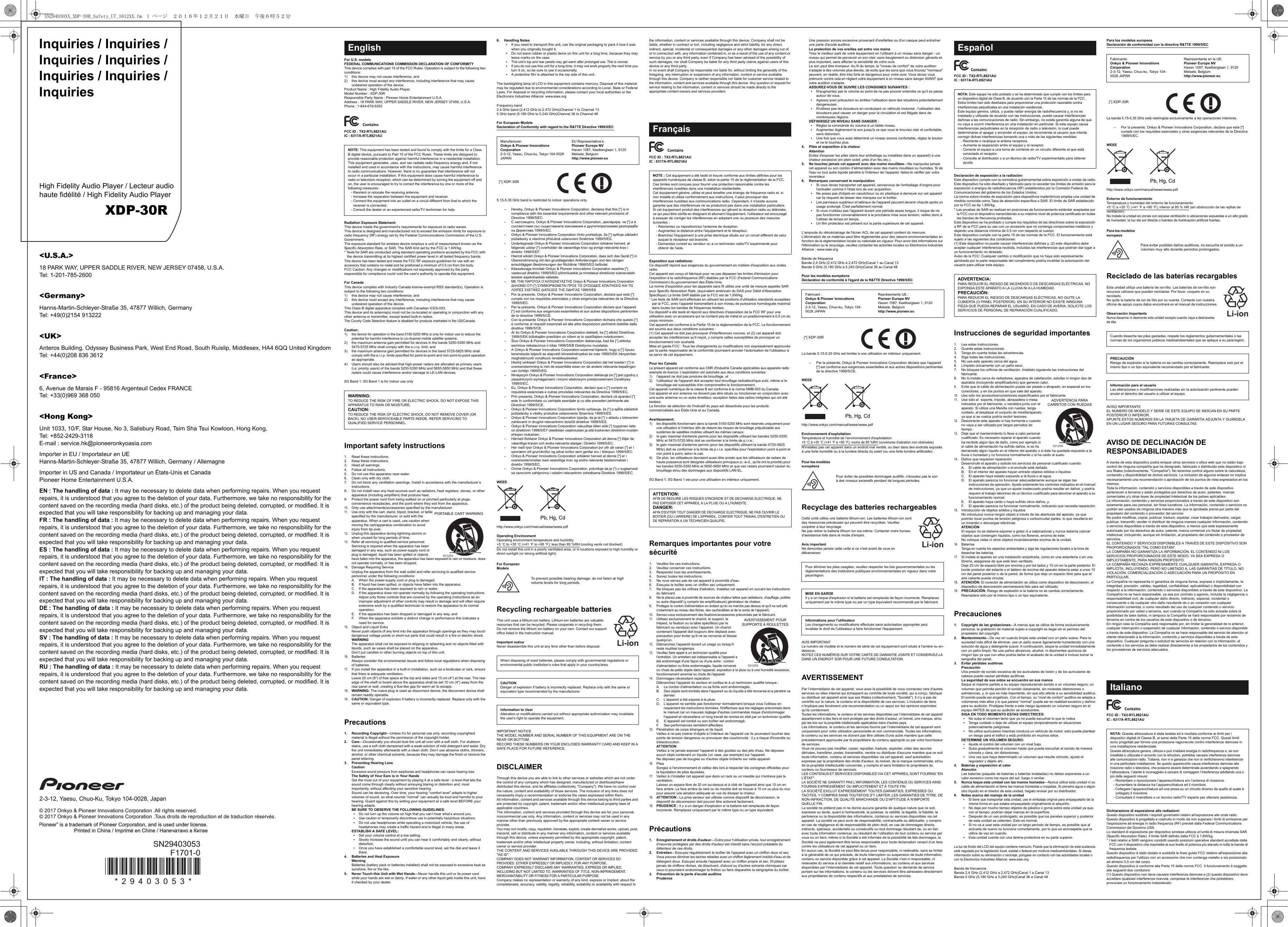 Inquiries / Inquiries / Inquiries / Inquiries / Inquiries / Inquiries / InquiriesHigh Fidelity Audio Player / Lecteur audio haute fidélité / High Fidelity Audio PlayerXDP-30R&lt;U.S.A.&gt;18 PARK WAY, UPPER SADDLE RIVER, NEW JERSEY 07458, U.S.A.Tel: 1-201-785-2600&lt;Germany&gt;Hanns-Martin-Schleyer-Straße 35, 47877 Willich, GermanyTel: +49(0)2154 913222&lt;UK&gt;Anteros Building, Odyssey Business Park, West End Road, South Ruislip, Middlesex, HA4 6QQ United KingdomTel: +44(0)208 836 3612&lt;France&gt;6, Avenue de Marais F - 95816 Argenteuil Cedex FRANCETel: +33(0)969 368 050&lt;Hong Kong&gt;Unit 1033, 10/F, Star House, No 3, Salisbury Road, Tsim Sha Tsui Kowloon, Hong Kong,Tel: +852-2429-3118E-mail : service.hk@pioneeronkyoasia.comImporter in EU / Importateur en UEHanns-Martin-Schleyer-Straße 35, 47877 Willich, Germany / AllemagneImporter in US and Canada / Importateur un États-Unis et CanadaPioneer Home Entertainment U.S.A.EN : The handling of data : It may be necessary to delete data when performing repairs. When you request repairs, it is understood that you agree to the deletion of your data. Furthermore, we take no responsibility for the content saved on the recording media (hard disks, etc.) of the product being deleted, corrupted, or modified. It is expected that you will take responsibility for backing up and managing your data.FR : The handling of data : It may be necessary to delete data when performing repairs. When you request repairs, it is understood that you agree to the deletion of your data. Furthermore, we take no responsibility for the content saved on the recording media (hard disks, etc.) of the product being deleted, corrupted, or modified. It is expected that you will take responsibility for backing up and managing your data.ES : The handling of data : It may be necessary to delete data when performing repairs. When you request repairs, it is understood that you agree to the deletion of your data. Furthermore, we take no responsibility for the content saved on the recording media (hard disks, etc.) of the product being deleted, corrupted, or modified. It is expected that you will take responsibility for backing up and managing your data.IT : The handling of data : It may be necessary to delete data when performing repairs. When you request repairs, it is understood that you agree to the deletion of your data. Furthermore, we take no responsibility for the content saved on the recording media (hard disks, etc.) of the product being deleted, corrupted, or modified. It is expected that you will take responsibility for backing up and managing your data.DE : The handling of data : It may be necessary to delete data when performing repairs. When you request repairs, it is understood that you agree to the deletion of your data. Furthermore, we take no responsibility for the content saved on the recording media (hard disks, etc.) of the product being deleted, corrupted, or modified. It is expected that you will take responsibility for backing up and managing your data.SV : The handling of data : It may be necessary to delete data when performing repairs. When you request repairs, it is understood that you agree to the deletion of your data. Furthermore, we take no responsibility for the content saved on the recording media (hard disks, etc.) of the product being deleted, corrupted, or modified. It is expected that you will take responsibility for backing up and managing your data.RU : The handling of data : It may be necessary to delete data when performing repairs. When you request repairs, it is understood that you agree to the deletion of your data. Furthermore, we take no responsibility for the content saved on the recording media (hard disks, etc.) of the product being deleted, corrupted, or modified. It is expected that you will take responsibility for backing up and managing your data.2-3-12, Yaesu, Chuo-Ku, Tokyo 104-0028, Japan© 2017 Onkyo &amp; Pioneer Innovations Corporation .All rights reserved.© 2017 Onkyo &amp; Pioneer Innovations Corporation .Tous droits de reproduction et de traduction réservés.F1701-0* 2 9 4 0 3 0 5 3 *SN29403053Pioneer” is a trademark of Pioneer Corporation, and is used under license.Printed in China / Imprimé en Chine / Напечатано в КитаеFor U.S. modelsFEDERAL COMMUNICATIONS COMMISSION DECLARATION OF CONFORMITYThis device complies with part 15 of the FCC Rules. Operation is subject to the following two conditions:1) this device may not cause interference, and 2) this device must accept any interference, including interference that may cause undesired operation of the device.Product Name : High Fidelity Audio PlayerModel Number : XDP-30RResponsible Party Name : Pioneer Home Entertainment U.S.A.Address : 18 PARK WAY, UPPER SADDLE RIVER, NEW JERSEY 07458, U.S.A.Phone : 1-844-679-5350FCC ID : TX2-RTL8821AUIC : 6317A-RTL8821AURadiation Exposure Statement:This device meets the government’s requirements for exposure to radio waves.This device is designed and manufactured not to exceed the emission limits for exposure to radio frequency (RF) energy set by the Federal Communications Commission of the U.S. Government.The exposure standard for wireless device employs a unit of measurement known as the Specific Absorption Rate, or SAR. The SAR limit set by the FCC is 1.6W/kg.* Tests for SAR are conducted using standard operating positions accepted by the FCC with the device transmitting at its highest certified power level in all tested frequency bands.This device has been tested and meets the FCC RF exposure guidelines for use with an accessory that contains no metal and be positioned a minimum of 0.5 cm from the body. FCC Caution: Any changes or modifications not expressly approved by the party responsible for compliance could void the user&apos;s authority to operate this equipment.For CanadaThis device complies with Industry Canada license-exempt RSS standard(s). Operation is subject to the following two conditions:1) this device may not cause interference, and 2) this device must accept any interference, including interference that may cause undesired operation of the device.This Class B digital apparatus complies with Canadian ICES-003.This device and its antenna(s) must not be co-located or operating in conjunction with any other antenna or transmitter, except tested built-in radios.The County Code Selection feature is disabled for products marketed in the US/Canada.Caution:1) the device for operation in the band 5150-5250 MHz is only for indoor use to reduce the potential for harmful interference to co-channel mobile satellite systems;2) the maximum antenna gain permitted for devices in the bands 5250-5350 MHz and 5470-5725 MHz shall comply with the e.i.r.p. limit; and3) the maximum antenna gain permitted for devices in the band 5725-5825 MHz shall comply with the e.i.r.p. limits specified for point-to-point and non point-to-point operation as appropriate.4) Users should also be advised that high-power radars are allocated as primary users (i.e. priority users) of the bands 5250-5350 MHz and 5650-5850 MHz and that these radars could cause interference and/or damage to LE-LAN devices.5G Band 1: 5G Band 1 is for indoor use onlyImportant safety instructions1. Read these instructions.2. Keep these instructions.3. Heed all warnings.4. Follow all instructions.5. Do not use this apparatus near water.6. Clean only with dry cloth.7. Do not block any ventilation openings. Install in accordance with the manufacturer’s instructions.8. Do not install near any heat sources such as radiators, heat registers, stoves, or other apparatus (including amplifiers) that produce heat.9. Protect the power cord from being walked on or pinched particularly at plugs, convenience receptacles, and the point where they exit from the apparatus.10.Only use attachments/accessories specified by the manufacturer.11.Use only with the cart, stand, tripod, bracket, or table specified by the manufacturer, or sold with the apparatus. When a cart is used, use caution when moving the cart/apparatus combination to avoid injury from tip-over.12.Unplug this apparatus during lightning storms or when unused for long periods of time.13.Refer all servicing to qualified service personnel. Servicing is required when the apparatus has been damaged in any way, such as power-supply cord or plug is damaged, liquid has been spilled or objects have fallen into the apparatus, the apparatus has been exposed to rain or moisture, does not operate normally, or has been dropped.14.Damage Requiring ServiceUnplug the apparatus from the wall outlet and refer servicing to qualified service personnel under the following conditions:A. When the power-supply cord or plug is damaged,B. If liquid has been spilled, or objects have fallen into the apparatus,C. If the apparatus has been exposed to rain or water,D. If the apparatus does not operate normally by following the operating instructions. Adjust only those controls that are covered by the operating instructions as an improper adjustment of other controls may result in damage and will often require extensive work by a qualified technician to restore the apparatus to its normal operation,E. If the apparatus has been dropped or damaged in any way, andF. When the apparatus exhibits a distinct change in performance this indicates a need for service.15.Object and Liquid EntryNever push objects of any kind into the apparatus through openings as they may touch dangerous voltage points or short-out parts that could result in a fire or electric shock.WARNINGThe apparatus shall not be exposed to dripping or splashing and no objects filled with liquids, such as vases shall be placed on the apparatus.Don’t put candles or other burning objects on top of this unit.16.BatteriesAlways consider the environmental issues and follow local regulations when disposing of batteries.17.If you install the apparatus in a built-in installation, such as a bookcase or rack, ensure that there is adequate ventilation.Leave 20 cm (8&quot;) of free space at the top and sides and 10 cm (4&quot;) at the rear. The rear edge of the shelf or board above the apparatus shall be set 10 cm (4&quot;) away from the rear panel or wall, creating a flue-like gap for warm air to escape.18.WARNING: The mains plug is used as disconnect device, the disconnect device shall remain readily operable.19.CAUTION: Danger of explosion if battery is incorrectly replaced. Replace only with the same or equivalent type.Precautions1. Recording Copyright—Unless it’s for personal use only, recording copyrighted material is illegal without the permission of the copyright holder.2. Care—Occasionally you should dust the unit all over with a soft cloth. For stubborn stains, use a soft cloth dampened with a weak solution of mild detergent and water. Dry the unit immediately afterwards with a clean cloth. Don’t use abrasive cloths, thinners, alcohol, or other chemical solvents, because they may damage the finish or remove the panel lettering.3. Preventing Hearing LossCautionExcessive sound pressure from earphones and headphones can cause hearing loss.The Safety of Your Ears is in Your HandsGet the most out of your equipment by playing it at a safe level - a level that lets the sound come through clearly without annoying blaring or distortion and, most importantly, without affecting your sensitive hearing.Sound can be deceiving. Over time, your hearing “comfort level” adapts to higher volumes of sound, so what sounds “normal” can actually be loud and harmful to your hearing. Guard against this by setting your equipment at a safe level BEFORE your hearing adapts. BE SURE TO OBSERVE THE FOLLOWING GUIDELINES:0Do not turn up the volume so high that you can’t hear what’s around you.0Use caution or temporarily discontinue use in potentially hazardous situations.0Do not use headphones while operating a motorized vehicle; the use of headphones may create a traffic hazard and is illegal in many areas.ESTABLISH A SAFE LEVEL:0Set your volume control at a low setting.0Slowly increase the sound until you can hear it comfortably and clearly, without distortion.0Once you have established a comfortable sound level, set the dial and leave it there.4. Batteries and Heat ExposureWarningBatteries (battery pack or batteries installed) shall not be exposed to excessive heat as sunshine, fire or the like.5. Never Touch this Unit with Wet Hands—Never handle this unit or its power cord while your hands are wet or damp. If water or any other liquid gets inside this unit, have it checked by your dealer.6. Handling Notes0If you need to transport this unit, use the original packaging to pack it how it was when you originally bought it.0Do not leave rubber or plastic items on this unit for a long time, because they may leave marks on the case.0This unit’s top and rear panels may get warm after prolonged use. This is normal.0If you do not use this unit for a long time, it may not work properly the next time you turn it on, so be sure to use it occasionally.0A protective film is attached to the top side of this unit.The backlighting lamp of LCD in this equipment contains mercury. Disposal of this material may be regulated due to environmental considerations according to Local, State or Federal Laws. For disposal or recycling information, please contact your local authorities or the Electronics Industries Alliance: www.eiae.orgFrequency band2.4 GHz band (2.412 GHz to 2.472 GHz)Channel 1 to Channel 135 GHz band (5.180 GHz to 5.240 GHz)Channel 36 to Channel 48For European ModelsDeclaration of Conformity with regard to the R&amp;TTE Directive 1999/5/EC5.15-5.35 GHz band is restricted to indoor operations only.– Hereby, Onkyo &amp; Pioneer Innovations Corporation, declares that this [*] is in compliance with the essential requirements and other relevant provisions of Directive 1999/5/EC.– С настоящето, Onkyo &amp; Pioneer Innovations Corporation, декларира, че [*] е в съответствие със съществените изисквания и другитеприложими разпоредби на Директива 1999/5/EC.– Onkyo &amp; Pioneer Innovations Corporation tímto prohlašuje, že [*] splňuje základní požadavky a všechna příslušná ustanoveni Směrnice 1999/5/ES.– Undertegnede Onkyo &amp; Pioneer Innovations Corporation erklærer herved, at følgende udstyr [*] overholder de væsentlige krav og øvrige relevante krav i direktiv 1999/5/EF.– Hiermit erklärt Onkyo &amp; Pioneer Innovations Corporation, dass sich das Gerät [*] in Übereinstimmung mit den grundlegenden Anforderungen und den übrigen einschlägigen Bestimmungen der Richtlinie 1999/5/EG befindet.– Käesolevaga kinnitab Onkyo &amp; Pioneer Innovations Corporation seadme [*] vastavust direktiivi 1999/5/EÜ põhinõuetele ja nimetatud direktiivist tulenevatele teistele asjakohastele sätetele.– ΜΕ ΤΗΝ ΠΑΡΟΥΣΑ Ο ΚΑΤΑΣΚΕΥΑΣΤΗΣ Onkyo &amp; Pioneer Innovations Corporation ΔΗΛΩΝΕΙ ΟΤΙ [*] ΣΥΜΜΟΡΦΩΝΕΤΑΙ ΠΡΟΣ ΤΙΣ ΟΥΣΙΩΔΕΙΣ ΑΠΑΙΤΗΣΕΙΣ ΚΑΙ ΤΙΣ ΛΟΙΠΕΣ ΣΧΕΤΙΚΕΣ ΔΙΑΤΑΞΕΙΣ ΤΗΣ ΟΔΗΓΙΑΣ 1999/5/ΕΚ– Por la presente, Onkyo &amp; Pioneer Innovations Corporation, declara que este [*] cumple con los requisites esenciales y otras exigencias relevantes de la Directiva 1999/5/EC.– Par la présente, Onkyo &amp; Pioneer Innovations Corporation déclare que l’appareil [*] est conforme aux exigencies essentielles et aux autres dispositions pertinentes de la directive 1999/5/CE.– Con la presente Onkyo &amp; Pioneer Innovations Corporation dichiara che questo [*] è conforme ai requisiti essenziali ed alle altre disposizioni pertinenti stabilite dalla direttiva 1999/5/CE.– Ar šo Onkyo &amp; Pioneer Innovations Corporation deklarē, ka [*] atbilst Direktīvas 1999/5/EK būtiskajām prasībām un citiem ar to saistītajiem noteikumiem.– Šiuo Onkyo &amp; Pioneer Innovations Corporation deklaruoja, kad šis [*] atitinka esminius reikalavimus ir kitas 1999/5/EB Direktyvos nuostatas.– A Onkyo &amp; Pioneer Innovations Corporation ezzennel kijelenti, hogy a [*] típusú berendezés teljesíti az alapvető követelményeket és más 1999/5/EK irányelvben meghatározott vonatkozó rendelkezéseket.– Hierbij verklaart Onkyo &amp; Pioneer Innovations Corporation dat het toestel l [*] in overeenstemming is met de essentiële eisen en de andere relevante bepalingen van richtlijn 1999/5/EG.– Niniejszym Onkyo &amp; Pioneer Innovations Corporation deklaruje że [*] jest zgodny z zasadniczymi wymaganiami i innymi właściwymi postanowieniami Dyrektywy 1999/5/EC.– Eu, Onkyo &amp; Pioneer Innovations Corporation, declaro que o [*] cumpre os requisitos essenciais e outras provisões relevantes da Directiva 1999/5/EC.– Prin prezenta, Onkyo &amp; Pioneer Innovations Corporation, declară că aparatul [*] este în conformitate cu cerinţele esenţiale şi cu alte prevederi pertinente ale Directivei 1999/5/CE.– Onkyo &amp; Pioneer Innovations Corporation týmto vyhlasuje, že [*] a spĺňa základné požiadavky a všetky príslušné ustanovenia Smernice 1999/5/ES.– Onkyo &amp; Pioneer Innovations Corporation izjavlja, da je ta [*] v skladu z bistvenimi zahtevami in drugimi relevantnimi določili direktive 1999/5/ES.– Onkyo &amp; Pioneer Innovations Corporation vakuuttaa täten että [*] tyyppinen laite on direktiivin 1999/5/EY oleellisten vaatimusten ja sitä koskevien direktiivin muiden ehtojen mukainen.– Härmed förklarar Onkyo &amp; Pioneer Innovations Corporation att denna [*] följer de väsentliga kraven och andra relevanta stadgar i Direktiv 1999/5/EC.– Hér með lýsir Onkyo &amp; Pioneer Innovations Corporation því yfir að varan [*] er í samræmi við grunnkröfur og aðrar kröfur sem gerðar eru í tilskipun 1999/5/EC.– Onkyo &amp; Pioneer Innovations Corporation erklærer herved at denne [*] er i overensstemmelse med vesentlige krav og andre relevante bestemmelser i direktiv 1999/5/EC.– Ovime Onkyo &amp; Pioneer Innovations Corporation, potvrđuje da je [*] u suglasnosti sa osnovnim zahtjevima i ostalim relevantnim odredbama Direktive 1999/5/EC.WEEEhttp://www.onkyo.com/manual/weee/weee.pdfOperating EnvironmentOperating environment temperature and humidity:+5 oC to +35 oC (+41 oF to +95 oF); less than 85 %RH (cooling vents not blocked)Do not install this unit in a poorly ventilated area, or in locations exposed to high humidity or direct sunlight (or strong artificial light).Recycling rechargeable batteriesThis unit uses a lithium-ion battery. Lithium-ion batteries are valuable resources that can be recycled. Please cooperate in recycling them.Do not remove the lithium ion battery on your own. Contact our support office listed in the instruction manual.Important noticeNever disassemble this unit at any time other than before disposal.IMPORTANT NOTICETHE MODEL NUMBER AND SERIAL NUMBER OF THIS EQUIPMENT ARE ON THE REAR OR BOTTOM.RECORD THESE NUMBERS ON YOUR ENCLOSED WARRANTY CARD AND KEEP IN A SAFE PLACE FOR FUTURE REFERENCE.DISCLAIMERThrough this device you are able to link to other services or websites which are not under the control of any company which has designed, manufactured or distributed/have distributed this device, and its affiliates (collectively, &quot;Company&quot;). We have no control over the nature, content and availability of those services. The inclusion of any links does not necessarily imply a recommendation or endorse the views expressed within them.All information, content and services available through this device belong to third parties and are protected by copyright, patent, trademark and/or other intellectual property laws of applicable countries. The information, content and services provided through this device are for your personal, noncommercial use only. Any information, content or services may not be used in any manner other than previously approved by the appropriate content owner or service provider.You may not modify, copy, republish, translate, exploit, create derivative works, upload, post, transmit, sell or distribute in any manner any information, content or services available through this device, unless expressly permitted by the appropriate copyright, patent, trademark and/or other intellectual property owner, including, without limitation, content owner or service provider.THE CONTENT AND SERVICES AVAILABLE THROUGH THIS DEVICE ARE PROVIDED &quot;AS IS&quot;.COMPANY DOES NOT WARRANT INFORMATION, CONTENT OR SERVICES SO PROVIDED, EITHER EXPRESSLY OR IMPLIEDLY, FOR ANY PURPOSE.COMPANY EXPRESSLY DISCLAIMS ANY WARRANTIES, EXPRESS OR IMPLIED, INCLUDING BUT NOT LIMITED TO, WARRANTIES OF TITLE, NON-INFRINGEMENT, MERCHANTABILITY OR FITNESS FOR A PARTICULAR PURPOSE.Company makes no representation or warranty of any kind, express or implied, about the completeness, accuracy, validity, legality, reliability, suitability or availability with respect to EnglishNOTE: This equipment has been tested and found to comply with the limits for a Class B digital device, pursuant to Part 15 of the FCC Rules. These limits are designed to provide reasonable protection against harmful interference in a residential installation.This equipment generates, uses, and can radiate radio frequency energy and, if not installed and used in accordance with the instructions, may cause harmful interference to radio communications. However, there is no guarantee that interference will not occur in a particular installation. If this equipment does cause harmful interference to radio or television reception, which can be determined by turning the equipment off and on, the user is encouraged to try to correct the interference by one or more of the following measures:- Reorient or relocate the receiving antenna.- Increase the separation between the equipment and receiver.- Connect the equipment into an outlet on a circuit different from that to which the receiver is connected.- Consult the dealer or an experienced radio/TV technician for help.WARNING:TO REDUCE THE RISK OF FIRE OR ELECTRIC SHOCK, DO NOT EXPOSE THIS APPARATUS TO RAIN OR MOISTURE.CAUTION:TO REDUCE THE RISK OF ELECTRIC SHOCK, DO NOT REMOVE COVER (OR BACK). NO USER-SERVICEABLE PARTS INSIDE. REFER SERVICING TO QUALIFIED SERVICE PERSONNEL.  S3125APORTABLE CART WARNINGManufacturer:Onkyo &amp; Pioneer Innovations Corporation2-3-12, Yaesu, Chuo-ku, Tokyo 104-0028 JAPANEU Representative’s:Pioneer Europe NVHaven 1087, Keetberglaan 1, 9120 Melsele, Belgiumhttp://www.pioneer.eu[*] XDP-30RFor European ModelsTo prevent possible hearing damage, do not listen at high volume levels for long periods.When disposing of used batteries, please comply with governmental regulations or environmental public institution’s rules that apply in your country/area.CAUTIONDanger of explosion if battery is incorrectly replaced. Replace only with the same or equivalent type recommended by the manufacturer.Information to UserAlteration or modifications carried out without appropriate authorization may invalidate the user&apos;s right to operate the equipment.Pb, Hg, CdLi-ionthe information, content or services available through this device. Company shall not be liable, whether in contract or tort, including negligence and strict liability, for any direct, indirect, special, incidental or consequential damages or any other damages arising out of, or in connection with, any information contained in, or as a result of the use of any content or service by you or any third party, even if Company has been advised of the possibility of such damages, nor shall Company be liable for any third party claims against users of this device or any third party.In no event shall Company be responsible nor liable for, without limiting the generality of the foregoing, any interruption or suspension of any information, content or service available through this device. Company is neither responsible nor liable for customer service related to the information, content and services available through this device. Any question or request for service relating to the information, content or services should be made directly to the appropriate content owners and services providers.FCC ID : TX2-RTL8821AUIC : 6317A-RTL8821AUExposition aux radiations:Ce dispositif répond aux exigences du gouvernement en matière d&apos;exposition aux ondes radio.Cet appareil est conçu et fabriqué pour ne pas dépasser les limites d&apos;émission pour l&apos;exposition à la radiofréquence (RF) établies par la FCC (Federal Communications Commission) du gouvernement des États-Unis.La norme d&apos;exposition pour les appareils sans fil utilise une unité de mesure appelée SAR pour Specific Absorption Rate, (équivalent américain du DAS pour Débit d&apos;Absorption Spécifique) La limite SAR établie par la FCC est de 1,6W/kg.* Les tests de SAR sont effectués en utilisant les positions d&apos;utilisation standards acceptées par la FCC, avec l&apos;appareil transmettant à son niveau de puissance homologuée maximal dans toutes les bandes de fréquences testées.Ce dispositif a été testé et répond aux directives d&apos;exposition de la FCC RF pour une utilisation avec un accessoire qui ne contient pas de métal et un positionnement à 0,5 cm du corps minimum. Cet appareil est conforme à la Partie 15 de la réglementation de la FCC. Le fonctionnement est soumis aux deux conditions suivantes :(1) Cet appareil ne doit pas provoquer d&apos;interférences nocives, et (2) cet appareil doit accepter les interférences qu&apos;il reçoit, y compris celles susceptibles de provoquer un fonctionnement non souhaité.Mise en garde FCC : Tous les changements ou modifications non expressément approuvés par la partie responsable de la conformité pourraient annuler l&apos;autorisation de l&apos;utilisateur à se servir de cet équipement.Pour les CanadaLe présent appareil est conforme aux CNR d&apos;Industrie Canada applicables aux appareils radio exempts de licence. L&apos;exploitation est autorisée aux deux conditions suivantes:1) l&apos;appareil ne doit pas produire de brouillage, et 2) l&apos;utilisateur de l&apos;appareil doit accepter tout brouillage radioélectrique subi, même si le brouillage est susceptible d&apos;en compromettre le fonctionnement.Cet appareil numérique de la classe B est conforme à la norme NMB-003 du Canada.Cet appareil et son antenne ne doivent pas être situés ou fonctionner en conjonction avec une autre antenne ou un autre émetteur, exception faites des radios intégrées qui ont été testées. La fonction de sélection de l&apos;indicatif du pays est désactivée pour les produits commercialisés aux États-Unis et au Canada.Avertissement:1) les dispositifs fonctionnant dans la bande 5150-5250 MHz sont réservés uniquement pour une utilisation à l&apos;intérieur afin de réduire les risques de brouillage préjudiciable aux systèmes de satellites mobiles utilisant les mêmes canaux;2) le gain maximal d&apos;antenne permis pour les dispositifs utilisant les bandes 5250-5350 MHz et 5470-5725 MHz doit se conformer à la limite de p.i.r.e.;3) le gain maximal d&apos;antenne permis (pour les dispositifs utilisant la bande 5725-5825 MHz) doit se conformer à la limite de p.i.r.e. spécifiée pour l&apos;exploitation point à point et non point à point, selon le cas.4) De plus, les utilisateurs devraient aussi être avisés que les utilisateurs de radars de haute puissance sont désignés utilisateurs principaux (c.-à-d., qu&apos;ils ont la priorité) pour les bandes 5250-5350 MHz et 5650-5850 MHz et que ces radars pourraient causer du brouillage et/ou des dommages aux dispositifs LAN-EL.5G Band 1: 5G Band 1 est pour une utilisation en intérieur uniquement.Remarques importantes pour votre sécurité1. Veuillez lire ces instructions.2. Veuillez conserver ces instructions.3. Respectez tous les avertissements.4. Suivez toutes les instructions.5. Ne vous servez pas de cet appareil à proximité d&apos;eau.6. Essuyez le boîtier avec un chiffon sec uniquement.7. Ne bloquez pas les orifices d&apos;aération. Installez cet appareil en suivant les instructions du fabricant.8. Ne le placez pas à proximité de sources de chaleur telles que radiateurs, chauffage, poêles ou autre dispositif (y compris les amplificateurs) générateur de chaleur.9. Protégez le cordon d&apos;alimentation en évitant qu&apos;on ne marche pas dessus et qu&apos;il ne soit plié (notamment au niveau des fiches, des cachecâbles et de la sortie de l&apos;appareil).10.Servez-vous exclusivement des fixations/accessoires préconisés par le fabricant.11.Utilisez exclusivement le chariot, le support, le trépied, la fixation ou la table spécifié(e) par le fabricant ou vendu(e) avec l&apos;appareil. Un chariot contenant l&apos;appareil doit toujours être déplacé avec precaution pour éviter qu&apos;il ne se renverse et blesse quelqu&apos;un.12.Débranchez l&apos;appareil durant un orage ou lorsqu&apos;il reste inutilisé longtemps.13.Veuillez faire appel à un technicien qualifié pour l&apos;entretien. Un entretien est indispensable si l&apos;appareil a été endommagé d&apos;une façon ou d&apos;une autre : cordon d&apos;alimentation ou fiche endommagée, liquide renversé ou chute de petits objets dans l&apos;appareil, exposition à la pluie ou à une humidité excessive, fonctionnement anormal ou chute de l&apos;appareil.14.Dommages nécessitant reparationDébranchez l&apos;appareil du secteur et confiez-le à un technicien qualifié lorsque :A. Le cordon d&apos;alimentation ou sa fiche sont endommagés.B. Des objets sont tombés dans l&apos;appareil ou du liquide a été renversé et a pénétré ce dernier.C. L&apos;appareil a été exposé à la pluie.D. L&apos;appareil ne semble pas fonctionner normalement lorsque vous l&apos;utilisez en respectant les instructions données. N&apos;effectuez que les réglages préconisés dans le manuel car un mauvais réglage d&apos;autres commandes risque d&apos;endommager l&apos;appareil et nécessitera un long travail de remise en état par un technicien qualifié.E. IL&apos;appareil est tombé ou son boîtier est endommagé.F. Ses performances semblent affectées.15.Pénétration de corps étrangers et de liquidVeillez à ne pas insérer d&apos;objets à l&apos;intérieur de l&apos;appareil car ils pourraient toucher des points de tension dangereux ou provoquer des courtcircuits : il y a risque d&apos;incendie ou d&apos;électrocution.ATTENTIONVeillez à ne jamais exposer l&apos;appareil à des gouttes ou des jets d&apos;eau. Ne déposez aucun objet contenant un liquide (un vase, par exemple) sur l&apos;appareil.Ne déposez pas de bougies ou d&apos;autres objets brûlants sur cette appareil.16.PilesSongez à l&apos;environnement et veillez dès lors à respecter les consignes officielles pour la liquidation de piles épuisées.17.Veillez à n&apos;installer cet appareil que dans un rack ou un meuble qui n&apos;entrave pas la ventilation.Laissez un espace libre de 20 cm au-dessus et à côté de l&apos;appareil ainsi que 10 cm en face arrière. La face arrière du rack ou du meuble doit se trouver à 10 cm ou plus du mur pour assurer une aération adéquate en vue de dissiper la chaleur.18.ATTENTION : La prise secteur est utilisée comme dispositif de déconnexion, le dispositif de déconnexion doit pouvoir être actionné facilement.19.PRUDENCE : Il y a un danger d&apos;explosion si la batterie est remplacée de façon incorrecte. Remplacez uniquement par le même type ou un type équivalent.Précautions1. Enregistrement et droits d&apos;auteur—Outre pour l&apos;utilisation privée, tout enregistrement d&apos;oeuvres protégées par des droits d&apos;auteur est interdit sans l&apos;accord préalable du détenteur de ces droits.2. Entretien—Essuyez régulièrement le boîtier de l&apos;appareil avec un chiffon doux et sec. Vous pouvez éliminer les taches rebelles avec un chiffon légèrement imbibé d&apos;eau et de détergent doux. Essuyez ensuite l&apos;appareil avec un chiffon propre et sec. N&apos;utilisez jamais de chiffons rêches, de dissolvant, d&apos;alcool ou d&apos;autres solvants chimiques car ceux-ci pourraient endommager la finition ou faire disparaître la sérigraphie du boîtier.3. Prévention de la perte d&apos;acuité auditivePrudenceUne pression sonore excessive provenant d&apos;oreillettes ou d&apos;un casque peut entraîner une perte d&apos;acuité auditive.La protection de vos oreilles est entre vos mainsTirez le meilleur parti de votre équipement en l&apos;utilisant à un niveau sans danger - un niveau qui permet de percevoir un son clair, sans beuglement ou distorsion gênants et, plus important, sans affecter la sensibilité de votre ouïe.Le son peut être trompeur. Au fil du temps, le &quot;niveau de confort&quot; de votre audition s&apos;adapte à des volumes plus élevés, de sorte que les sons que vous trouvez &quot;normaux&quot; peuvent, en réalité, être très forts et dangereux pour votre ouïe. Vous devez vous prémunir contre cela en réglant votre équipement à un niveau sans danger AVANT que votre audition s&apos;adapte. ASSUREZ-VOUS DE SUIVRE LES CONSIGNES SUIVANTES :0N&apos;augmentez pas le volume au point de ne pas pouvoir entendre ce qu&apos;il se passe autour de vous.0Agissez avec précaution ou arrêtez l&apos;utilisation dans des situations potentiellement dangereuses.0N&apos;utilisez pas les écouteurs en conduisant un véhicule motorisé ; l&apos;utilisation des écouteurs peut causer un danger pour la circulation et est illégale dans de nombreuses régions.DÉFINISSEZ UN NIVEAU SANS DANGER :0Réglez la commande du volume à un faible niveau.0Augmentez légèrement le son jusqu&apos;à ce que vous le trouviez clair et confortable, sans distorsion.0Une fois que vous avez déterminé un niveau sonore confortable, réglez le bouton et ne le touchez plus.4. Piles et exposition à la chaleurAttentionEvitez d&apos;exposer les piles (dans leur emballage ou installées dans un appareil) à une chaleur excessive (en plein soleil, près d&apos;un feu etc.).5. Ne touchez jamais cet appareil avec des mains mouillées—Ne manipulez jamais cet appareil ou son cordon d&apos;alimentation avec des mains mouillées ou humides. Si de l&apos;eau ou tout autre liquide pénètre à l&apos;intérieur de l&apos;appareil, faites-le vérifier par votre revendeur.6. Remarques concernant la manipulation0Si vous devez transporter cet appareil, servezvous de l&apos;emballage d&apos;origine pour l&apos;emballer comme il l&apos;était lors de son acquisition.0Ne posez pas d&apos;objets en caoutchouc ou en plastique à demeure sur cet appareil car ils risquent de laisser des marques sur le boîtier.0Les panneaux supérieur et latéraux de l&apos;appareil peuvent devenir chauds après un usage prolongé. C&apos;est parfaitement normal.0Si vous n&apos;utilisez pas l&apos;appareil durant une période assez longue, il risque de ne pas fonctionner convenablement à la prochaine mise sous tension; veillez donc à l&apos;utiliser de temps en temps.0Un film protecteur est présent sur la partie supérieure de cet appareil.L&apos;ampoule du rétroéclairage de l&apos;écran ACL de cet appareil contient du mercure. L&apos;élimination de ce matériau peut être réglementée pour des raisons environnementales en fonction de la règlementation locale ou nationale en vigueur. Pour avoir des informations sur l&apos;élimination ou le recyclage, veuillez contacter les autorités locales ou Electronics Industries Alliance : www.eiae.orgBande de fréquenceBande 2,4 GHz (2,412 GHz à 2,472 GHz)Canal 1 au Canal 13Bande 5 GHz (5,180 GHz à 5,240 GHz)Canal 36 au Canal 48Pour les modèles européensDéclaration de conformité à l&apos;égard de la R&amp;TTE Directive 1999/5/ECLa bande 5,15-5,35 GHz est limitée à une utilisation en intérieur uniquement.– Par la présente, Onkyo &amp; Pioneer Innovations Corporation déclare que l&apos;appareil [*] est conforme aux exigencies essentielles et aux autres dispositions pertinentes de la directive 1999/5/CE.WEEEhttp://www.onkyo.com/manual/weee/weee.pdfEnvironnement d&apos;exploitationTempérature et humidité de l&apos;environnement d&apos;exploitation:+5 oC à +35 oC (+41 oF à +95 oF); moins de 85 %RH (ouvertures d&apos;aération non obstruées)N&apos;installez pas cet appareil dans un endroit mal ventilé, ou bien dans des endroits exposés à une forte humidité ou à la lumière directe du soleil (ou une forte lumière artificielle).Recyclage des batteries rechargeablesCetté unité utilise une batterie lithium-ion. Les batteries lithium-ion sont des ressources précieuses qui peuvent être recyclées. Veuillez coopérer à leur recyclage.Ne pas retirer la batterie lithium ion soi-même. Contacter notre bureau d&apos;assistance listé dans le mode d&apos;emploi.Avis importantNe demontez jamais cette unite si ce n&apos;est avant de vous en débarrasser.AVIS IMPORTANTLe numéro de modèle et le numéro de série de cet équipement sont situés à l&apos;arrière ou en-dessous.NOTEZ CES NUMÉROS SUR VOTRE CARTE DE GARANTIE JOINTE ET CONSERVEZ-LA DANS UN ENDROIT SÛR POUR UNE FUTURE CONSULTATION.AVERTISSEMENTPar l’intermédiaire de cet appareil, vous avez la possibilité de vous connectez vers d&apos;autres services ou sites internet qui échappent au contrôle de toute société, qui a conçu, fabriqué ou distribué cet appareil ainsi que ses filiales (collectivement, &quot;Société&quot;). Il n’y a pas de contrôle sur la nature, le contenu et la disponibilité de ces services. L’inclusion de liens n’implique pas forcément une recommandation ou un appui sur les opinions exprimées qu’ils contiennent.Toutes les informations, le contenu et les services disponibles par l’intermédiaire de cet appareil appartiennent à des tiers et sont protégés par des droits d’auteur, un brevet, une marque, et/ou par les lois sur la propriété intellectuelle applicables dans d&apos;autres pays. Les informations, le contenu et les services fournis par l’intermédiaire de cet appareil sont uniquement pour votre utilisation personnelle et non commerciale. Toutes les informations, le contenu ou les services ne doivent pas être utilisés d’une autre manière que celle précédemment approuvée par le propriétaire du contenu approprié ou par votre fournisseur de services.Vous ne pouvez pas modifier, copier, republier, traduire, exploiter, créer des œuvres dérivées, transférer, poster, transmettre, vendre ou distribuer d&apos;aucune manière que ce soit toute information, contenu et services disponibles via cet appareil, sauf autorisation expresse par le propriétaire des droits d&apos;auteur, du brevet, de la marque commerciale, et/ou de la propriété intellectuelle concernée, y compris et sans limitation le propriétaire du contenu ou fournisseur de services.LES CONTENUS ET SERVICES DISPONIBLES VIA CET APPAREIL SONT FOURNIS &quot;EN L&apos;ÉTAT&quot;.LA SOCIÉTÉ NE GARANTIT PAS L&apos;INFORMATION, LES CONTENUS OU SERVICES AINSI FOURNIS EXPRESSÉMENT OU IMPLICITEMENT ET À TOUTE FIN.LA SOCIÉTÉ EXCLUT EXPRESSÉMENT TOUTES GARANTIES, EXPRESSES OU TACITES, Y COMPRIS SANS TOUTEFOIS S&apos;Y LIMITER, LES GARANTIES DE TITRE, DE NON-INFRACTION, DE QUALITÉ MARCHANDE OU D&apos;APTITUDE À N&apos;IMPORTE QUELLE FIN.La société ne prétend pas ni ne donne aucune garantie de quelque nature que ce soit, expresse ou tacite, quant à l&apos;exhaustivité, la justesse, la validité, la légalité, la fiabilité, la pertinence ou la disponibilité des informations, contenus ou services disponibles via cet appareil. La société ne peut avoir de responsabilité, contractuelle ou délictuelle, y compris en cas de négligence et de responsabilité de plein droit, en cas de dommages directs, indirects, spéciaux, accidentels ou consécutifs ou tout dommage résultant de, ou en lien avec toute information contenue, ou résultant de l’utilisation de tout contenu ou service par vous ou un tiers, même si la Société a été informée de la possibilité de tels dommages, la Société ne peut également être tenue responsable pour toute réclamation venant d’un tiers contre les utilisateurs de cet appareil ou un tiers.En aucun cas, la Société ne peut être tenue pour responsable, ni redevable, sans se limiter à la généralité de ce qui précède, de toute interruption ou suspension de toute information, contenu ou service disponible grâce à cet appareil. La Société n&apos;est ni responsable, ni redevable du service à la clientèle relatif aux informations, au contenu et aux services disponibles par l’intermédiaire de cet appareil. Toute question ou demande de service portant sur les informations, le contenu ou les services doivent être adressées directement aux propriétaires de contenu respectifs et aux prestataires de services.FrançaisNOTE : Cet équipement a été testé et trouvé conforme aux limites définies pour les appareils numériques de classe B, selon la partie 15 de la réglementation de la FCC. Ces limites sont conçues pour fournir une protection raisonnable contre les interférences nuisibles dans une installation résidentielle.Cet équipement génère, utilise et peut émettre une énergie de fréquence radio et, si non installé et utilisé conformément aux instructions, il peut provoquer des interférences nuisibles aux communications radio. Cependant, il n&apos;existe aucune garantie que des interférences ne se produiront pas dans une installation particulière. Si cet équipement produit des interférences qui gênent la réception radio ou télévisée, ce qui peut être vérifié en éteignant et allumant l&apos;équipement, l&apos;utilisateur est encouragé à essayer de corriger les interférences en adoptant une ou plusieurs des mesures suivantes :- Réorientez ou repositionnez l&apos;antenne de réception.- Augmentez la distance entre l&apos;équipement et le récepteur.- Branchez l&apos;équipement à une prise électrique située sur un circuit différent de celui auquel le récepteur est branché.- Demandez conseil au vendeur ou à un technicien radio/TV expérimenté pour obtenir de l&apos;aide.ATTENTION:AFIN DE REDUIRE LES RISQUES D&apos;INCENDIE ET DE DECHARGE ELECTRIQUE, NE PAS EXPOSER CET APPAREIL A LA PLUIE OU A L&apos;HUMIDITE.DANGER:AFIN D&apos;EVITER TOUT DANGER DE DECHARGE ELECTRIQUE, NE PAS OUVRIR LE BOITIER (OU L&apos;ARRIERE) DE L&apos;APPAREIL. CONFIER TOUT TRAVAIL D&apos;ENTRETIEN OU DE REPARATION A UN TECHNICIEN QUALIFIE.  S3125AAVERTISSEMENT POUR SUPPORTS À ROULETTESFabricant :Onkyo &amp; Pioneer Innovations Corporation2-3-12, Yaesu, Chuo-ku, Tokyo 104-0028 JAPANReprésentants UE :Pioneer Europe NVHaven 1087, Keetberglaan 1, 9120 Melsele, Belgiumhttp://www.pioneer.eu[*] XDP-30RPour les modèles européensPour éviter de possibles dommages auditifs, n&apos;écoutez pas le son à des niveaux excessifs pendant de longues périodes.Pour éliminer les piles usagées, veuillez respecter les lois gouvernementales ou les règlementations des institutions publiques environnementales en vigueur dans votre pays/région.MISE EN GARDEIl y a un risque d&apos;explosion si la batterie est remplacée de façon incorrecte. Remplacez uniquement par le même type ou par un type équivalent recommandé par le fabricant.Informations pour l&apos;utilisateurLes changements ou modifications effectués sans autorisation appropriée peut invalider le droit de l&apos;utilisateur à faire fonctionner l&apos;équipement.Pb, Hg, CdLi-ionFCC ID : TX2-RTL8821AUIC : 6317A-RTL8821AUDeclaración de exposición a la radiación:Este dispositivo cumple con la normativa gubernamental sobre exposición a ondas de radio.Este dispositivo ha sido diseñado y fabricado para no exceder los límites de emisión para la exposición a energía de radiofrecuencia (RF) establecidos por la Comisión Federal de Comunicaciones del gobierno de los Estados Unidos.La norma sobre niveles de exposición para dispositivos inalámbricos emplea una unidad de medida conocida como Tasa de absorción específica o SAR. El límite de SAR establecido por la FCC es de 1,6W/kg.* Las pruebas de SAR se realizan en posiciones de funcionamiento estándar aceptadas por la FCC con el dispositivo transmitiendo a su máximo nivel de potencia certificado en todas las bandas de frecuencia probadas.Este dispositivo se ha probado y cumple los requisitos de las directrices sobre la exposición a RF de la FCC para su uso con un accesorio que no contenga componentes metálicos y dejando una distancia mínima de 0,5 cm con respecto al cuerpo. Este dispositivo cumple con la parte 15 de las normas de la FCC. El funcionamiento está sujeto a las siguientes dos condiciones:(1) Este dispositivo no puede causar interferencias dañinas y, (2) este dispositivo debe aceptar cualquier interferencia recibida, incluidas las interferencias que podrían dar lugar a un funcionamiento no deseado.Aviso de la FCC: Cualquier cambio o modificación que no haya sido expresamente aprobada por la parte responsable del cumplimiento podría invalidar la autorización del usuario para utilizar este equipo.Instrucciones de seguridad importantes1. Lea estas instrucciones.2. Guarde estas instrucciones.3. Tenga en cuenta todas las advertencias.4. Siga todas las instrucciones.5. No use este aparato cerca del agua.6. Límpielo únicamente con un paño seco.7. No bloquee los orificios de ventilación. Instálelo siguiendo las instrucciones del fabricante.8. No lo instale cerca de radiadores, aparatos de calefacción, estufas ni ningún tipo de aparatos (incluyendo amplificadores) que generen calor.9.Evite que el cable de alimentación pueda ser pisado o atrapado, en especial en los conectores, y en los puntos en que sale del aparato.10.Use sólo los accesorios/conexiones especificados por el fabricante.11.Use sólo el  soporte, trípode, abrazadera o mesa indicados por el fabricante, o vendidos junto con el aparato. Si utiliza una Mesilla con ruedas, tenga cuidado, al desplazar el conjunto de mesilla/aparato, ya que si se vuelca podría recibir lesiones.12.Desconecte este aparato si hay tormenta o cuando no vaya a ser utilizado por largos períodos de tiempo.13.Deje que el mantenimiento lo lleve a cabo personal cualificado. Es necesario reparar el aparato cuando ha recibido algún tipo de daño, como por ejemplo si el cable de alimentación ha sufrido daños, si se ha derramado algún líquido en el interior del aparato o si éste ha quedado expuesto a la lluvia o humedad y no funciona normalmente o si ha caído al suelo.14.Daños que requieren reparaciónDesenchufe el aparato y solicite los servicios de personal cualificado cuando:A. El cable de alimentación o el enchufe esté dañado.B. En el interior del aparato hayan entrado objetos sólidos o líquidos.C. El aparato haya estado expuesto a la lluvia o al agua.D. El aparato parezca no funcionar adecuadamente aunque se sigan las instrucciones de operación. Ajuste solamente los controles indicados en el manual de instrucciones, ya que un ajuste inadecuado podría resultar en daños, y podría requerir el trabajo laborioso de un técnico cualificado para devolver el aparato a su funcionamiento normal.E. El aparato haya caído o haya sufrido otros daños, y.F. El aparato parezca no funcionar normalmente, indicando que necesita reparación.15.Introducción de objetos sólidos y líquidosNo introduzca nunca ningún objeto a través de las aberturas del aparato, ya que podrían tocar puntos de tensión peligrosa o cortocircuitar partes, lo que resultaría en un incendio o descargas eléctricas.ATENCIÓNEl equipo no se debería exponer a gotas ni a salpicaduras y nunca debería colocar objetos que contengan líquidos, como los floreros, encima de éste.No coloque velas ni otros objetos incandescentes encima de la unidad.16.BateríasTenga en cuenta los aspectos ambientales y siga las regulaciones locales a la hora de desechar las baterías.17.Si instala el aparato en una instalación empotrada, como en una estantería o en una librería, asegúrese de que esté bien ventilado.Deje 20 cm de espacio libre por encima y por los lados y 10 cm en la parte posterior. El borde posterior del estante o el tablero de encima del aparato debería estar a unos 10 cm del panel posterior o de la pared, de forma que deje un espacio libre para que el aire caliente pueda circular.18.ATENCIÓN: El conector de alimentación se utiliza como dispositivo de desconexión, el dispositivo de desconexión permanecerá listo para ser utilizado.19.PRECAUCIÓN: Riesgo de explosión si la batería no se cambia correctamente. Reemplace sólo por el mismo tipo o un tipo equivalente.Precauciones1. Copyright de las grabaciones—A menos que se utilice de forma exclusivamente personal, la grabación de material sujeto a copyright es ilegal sin el permiso del propietario del copyright.2. Mantenimiento—De vez en cuando limpie esta unidad con un paño suave. Para la suciedad más difícil de eliminar, use un paño suave ligeramente humedecido con una solución de agua y detergente suave. A continuación, seque la unidad inmediatamente con un paño limpio. No use paños abrasivos, alcohol, ni disolventes químicos de ningún tipo ya que con ellos podría dañar el acabado de la unidad e incluso borrar la serigrafía del panel.3. Evitar pérdidas auditivasPrecauciónUna presión de sonido excesiva de los auriculares de botón y de los auriculares de cabeza puede causar pérdidas auditivas.La seguridad de sus oídos se encuentra en sus manosSaque el máximo partido a su equipo reproduciendo sonido a un volumen seguro: un volumen que permita percibir el sonido claramente, sin molestas distorsiones o estridencias, y, lo que es más importante, sin que ello afecte a su sensibilidad auditiva.El sonido puede ser engañoso. Con el tiempo, su “nivel de confort” auditivo se adapta a volúmenes más altos y lo que parece “normal” puede ser en realidad excesivo y dañino para su audición. Protéjase frente a este riesgo ajustando un volumen seguro en el equipo ANTES de que su audición se acostumbre. SIGA EN TODO MOMENTO ESTAS DIRECTRICES:0No suba el volumen tanto que ya no pueda escuchar lo que le rodea.0Tenga cuidado o deje de utilizar el equipo temporalmente en situaciones potencialmente peligrosas.0No utilice auriculares mientras conduce un vehículo de motor: esto puede plantear un riesgo para el tráfico y está prohibido en muchos sitios.DETERMINE UN VOLUMEN SEGURO:0Ajuste el control del volumen con un nivel bajo.0Suba gradualmente el volumen hasta que pueda escuchar el sonido de manera cómoda y clara, sin distorsiones.0Una vez que haya determinado un volumen que resulte cómodo, ajuste el regulador y déjelo ahí.4. Baterías y exposición al calorAtenciónLas baterías (paquete de baterías o baterías instaladas) no deben exponerse a un calor excesivo como los rayos del sol, fuego o similar.5. Nunca toque esta unidad con las manos húmedas—Nunca utilice esta unidad ni su cable de alimentación si tiene las manos húmedas o mojadas. Si penetra agua o algún otro líquido en el interior de esta unidad, hágalo revisar por su distribuidor.6. Notas acerca del manejo de la unidad0Si tiene que transportar esta unidad, use el embalaje original para empaquetarlo de la misma forma en que estaba empaquetado originalmente al adquirirlo.0No deje por mucho tiempo objetos de plástico o goma sobre esta unidad ya que, con el tiempo, podrían dejar marcas en la superficie.0Después de un uso prolongado, es possible que los paneles superior y posterior de esta unidad se calienten. Esto es normal.0Si no va a usar esta unidad por un largo período de tiempo, es possible que al activarla de nuevo no funcione correctamente, por lo que es aconsejable que la utilice de vez en cuando.0Esta unidad cuenta con una lámina protectora en su parte superior.La luz de fondo del LCD del equipo contiene mercurio. Puede que la eliminación de esta sustancia esté regulada por la legislación local, estatal o federal por motivos medioambientales. Si desea información sobre su eliminación o reciclaje, póngase en contacto con las autoridades locales o con la Electronics Industries Alliance: www.eiae.orgBanda de frecuenciaBanda 2,4 GHz (2,412 GHz a 2,472 GHz)Canal 1 a Canal 13Banda 5 GHz (5,180 GHz a 5,240 GHz)Canal 36 a Canal 48Para los modelos europeosDeclaración de conformidad con la directiva R&amp;TTE 1999/5/ECLa banda 5,15-5,35 GHz está restringida exclusivamente a las operaciones interiores.– Por la presente, Onkyo &amp; Pioneer Innovations Corporation, declara que este [*] cumple con los requisites esenciales y otras exigencias relevantes de la Directiva 1999/5/EC.WEEEhttp://www.onkyo.com/manual/weee/weee.pdfEntorno de funcionamientoTemperatura y humedad del entorno de funcionamiento:+5 oC a +35 oC (+41 oF a +95 oF); inferior al 85 % HR (sin obstrucción de las rejillas de ventilación)No instale la unidad en zonas con escasa ventilación o ubicaciones expuestas a un alto grado de humedad, la luz del sol directa o fuentes de iluminación artificial fuertes.Reciclado de las baterías recargablesEsta unidad utiliza una batería de ion-litio. Las baterías de ion-litio son recursos valiosos que pueden reciclarse. Por favor, coopere en su reciclado.No quite la batería de ion de litio por su cuenta. Contacte con nuestra oficina de apoyo cuyos datos encontrará en el manual de instrucciones.Observación importanteNunca desarme ni desmonte esta unidad excepto cuando vaya a deshacerse de ella.AVISO IMPORTANTEEL NÚMERO DE MODELO Y SERIE DE ESTE EQUIPO SE INDICAN EN SU PARTE POSTERIOR O INFERIOR.APUNTE ESTOS NÚMEROS EN LA TARJETA DE GARANTÍA ADJUNTA Y GUÁRDELA EN UN LUGAR SEGURO PARA FUTURAS CONSULTAS.AVISO DE DECLINACIÓN DE RESPONSABILIDADESA través de este dispositivo podrá enlazar otros servicios o sitios web que no están bajo control de ninguna compañía que ha designado, fabricado o distribuido este dispositivo ni sus filiales (colectivamente, &quot;Compañía&quot;). No tenemos control alguno sobre la naturaleza, contenido y disponibilidad de dichos servicios. La inclusión de algunos enlaces no implica necesariamente una recomendación o aprobación de los puntos de vista expresados en los mismos.Toda la información, contenido y servicios disponibles a través de este dispositivo pertenecen a terceros y están protegidos por derechos de autor, patentes, marcas comerciales y/u otras leyes de propiedad intelectual de los países aplicables. La información, contenido y servicios proporcionados a través de este dispositivo son solamente para uso personal, sin fines lucrativos. La información, contenido o servicios no podrán ser usados de ninguna otra manera más que la aprobada previa por parte del propietario del contenido o proveedor del servicio.No podrá modificar, copiar, publicar, traducir, explotar, crear trabajos derivados, cargar, publicar, transmitir, vender ni distribuir de ninguna manera cualquier información, contenido o servicios disponibles a través de este dispositivo, a menos que esté expresamente autorizado por los derechos de autor, patente, marca comercial y/o titular de propiedad intelectual, incluyendo, aunque sin limitación, al propietario del contenido o proveedor de servicios.EL CONTENIDO Y SERVICIOS DISPONIBLES A TRAVÉS DE ESTE DISPOSITIVO SON PROPORCIONADOS &quot;TAL COMO ESTÁN&quot;.LA COMPAÑÍA NO GARANTIZA LA INFORMACIÓN, EL CONTENIDO NI LOS SERVICIOS PROPORCIONADOS DE ESTE MODO, YA SEA EXPRESA O IMPLÍCITAMENTE, PARA NINGÚN PROPÓSITO.LA COMPAÑÍA RECHAZA EXPRESAMENTE CUALQUIER GARANTÍA, EXPRESA O IMPLÍCITA, INCLUYENDO, PERO NO LIMITADO A, LAS GARANTÍAS DE TÍTULO, NO VIOLACIÓN, COMERCIALIZACIÓN O ADECUACIÓN PARA UN PROPÓSITO EN PARTICULAR.La Compañía no representa ni garantiza de ninguna forma, expresa o implícitamente, la integridad, precisión, validez, legalidad, confiabilidad, aplicabilidad o disponibilidad con respecto a la información, contenido o servicios disponibles a través de este dispositivo. La Compañía no se hace responsable, ya sea por contrato o agravio, incluida la negligencia o responsabilidad civil, de cualquier daño directo, indirecto, especial, incidental o consecuente o de cualquier otro daño resultante de o en conexión con cualquier información contenida, o como resultado del uso de cualquier contenido o servicio proporcionado por usted o terceros, aun cuando la Compañía ha sido avisada sobre la posibilidad de tales daños, ni tampoco la Compañía se hará responsable por reclamos de terceros en contra de los usuarios de este dispositivo o de terceros.En ningún caso la Compañía será responsable por, sin limitar la generalidad de lo anterior, cualquier interrupción o suspensión de cualquier información, contenido o servicio disponible a través de este dispositivo. La Compañía no se hace responsable del servicio de atención al cliente relacionado a la información, contenido y servicios disponibles a través de este dispositivo. Cualquier pregunta o solicitud de servicios en relación con la información, el contenido o los servicios se debe realizar directamente a los propietarios de los contenidos y los proveedores de servicios adecuados.FCC ID : TX2-RTL8821AUIC : 6317A-RTL8821AUDichiarazione di esposizione alle radiazioni:Questo dispositivo soddisfa i requisiti governativi relativi all&apos;esposizione alle onde radio.Questo dispositivo è progettato e costruito in modo da non superare i limiti di emissione per l&apos;esposizione ad energia in radio frequenza (RF) previsti dalla Federal Communications Commission del Governo USA.Lo standard di esposizione per dispositivo wireless utilizza un&apos;unità di misura chiamata SAR (Specific Absorption Rate). Il limite SAR definito dalla FCC è 1,6W/kg.* I test relativi a SAR vengono condotti usando posizioni operative standard accettate dalla FCC con il dispositivo che trasmette al suo livello di potenza più elevato in tutte le bande di frequenza testate.Questo dispositivo è stato testato e soddisfa le linee guida FCC relative all&apos;esposizione alla radiofrequenza per l&apos;utilizzo con un accessorio che non contenga metallo e sia posizionato ad almeno 0,5 cm dal corpo. Questo dispositivo è conforme alla Parte 15 delle norme FCC. Il funzionamento è soggetto alle seguenti due condizioni:(1) Questo dispositivo non deve causare interferenze dannose e (2) questo dispositivo deve accettare qualsiasi interferenza ricevuta, comprese le interferenze che potrebbero provocare un funzionamento indesiderato.EspañolNOTA: Este equipo ha sido probado y se ha determinado que cumple con los límites para un dispositivo digital de Clase B, de acuerdo con la Parte 15 de las normas de la FCC. Estos límites han sido diseñados para proporcionar una protección razonable contra interferencias perjudiciales en una instalación residencial.Este equipo genera, utiliza, y puede radiar energía de radiofrecuencia y, si no es instalada y utilizada de acuerdo con las instrucciones, puede causar interferencias dañinas a las comunicaciones de radio. Sin embargo, no existe garantía alguna de que no vaya a ocurrir interferencia en una instalación en particular. Si este equipo causa interferencias perjudiciales en la recepción de radio o televisión, lo cual puede determinarse al apagar y encender el equipo, se recomienda al usuario que intente corregir dichas interferencias tomando una o más de las siguientes medidas:- Reoriente o reubique la antena receptora.- Aumente la separación entre el equipo y el receptor.- Conecte el equipo a una toma de corriente en un circuito diferente al que está conectado el receptor.- Consulte al distribuidor o a un técnico de radio/TV experimentado para obtener ayuda.ADVERTENCIA:PARA REDUCIR EL RIESGO DE INCENDIOS O DE DESCARGAS ELÉCTRICAS, NO EXPONGA ESTE APARATO A LA LLUVIA NI A LA HUMEDAD.PRECAUCIÓN:PARA REDUCIR EL RIESGO DE DESCARGAS ELÉCTRICAS, NO QUITE LA CUBIERTA (O PANEL POSTERIOR). EN SU INTERIOR NO EXISTE NINGUNA PIEZA QUE PUEDA REPARAR EL USUARIO. EN CASO DE AVERIA, SOLICITE LOS SERVICIOS DE PERSONAL DE REPARACIÓN CUALIFICADO.  S3125AADVERTENCIA PARA CARRITOS CON RUEDASFabricante:Onkyo &amp; Pioneer Innovations Corporation2-3-12, Yaesu, Chuo-ku, Tokyo 104-0028 JAPANRepresentante en la UE:Pioneer Europe NVHaven 1087, Keetberglaan 1, 9120 Melsele, Belgiumhttp://www.pioneer.eu[*] XDP-30RPa ra l os  mod elo s europeosPara evitar posibles daños auditivos, no escuche el sonido a un volumen muy alto durante periodos prolongados.Cuando deseche las pilas gastadas, respete los reglamentos gubernamentales o las normas de los organismos públicos medioambientales que se aplique a su país/región.PRECAUCIÓNRiesgo de explosión si la batería no se cambia correctamente. Reemplace solo por el mismo tipo o un tipo equivalente recomendado por el fabricante.Información para el usuarioLas alteraciones o modificaciones realizadas sin la autorización pertinente pueden anular el derecho del usuario a utilizar el equipo.ItalianoNOTA: Questa attrezzatura è stata testata ed è risultata conforme ai limiti per i dispositivi digitali di Classe B, ai sensi della Parte 15 delle norme FCC. Questi limiti sono progettati per fornire una protezione ragionevole contro interferenze dannose in una installazione residenziale.Questa attrezzatura genera, utilizza e può irradiare energia in radiofrequenza e, se non installata e utilizzata in accordo con le istruzioni, potrebbe causare interferenze dannose alle comunicazioni radio. Tuttavia, non vi è garanzia che non si verificheranno interferenze in una particolare installazione. Se questo apparecchio causa interferenze dannose alla ricezione radio o televisiva, che possono essere determinate accendendo e spegnendo l’attrezzatura, l’utente è incoraggiato a cercare di correggere l’interferenza adottando una o più delle seguenti misure:- Riorientare o riposizionare l’apparecchiatura e/o l’antenna di ricezione.- Aumentare la distanza tra l’apparecchiatura ed il ricevitore.- Collegare l’apparecchiatura ad una presa su un circuito diverso da quello al quale è collegato il ricevitore.- Consultare il rivenditore o un tecnico radio/TV esperto per ottenere assistenza.Pb, Hg, CdLi-ionSN294030XX_XDP-30R_Safety_U7_1612XX.fm  1 ページ  ２０１６年１２月２１日　水曜日　午後６時５２分Contains Contains Contains Contains 