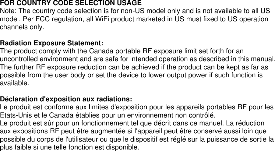 FOR COUNTRY CODE SELECTION USAGE Note: The country code selection is for non-US model only and is not available to all US model. Per FCC regulation, all WiFi product marketed in US must fixed to US operation channels only.  Radiation Exposure Statement: The product comply with the Canada portable RF exposure limit set forth for an uncontrolled environment and are safe for intended operation as described in this manual. The further RF exposure reduction can be achieved if the product can be kept as far as possible from the user body or set the device to lower output power if such function is available.  Déclaration d&apos;exposition aux radiations: Le produit est conforme aux limites d&apos;exposition pour les appareils portables RF pour les Etats-Unis et le Canada établies pour un environnement non contrôlé. Le produit est sûr pour un fonctionnement tel que décrit dans ce manuel. La réduction aux expositions RF peut être augmentée si l&apos;appareil peut être conservé aussi loin que possible du corps de l&apos;utilisateur ou que le dispositif est réglé sur la puissance de sortie la plus faible si une telle fonction est disponible.  