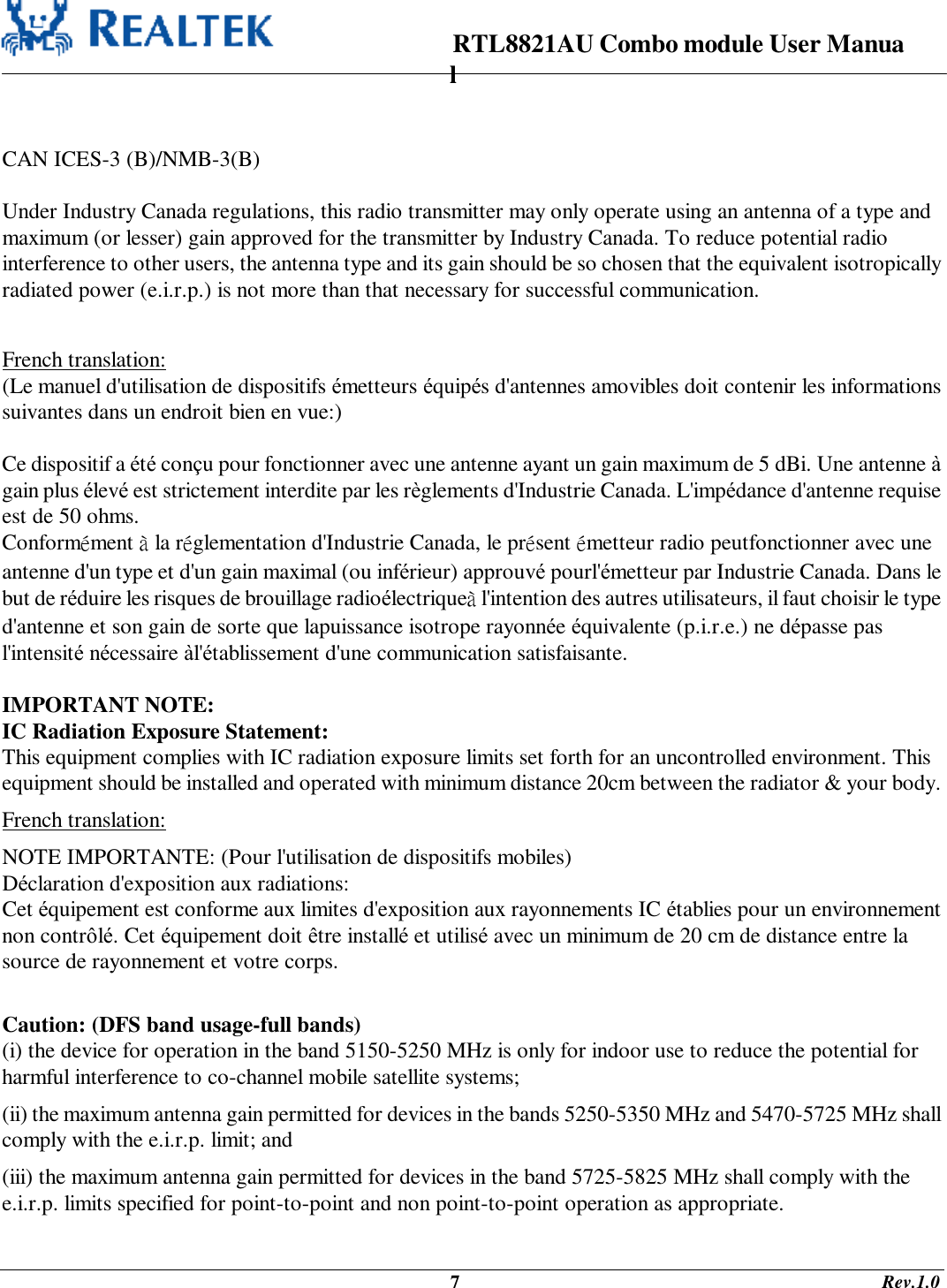                                                                      RTL8821AU Combo module User Manual                                                                                              7                                                                                       Rev.1.0   CAN ICES-3 (B)/NMB-3(B)  Under Industry Canada regulations, this radio transmitter may only operate using an antenna of a type and maximum (or lesser) gain approved for the transmitter by Industry Canada. To reduce potential radio interference to other users, the antenna type and its gain should be so chosen that the equivalent isotropically radiated power (e.i.r.p.) is not more than that necessary for successful communication.  French translation: (Le manuel d&apos;utilisation de dispositifs émetteurs équipés d&apos;antennes amovibles doit contenir les informations suivantes dans un endroit bien en vue:)  Ce dispositif a été conçu pour fonctionner avec une antenne ayant un gain maximum de 5 dBi. Une antenne à gain plus élevé est strictement interdite par les règlements d&apos;Industrie Canada. L&apos;impédance d&apos;antenne requise est de 50 ohms. Conformément à la réglementation d&apos;Industrie Canada, le présent émetteur radio peutfonctionner avec une antenne d&apos;un type et d&apos;un gain maximal (ou inférieur) approuvé pourl&apos;émetteur par Industrie Canada. Dans le but de réduire les risques de brouillage radioélectriqueà l&apos;intention des autres utilisateurs, il faut choisir le type d&apos;antenne et son gain de sorte que lapuissance isotrope rayonnée équivalente (p.i.r.e.) ne dépasse pas l&apos;intensité nécessaire àl&apos;établissement d&apos;une communication satisfaisante.  IMPORTANT NOTE: IC Radiation Exposure Statement: This equipment complies with IC radiation exposure limits set forth for an uncontrolled environment. This equipment should be installed and operated with minimum distance 20cm between the radiator &amp; your body. French translation: NOTE IMPORTANTE: (Pour l&apos;utilisation de dispositifs mobiles) Déclaration d&apos;exposition aux radiations: Cet équipement est conforme aux limites d&apos;exposition aux rayonnements IC établies pour un environnement non contrôlé. Cet équipement doit être installé et utilisé avec un minimum de 20 cm de distance entre la source de rayonnement et votre corps.  Caution: (DFS band usage-full bands) (i) the device for operation in the band 5150-5250 MHz is only for indoor use to reduce the potential for harmful interference to co-channel mobile satellite systems; (ii) the maximum antenna gain permitted for devices in the bands 5250-5350 MHz and 5470-5725 MHz shall comply with the e.i.r.p. limit; and (iii) the maximum antenna gain permitted for devices in the band 5725-5825 MHz shall comply with the e.i.r.p. limits specified for point-to-point and non point-to-point operation as appropriate. 