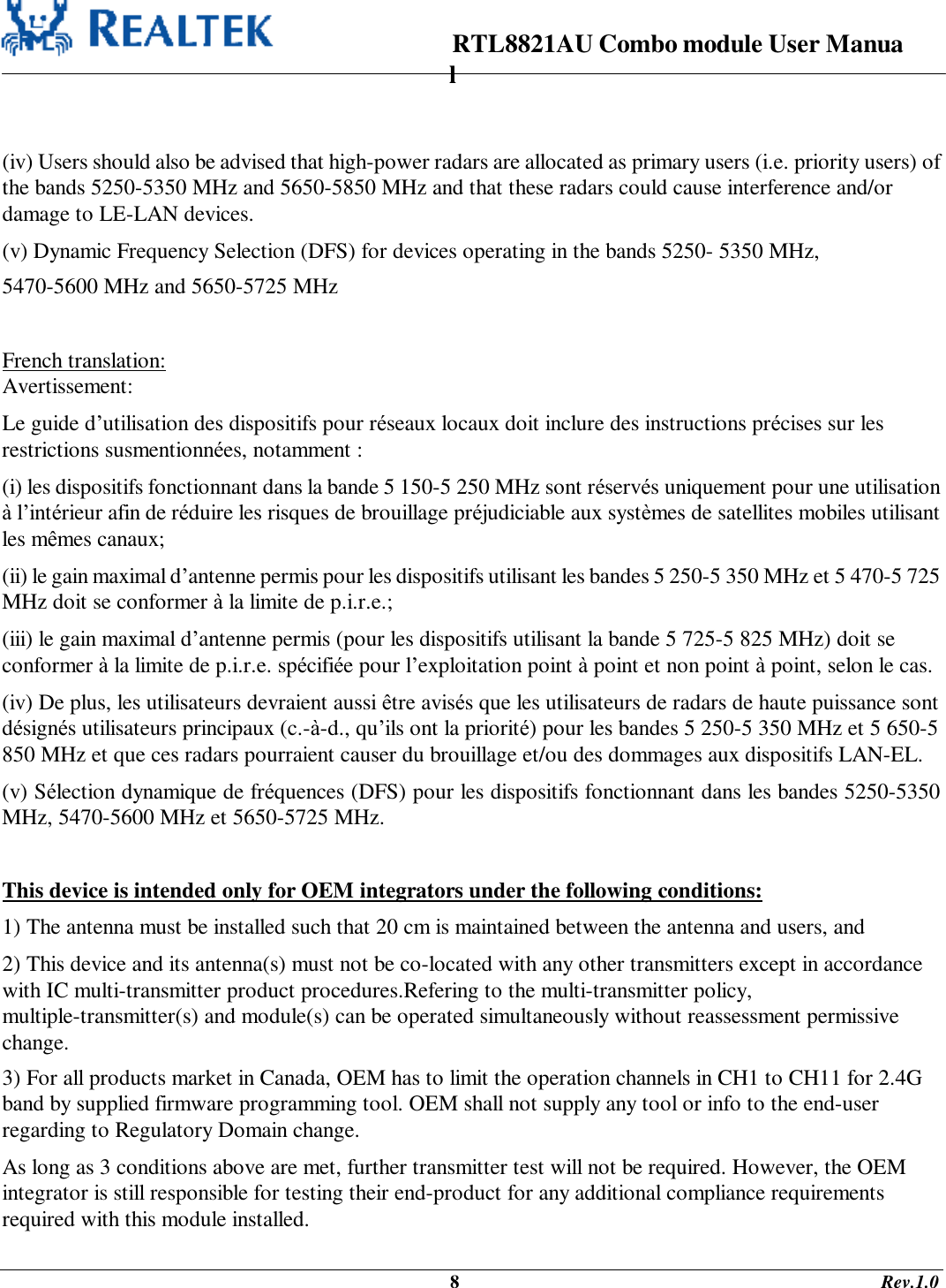                                                                      RTL8821AU Combo module User Manual                                                                                              8                                                                                       Rev.1.0   (iv) Users should also be advised that high-power radars are allocated as primary users (i.e. priority users) of the bands 5250-5350 MHz and 5650-5850 MHz and that these radars could cause interference and/or damage to LE-LAN devices. (v) Dynamic Frequency Selection (DFS) for devices operating in the bands 5250- 5350 MHz, 5470-5600 MHz and 5650-5725 MHz  French translation: Avertissement: Le guide d’utilisation des dispositifs pour réseaux locaux doit inclure des instructions précises sur les restrictions susmentionnées, notamment : (i) les dispositifs fonctionnant dans la bande 5 150-5 250 MHz sont réservés uniquement pour une utilisation à l’intérieur afin de réduire les risques de brouillage préjudiciable aux systèmes de satellites mobiles utilisant les mêmes canaux; (ii) le gain maximal d’antenne permis pour les dispositifs utilisant les bandes 5 250-5 350 MHz et 5 470-5 725 MHz doit se conformer à la limite de p.i.r.e.; (iii) le gain maximal d’antenne permis (pour les dispositifs utilisant la bande 5 725-5 825 MHz) doit se conformer à la limite de p.i.r.e. spécifiée pour l’exploitation point à point et non point à point, selon le cas. (iv) De plus, les utilisateurs devraient aussi être avisés que les utilisateurs de radars de haute puissance sont désignés utilisateurs principaux (c.-à-d., qu’ils ont la priorité) pour les bandes 5 250-5 350 MHz et 5 650-5 850 MHz et que ces radars pourraient causer du brouillage et/ou des dommages aux dispositifs LAN-EL. (v) Sélection dynamique de fréquences (DFS) pour les dispositifs fonctionnant dans les bandes 5250-5350 MHz, 5470-5600 MHz et 5650-5725 MHz.  This device is intended only for OEM integrators under the following conditions: 1) The antenna must be installed such that 20 cm is maintained between the antenna and users, and  2) This device and its antenna(s) must not be co-located with any other transmitters except in accordance with IC multi-transmitter product procedures.Refering to the multi-transmitter policy,         multiple-transmitter(s) and module(s) can be operated simultaneously without reassessment permissive change. 3) For all products market in Canada, OEM has to limit the operation channels in CH1 to CH11 for 2.4G band by supplied firmware programming tool. OEM shall not supply any tool or info to the end-user regarding to Regulatory Domain change. As long as 3 conditions above are met, further transmitter test will not be required. However, the OEM integrator is still responsible for testing their end-product for any additional compliance requirements required with this module installed. 