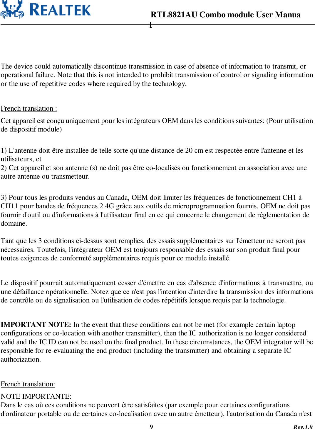                                                                      RTL8821AU Combo module User Manual                                                                                              9                                                                                       Rev.1.0    The device could automatically discontinue transmission in case of absence of information to transmit, or operational failure. Note that this is not intended to prohibit transmission of control or signaling information or the use of repetitive codes where required by the technology.    French translation : Cet appareil est conçu uniquement pour les intégrateurs OEM dans les conditions suivantes: (Pour utilisation de dispositif module)  1) L&apos;antenne doit être installée de telle sorte qu&apos;une distance de 20 cm est respectée entre l&apos;antenne et les utilisateurs, et 2) Cet appareil et son antenne (s) ne doit pas être co-localisés ou fonctionnement en association avec une autre antenne ou transmetteur.  3) Pour tous les produits vendus au Canada, OEM doit limiter les fréquences de fonctionnement CH1 à CH11 pour bandes de fréquences 2.4G grâce aux outils de microprogrammation fournis. OEM ne doit pas fournir d&apos;outil ou d&apos;informations à l&apos;utilisateur final en ce qui concerne le changement de réglementation de domaine.  Tant que les 3 conditions ci-dessus sont remplies, des essais supplémentaires sur l&apos;émetteur ne seront pas nécessaires. Toutefois, l&apos;intégrateur OEM est toujours responsable des essais sur son produit final pour toutes exigences de conformité supplémentaires requis pour ce module installé.  Le dispositif pourrait automatiquement cesser d&apos;émettre en cas d&apos;absence d&apos;informations à transmettre, ou une défaillance opérationnelle. Notez que ce n&apos;est pas l&apos;intention d&apos;interdire la transmission des informations de contrôle ou de signalisation ou l&apos;utilisation de codes répétitifs lorsque requis par la technologie.  IMPORTANT NOTE: In the event that these conditions can not be met (for example certain laptop configurations or co-location with another transmitter), then the IC authorization is no longer considered valid and the IC ID can not be used on the final product. In these circumstances, the OEM integrator will be responsible for re-evaluating the end product (including the transmitter) and obtaining a separate IC authorization.  French translation: NOTE IMPORTANTE: Dans le cas où ces conditions ne peuvent être satisfaites (par exemple pour certaines configurations d&apos;ordinateur portable ou de certaines co-localisation avec un autre émetteur), l&apos;autorisation du Canada n&apos;est 