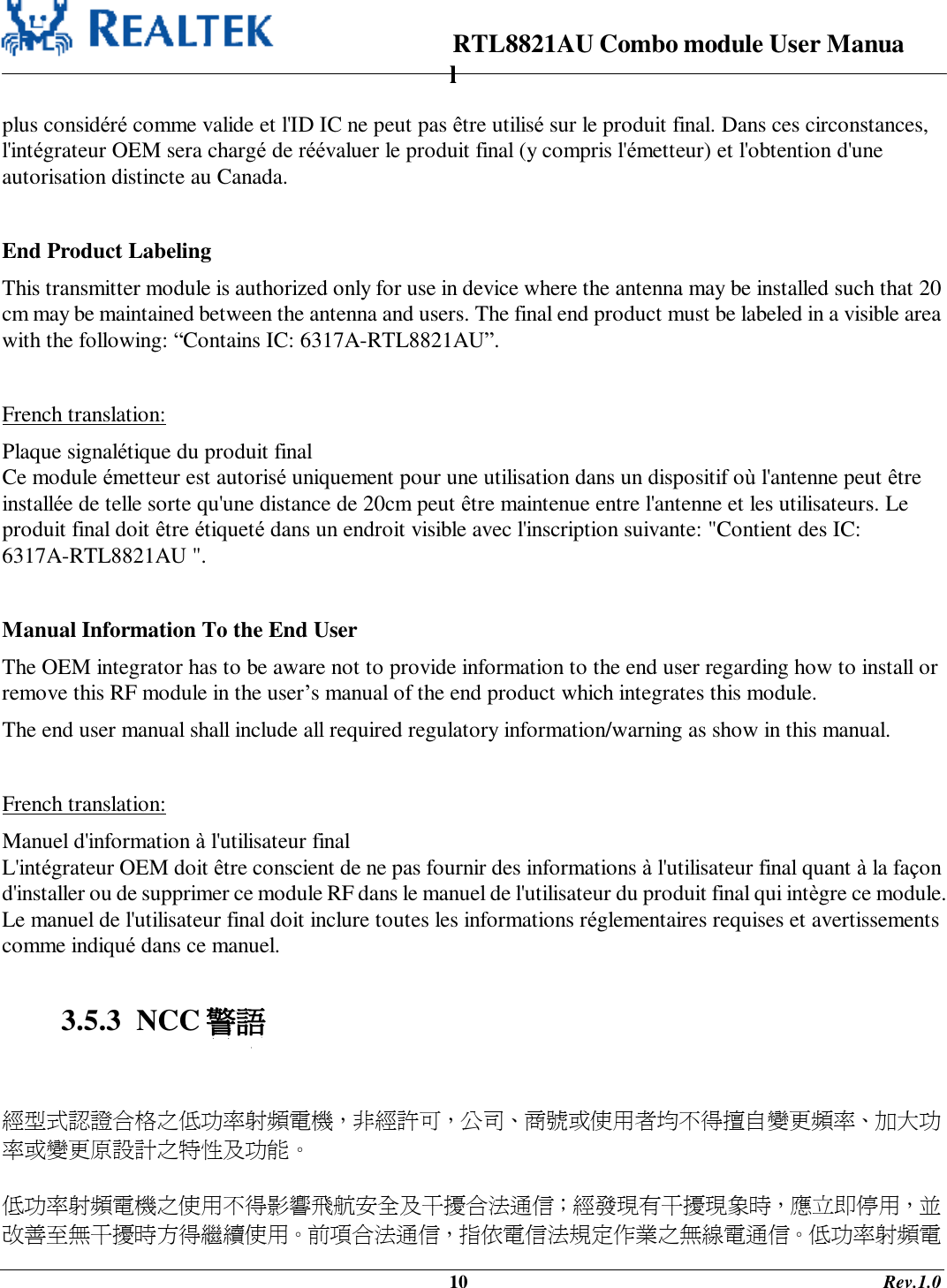                                                                      RTL8821AU Combo module User Manual                                                                                              10                                                                                       Rev.1.0  plus considéré comme valide et l&apos;ID IC ne peut pas être utilisé sur le produit final. Dans ces circonstances, l&apos;intégrateur OEM sera chargé de réévaluer le produit final (y compris l&apos;émetteur) et l&apos;obtention d&apos;une autorisation distincte au Canada.    End Product Labeling This transmitter module is authorized only for use in device where the antenna may be installed such that 20 cm may be maintained between the antenna and users. The final end product must be labeled in a visible area with the following: “Contains IC: 6317A-RTL8821AU”.  French translation: Plaque signalétique du produit final Ce module émetteur est autorisé uniquement pour une utilisation dans un dispositif où l&apos;antenne peut être installée de telle sorte qu&apos;une distance de 20cm peut être maintenue entre l&apos;antenne et les utilisateurs. Le produit final doit être étiqueté dans un endroit visible avec l&apos;inscription suivante: &quot;Contient des IC: 6317A-RTL8821AU &quot;.  Manual Information To the End User The OEM integrator has to be aware not to provide information to the end user regarding how to install or remove this RF module in the user’s manual of the end product which integrates this module. The end user manual shall include all required regulatory information/warning as show in this manual.  French translation: Manuel d&apos;information à l&apos;utilisateur final L&apos;intégrateur OEM doit être conscient de ne pas fournir des informations à l&apos;utilisateur final quant à la façon d&apos;installer ou de supprimer ce module RF dans le manuel de l&apos;utilisateur du produit final qui intègre ce module. Le manuel de l&apos;utilisateur final doit inclure toutes les informations réglementaires requises et avertissements comme indiqué dans ce manuel.  3.5.3  NCC 警語   經型式認證合格之低功率射頻電機，非經許可，公司、商號或使用者均不得擅自變更頻率、加大功率或變更原設計之特性及功能。   低功率射頻電機之使用不得影響飛航安全及干擾合法通信；經發現有干擾現象時，應立即停用，並改善至無干擾時方得繼續使用。前項合法通信，指依電信法規定作業之無線電通信。低功率射頻電