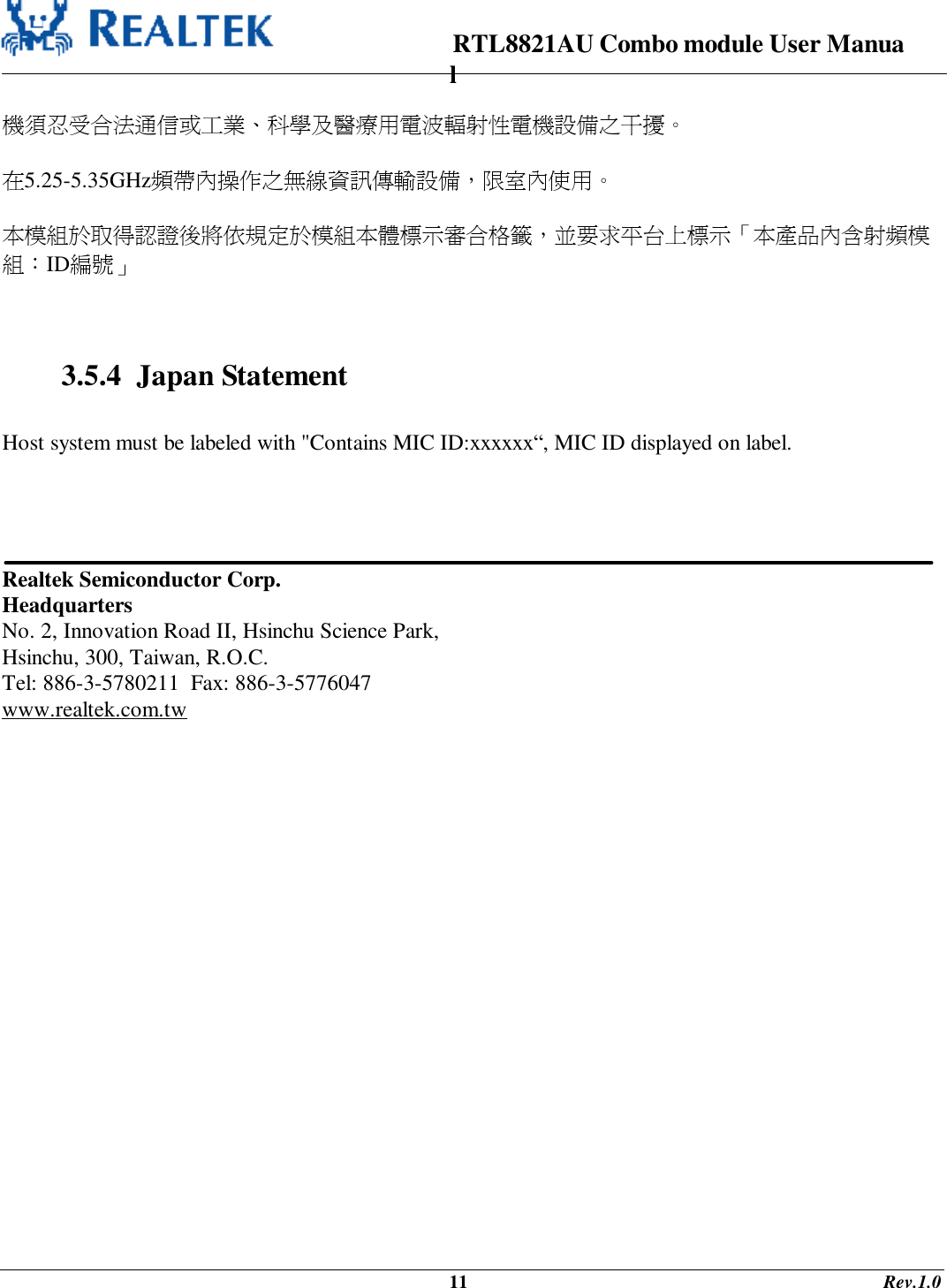                                                                      RTL8821AU Combo module User Manual                                                                                              11                                                                                       Rev.1.0  機須忍受合法通信或工業、科學及醫療用電波輻射性電機設備之干擾。  在5.25-5.35GHz頻帶內操作之無線資訊傳輸設備，限室內使用。  本模組於取得認證後將依規定於模組本體標示審合格籤，並要求平台上標示「本產品內含射頻模組：ID編號」    3.5.4  Japan Statement  Host system must be labeled with &quot;Contains MIC ID:xxxxxx“, MIC ID displayed on label.      Realtek Semiconductor Corp. Headquarters No. 2, Innovation Road II, Hsinchu Science Park, Hsinchu, 300, Taiwan, R.O.C. Tel: 886-3-5780211  Fax: 886-3-5776047 www.realtek.com.tw 