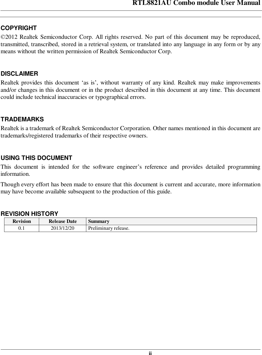 RTL8821AU Combo module User Manual   ii  COPYRIGHT ©2012 Realtek Semiconductor Corp. All rights reserved. No part of this document may be reproduced, transmitted, transcribed, stored in a retrieval system, or translated into any language in any form or by any means without the written permission of Realtek Semiconductor Corp.  DISCLAIMER Realtek provides this document ‘as is’, without warranty of any kind. Realtek may make improvements and/or changes in this document or in the product described in this document at any time. This document could include technical inaccuracies or typographical errors.  TRADEMARKS Realtek is a trademark of Realtek Semiconductor Corporation. Other names mentioned in this document are trademarks/registered trademarks of their respective owners.  USING THIS DOCUMENT This document is intended for the software engineer’s reference and provides detailed programming information. Though every effort has been made to ensure that this document is current and accurate, more information may have become available subsequent to the production of this guide.  REVISION HISTORY Revision  Release Date  Summary 0.1  2013/12/20  Preliminary release. 