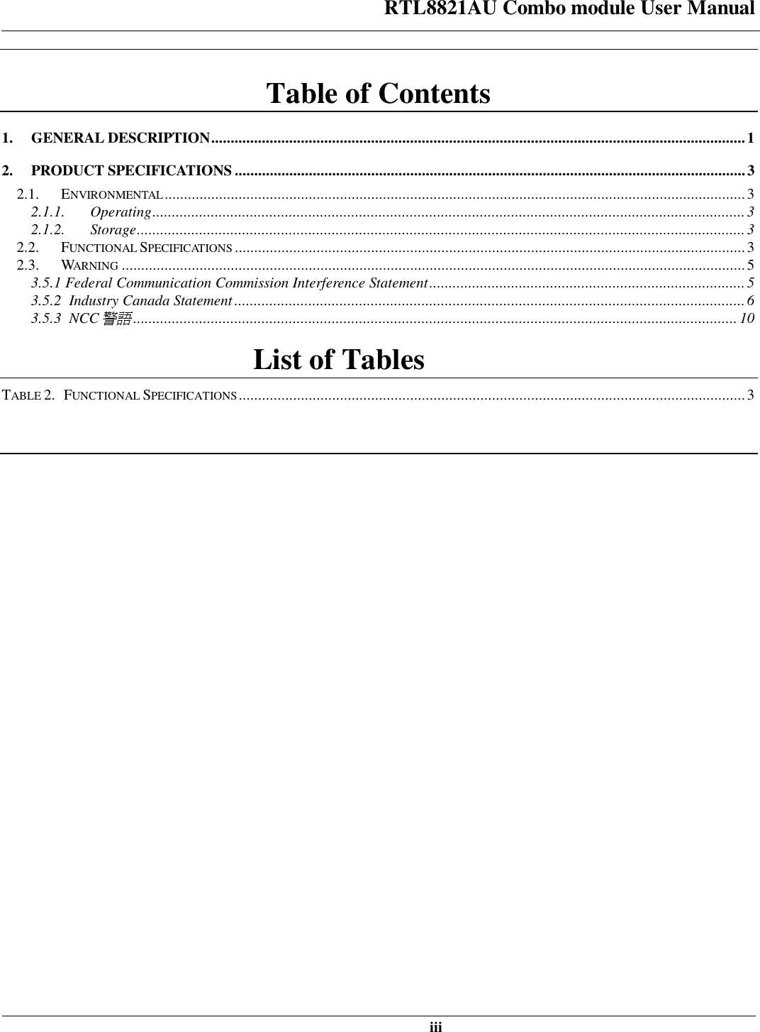 RTL8821AU Combo module User Manual   iii  Table of Contents 1. GENERAL DESCRIPTION ......................................................................................................................................... 1  2. PRODUCT SPECIFICATIONS ................................................................................................................................... 3  2.1. ENVIRONMENTAL ..................................................................................................................................................... 3  2.1.1. Operating ........................................................................................................................................................ 3  2.1.2. Storage ............................................................................................................................................................ 3  2.2. FUNCTIONAL SPECIFICATIONS ................................................................................................................................... 3  2.3. WARNING ................................................................................................................................................................ 5  3.5.1 Federal Communication Commission Interference Statement ................................................................................. 5  3.5.2  Industry Canada Statement ................................................................................................................................... 6  3.5.3  NCC警語 ........................................................................................................................................................... 10 List of Tables TABLE 2.   FUNCTIONAL SPECIFICATIONS .................................................................................................................................. 3   