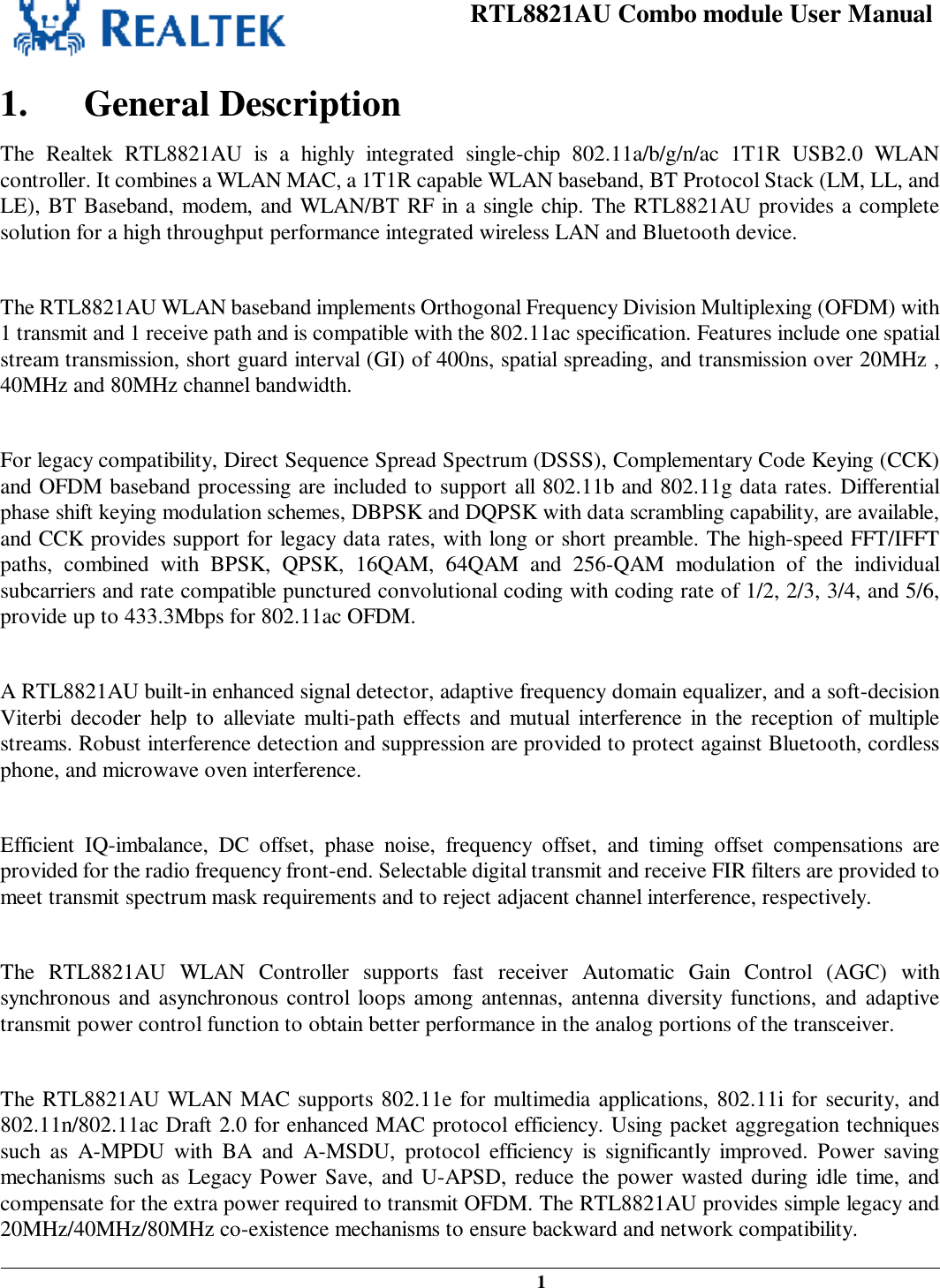 RTL8821AU Combo module User Manual   1   1. General Description The Realtek RTL8821AU is a highly integrated single-chip 802.11a/b/g/n/ac 1T1R USB2.0 WLAN controller. It combines a WLAN MAC, a 1T1R capable WLAN baseband, BT Protocol Stack (LM, LL, and LE), BT Baseband, modem, and WLAN/BT RF in a single chip. The RTL8821AU provides a complete solution for a high throughput performance integrated wireless LAN and Bluetooth device.  The RTL8821AU WLAN baseband implements Orthogonal Frequency Division Multiplexing (OFDM) with 1 transmit and 1 receive path and is compatible with the 802.11ac specification. Features include one spatial stream transmission, short guard interval (GI) of 400ns, spatial spreading, and transmission over 20MHz , 40MHz and 80MHz channel bandwidth.   For legacy compatibility, Direct Sequence Spread Spectrum (DSSS), Complementary Code Keying (CCK) and OFDM baseband processing are included to support all 802.11b and 802.11g data rates. Differential phase shift keying modulation schemes, DBPSK and DQPSK with data scrambling capability, are available, and CCK provides support for legacy data rates, with long or short preamble. The high-speed FFT/IFFT paths, combined with BPSK, QPSK, 16QAM, 64QAM and 256-QAM modulation of the individual subcarriers and rate compatible punctured convolutional coding with coding rate of 1/2, 2/3, 3/4, and 5/6, provide up to 433.3Mbps for 802.11ac OFDM.  A RTL8821AU built-in enhanced signal detector, adaptive frequency domain equalizer, and a soft-decision Viterbi decoder help to alleviate multi-path effects and mutual interference in the reception of multiple streams. Robust interference detection and suppression are provided to protect against Bluetooth, cordless phone, and microwave oven interference.  Efficient IQ-imbalance, DC offset, phase noise, frequency offset, and timing offset compensations are provided for the radio frequency front-end. Selectable digital transmit and receive FIR filters are provided to meet transmit spectrum mask requirements and to reject adjacent channel interference, respectively.  The RTL8821AU WLAN Controller supports fast receiver Automatic Gain Control (AGC) with synchronous and asynchronous control loops among antennas, antenna diversity functions, and adaptive transmit power control function to obtain better performance in the analog portions of the transceiver.  The RTL8821AU WLAN MAC supports 802.11e for multimedia applications, 802.11i for security, and 802.11n/802.11ac Draft 2.0 for enhanced MAC protocol efficiency. Using packet aggregation techniques such as A-MPDU with BA and A-MSDU, protocol efficiency is significantly improved. Power saving mechanisms such as Legacy Power Save, and U-APSD, reduce the power wasted during idle time, and compensate for the extra power required to transmit OFDM. The RTL8821AU provides simple legacy and 20MHz/40MHz/80MHz co-existence mechanisms to ensure backward and network compatibility. 