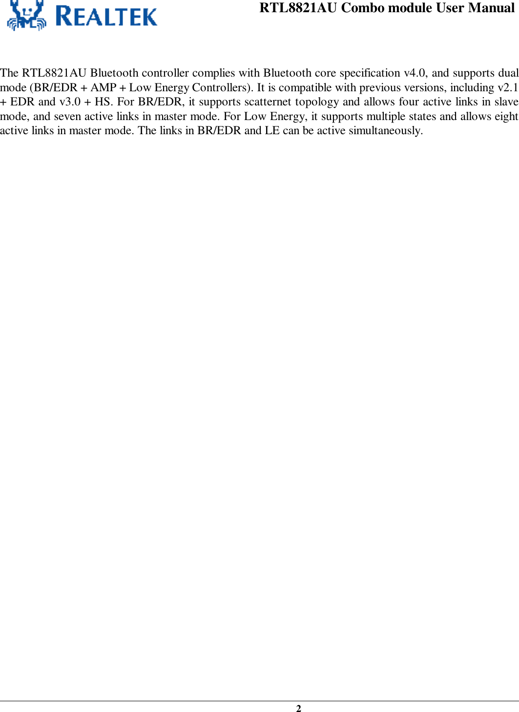 RTL8821AU Combo module User Manual   2    The RTL8821AU Bluetooth controller complies with Bluetooth core specification v4.0, and supports dual mode (BR/EDR + AMP + Low Energy Controllers). It is compatible with previous versions, including v2.1 + EDR and v3.0 + HS. For BR/EDR, it supports scatternet topology and allows four active links in slave mode, and seven active links in master mode. For Low Energy, it supports multiple states and allows eight active links in master mode. The links in BR/EDR and LE can be active simultaneously.   