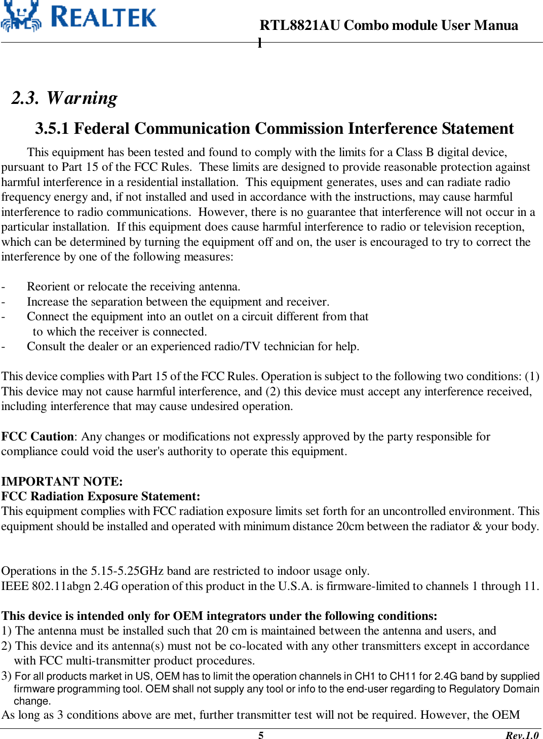                                                                      RTL8821AU Combo module User Manual                                                                                              5                                                                                       Rev.1.0   2.3. Warning  3.5.1 Federal Communication Commission Interference Statement This equipment has been tested and found to comply with the limits for a Class B digital device, pursuant to Part 15 of the FCC Rules.  These limits are designed to provide reasonable protection against harmful interference in a residential installation.  This equipment generates, uses and can radiate radio frequency energy and, if not installed and used in accordance with the instructions, may cause harmful interference to radio communications.  However, there is no guarantee that interference will not occur in a particular installation.  If this equipment does cause harmful interference to radio or television reception, which can be determined by turning the equipment off and on, the user is encouraged to try to correct the interference by one of the following measures:  -  Reorient or relocate the receiving antenna. -  Increase the separation between the equipment and receiver. -  Connect the equipment into an outlet on a circuit different from that to which the receiver is connected. -  Consult the dealer or an experienced radio/TV technician for help.  This device complies with Part 15 of the FCC Rules. Operation is subject to the following two conditions: (1) This device may not cause harmful interference, and (2) this device must accept any interference received, including interference that may cause undesired operation.  FCC Caution: Any changes or modifications not expressly approved by the party responsible for compliance could void the user&apos;s authority to operate this equipment.  IMPORTANT NOTE: FCC Radiation Exposure Statement: This equipment complies with FCC radiation exposure limits set forth for an uncontrolled environment. This equipment should be installed and operated with minimum distance 20cm between the radiator &amp; your body.   Operations in the 5.15-5.25GHz band are restricted to indoor usage only. IEEE 802.11abgn 2.4G operation of this product in the U.S.A. is firmware-limited to channels 1 through 11.  This device is intended only for OEM integrators under the following conditions: 1) The antenna must be installed such that 20 cm is maintained between the antenna and users, and  2) This device and its antenna(s) must not be co-located with any other transmitters except in accordance  with FCC multi-transmitter product procedures.  3) For all products market in US, OEM has to limit the operation channels in CH1 to CH11 for 2.4G band by supplied firmware programming tool. OEM shall not supply any tool or info to the end-user regarding to Regulatory Domain change. As long as 3 conditions above are met, further transmitter test will not be required. However, the OEM 