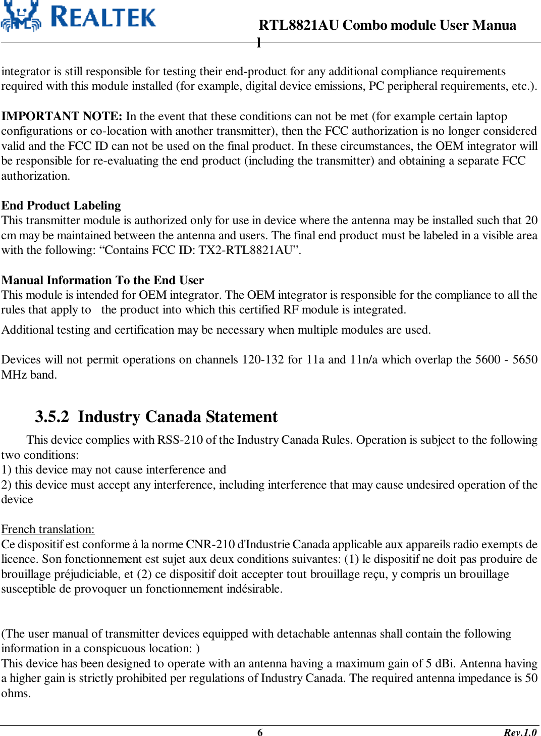                                                                      RTL8821AU Combo module User Manual                                                                                              6                                                                                       Rev.1.0  integrator is still responsible for testing their end-product for any additional compliance requirements required with this module installed (for example, digital device emissions, PC peripheral requirements, etc.).  IMPORTANT NOTE: In the event that these conditions can not be met (for example certain laptop configurations or co-location with another transmitter), then the FCC authorization is no longer considered valid and the FCC ID can not be used on the final product. In these circumstances, the OEM integrator will be responsible for re-evaluating the end product (including the transmitter) and obtaining a separate FCC authorization.  End Product Labeling This transmitter module is authorized only for use in device where the antenna may be installed such that 20 cm may be maintained between the antenna and users. The final end product must be labeled in a visible area with the following: “Contains FCC ID: TX2-RTL8821AU”.  Manual Information To the End User This module is intended for OEM integrator. The OEM integrator is responsible for the compliance to all the rules that apply to   the product into which this certified RF module is integrated. Additional testing and certification may be necessary when multiple modules are used.  Devices will not permit operations on channels 120-132 for 11a and 11n/a which overlap the 5600 - 5650 MHz band.  3.5.2  Industry Canada Statement This device complies with RSS-210 of the Industry Canada Rules. Operation is subject to the following two conditions: 1) this device may not cause interference and 2) this device must accept any interference, including interference that may cause undesired operation of the device  French translation: Ce dispositif est conforme à la norme CNR-210 d&apos;Industrie Canada applicable aux appareils radio exempts de licence. Son fonctionnement est sujet aux deux conditions suivantes: (1) le dispositif ne doit pas produire de brouillage préjudiciable, et (2) ce dispositif doit accepter tout brouillage reçu, y compris un brouillage susceptible de provoquer un fonctionnement indésirable.    (The user manual of transmitter devices equipped with detachable antennas shall contain the following information in a conspicuous location: ) This device has been designed to operate with an antenna having a maximum gain of 5 dBi. Antenna having a higher gain is strictly prohibited per regulations of Industry Canada. The required antenna impedance is 50 ohms. 