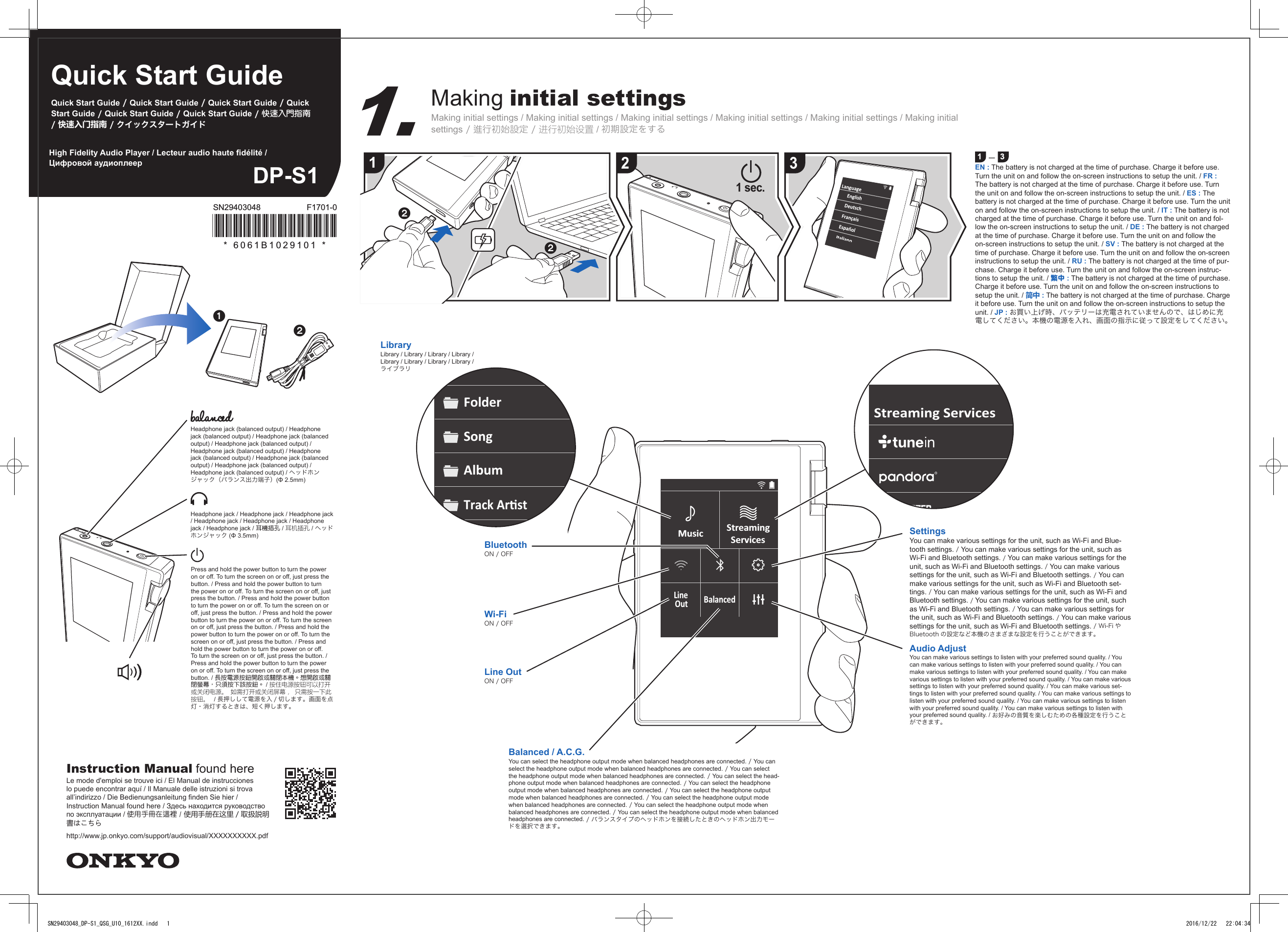 Quick Start GuideQuick Start Guide / Quick Start Guide / Quick Start Guide / Quick Start Guide / Quick Start Guide / Quick Start Guide / 快速入門指南 / 快速入门指南 / クイックスタートガイドDP-S1High Fidelity Audio Player / Lecteur audio haute délité / Цифровой аудиоплеерMaking initial settingsMaking initial settings / Making initial settings / Making initial settings / Making initial settings / Making initial settings / Making initial settings / 進行初始設定 / 进行初始设置 / 初期設定をする1 ー 3EN : The battery is not charged at the time of purchase. Charge it before use. Turn the unit on and follow the on-screen instructions to setup the unit. / FR : The battery is not charged at the time of purchase. Charge it before use. Turn the unit on and follow the on-screen instructions to setup the unit. / ES : The battery is not charged at the time of purchase. Charge it before use. Turn the unit on and follow the on-screen instructions to setup the unit. / IT : The battery is not charged at the time of purchase. Charge it before use. Turn the unit on and fol-low the on-screen instructions to setup the unit. / DE : The battery is not charged at the time of purchase. Charge it before use. Turn the unit on and follow the on-screen instructions to setup the unit. / SV : The battery is not charged at the time of purchase. Charge it before use. Turn the unit on and follow the on-screen instructions to setup the unit. / RU : The battery is not charged at the time of pur-chase. Charge it before use. Turn the unit on and follow the on-screen instruc-tions to setup the unit. / 繁中 : The battery is not charged at the time of purchase. Charge it before use. Turn the unit on and follow the on-screen instructions to setup the unit. / 简中 : The battery is not charged at the time of purchase. Charge it before use. Turn the unit on and follow the on-screen instructions to setup the unit. / JP : お買い上げ時、バッテリーは充電されていませんので、はじめに充電してください。本機の電源を入れ、画面の指示に従って設定をしてください。LibraryLibrary / Library / Library / Library / Library / Library / Library / Library / ライブラリ1231 sec.FolderSongAlbumTrack ArstMusicLineBalancedOutStreamingServicesStreaming ServicesBluetoothON / OFFWi-FiON / OFFLine OutON / OFFBalanced / A.C.G.You can select the headphone output mode when balanced headphones are connected. / You can select the headphone output mode when balanced headphones are connected. / You can select the headphone output mode when balanced headphones are connected. / You can select the head-phone output mode when balanced headphones are connected. / You can select the headphone output mode when balanced headphones are connected. / You can select the headphone output mode when balanced headphones are connected. / You can select the headphone output mode when balanced headphones are connected. / You can select the headphone output mode when balanced headphones are connected. / You can select the headphone output mode when balanced headphones are connected. / バランスタイプのヘッドホンを接続したときのヘッドホン出力モードを選択できます。SettingsYou can make various settings for the unit, such as Wi-Fi and Blue-tooth settings. / You can make various settings for the unit, such as Wi-Fi and Bluetooth settings. / You can make various settings for the unit, such as Wi-Fi and Bluetooth settings. / You can make various settings for the unit, such as Wi-Fi and Bluetooth settings. / You can make various settings for the unit, such as Wi-Fi and Bluetooth set-tings. / You can make various settings for the unit, such as Wi-Fi and Bluetooth settings. / You can make various settings for the unit, such as Wi-Fi and Bluetooth settings. / You can make various settings for the unit, such as Wi-Fi and Bluetooth settings. / You can make various settings for the unit, such as Wi-Fi and Bluetooth settings. / Wi-Fi やBluetooth の設定など本機のさまざまな設定を行うことができます。Audio AdjustYou can make various settings to listen with your preferred sound quality. / You can make various settings to listen with your preferred sound quality. / You can make various settings to listen with your preferred sound quality. / You can make various settings to listen with your preferred sound quality. / You can make various settings to listen with your preferred sound quality. / You can make various set-tings to listen with your preferred sound quality. / You can make various settings to listen with your preferred sound quality. / You can make various settings to listen with your preferred sound quality. / You can make various settings to listen with your preferred sound quality. / お好みの音質を楽しむための各種設定を行うことができます。Headphone jack (balanced output) / Headphone jack (balanced output) / Headphone jack (balanced output) / Headphone jack (balanced output) / Headphone jack (balanced output) / Headphone jack (balanced output) / Headphone jack (balanced output) / Headphone jack (balanced output) / Headphone jack (balanced output) / ヘッドホンジャック（バランス出力端子）(Φ 2.5mm)Headphone jack / Headphone jack / Headphone jack / Headphone jack / Headphone jack / Headphone jack / Headphone jack / 耳機插孔 / 耳机插孔 / ヘッドホンジャック (Φ 3.5mm)Press and hold the power button to turn the power on or off. To turn the screen on or off, just press the button. / Press and hold the power button to turn the power on or off. To turn the screen on or off, just press the button. / Press and hold the power button to turn the power on or off. To turn the screen on or off, just press the button. / Press and hold the power button to turn the power on or off. To turn the screen on or off, just press the button. / Press and hold the power button to turn the power on or off. To turn the screen on or off, just press the button. / Press and hold the power button to turn the power on or off. To turn the screen on or off, just press the button. / Press and hold the power button to turn the power on or off. To turn the screen on or off, just press the button. / 長按電源按鈕開啟或關閉本機。想開啟或關閉螢幕，只須按下該按鈕。 / 按住电源按钮可以打开或关闭电源。 如需打开或关闭屏幕， 只需按一下此按钮。  / 長押しして電源を入 / 切します。画面を点灯・消灯するときは、短く押します。Instruction Manual found hereLe mode d&apos;emploi se trouve ici / El Manual de instrucciones lo puede encontrar aquí / Il Manuale delle istruzioni si trova all’indirizzo / Die Bedienungsanleitung nden Sie hier / Instruction Manual found here / Здесь находится руководство по эксплуатации / 使用手冊在這裡 / 使用手册在这里 / 取扱説明書はこちらhttp://www.jp.onkyo.com/support/audiovisual/XXXXXXXXXX.pdf* 6061B1029101 *F1701-0SN29403048SN29403048_DP-S1_QSG_U10_1612XX.indd   1 2016/12/22   22:04:34