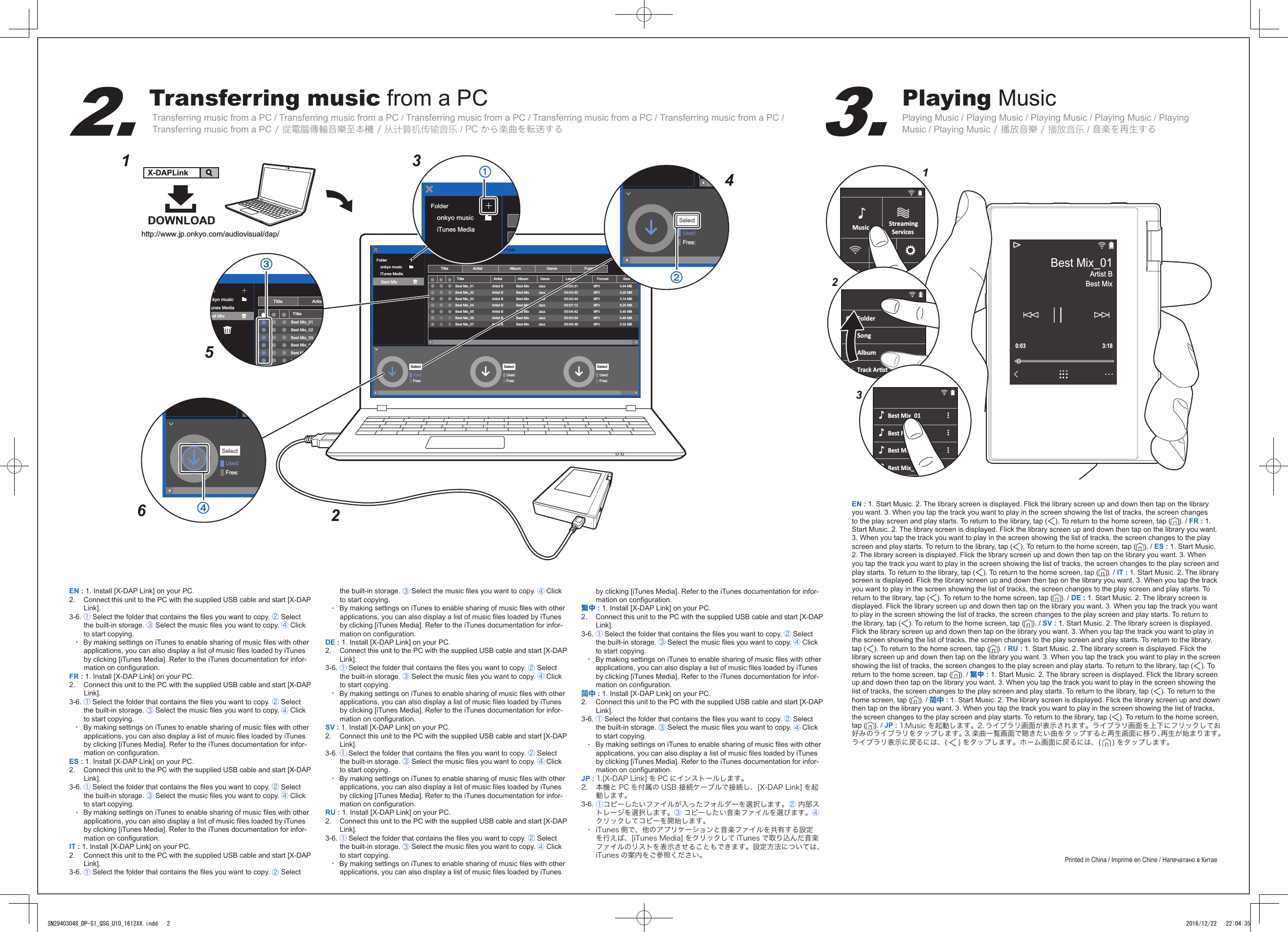 Transferring music from a PCTransferring music from a PC / Transferring music from a PC / Transferring music from a PC / Transferring music from a PC / Transferring music from a PC / Transferring music from a PC / 從電腦傳輸音樂至本機 / 从计算机传输音乐 / PC から楽曲を転送するPlaying MusicPlaying Music / Playing Music / Playing Music / Playing Music / Playing Music / Playing Music / 播放音樂 / 播放音乐 / 音楽を再生するmusice-onkyoFolderonkyo musiciTunes MediaUsed:Free:TitleTitle ArtistAlbumX-DAP LinkGenreFormatArtist AlbumGenreLengthFormat SizeBest Mix_01 Best MixJazz00:03:31MP34.04 MBArtist BBest Mix_02 Best MixJazz00:03:40MP34.20 MBArtist BBest Mix_03 Best MixJazz00:02:44MP33.14 MBArtist BBest Mix_04 Best MixJazz00:07:12MP38.25 MBArtist BBest Mix_05 Best MixJazz00:04:42MP35.40 MBArtist BBest Mix_06 Best MixJazz00:03:54MP34.49 MBArtist BBest Mix_07 Best MixJazz00:04:38MP35.32 MBArtist BSelectUsed:Free:SelectUsed:Free:SelectBest MixDOWNLOADhttp://www.jp.onkyo.com/audiovisual/dap/X-DAPLink156342moraFolderonkyo musiciTunes MediaUsed:Free:Selectdernkyo musicTunes Mediaest MixTitleTitleArtistBest Mix_01Best Mix_02Best Mix_03Best Mix_04Best Mix_05Best Mix_06Used:Free:SelectEN : 1. Install [X-DAP Link] on your PC.2.   Connect this unit to the PC with the supplied USB cable and start [X-DAP Link].3-6. ①Select the folder that contains the les you want to copy. ② Select the built-in storage. ③ Select the music les you want to copy. ④Click to start copying.・  By making settings on iTunes to enable sharing of music les with other applications, you can also display a list of music les loaded by iTunes by clicking [iTunes Media]. Refer to the iTunes documentation for infor-mation on conguration.FR : 1. Install [X-DAP Link] on your PC.2.   Connect this unit to the PC with the supplied USB cable and start [X-DAP Link].3-6. ①Select the folder that contains the les you want to copy. ② Select the built-in storage. ③ Select the music les you want to copy. ④Click to start copying.・  By making settings on iTunes to enable sharing of music les with other applications, you can also display a list of music les loaded by iTunes by clicking [iTunes Media]. Refer to the iTunes documentation for infor-mation on conguration.ES : 1. Install [X-DAP Link] on your PC.2.   Connect this unit to the PC with the supplied USB cable and start [X-DAP Link].3-6. ①Select the folder that contains the les you want to copy. ② Select the built-in storage. ③ Select the music les you want to copy. ④Click to start copying.・  By making settings on iTunes to enable sharing of music les with other applications, you can also display a list of music les loaded by iTunes by clicking [iTunes Media]. Refer to the iTunes documentation for infor-mation on conguration.IT : 1. Install [X-DAP Link] on your PC.2.   Connect this unit to the PC with the supplied USB cable and start [X-DAP Link].3-6. ①Select the folder that contains the les you want to copy. ② Select the built-in storage. ③ Select the music les you want to copy. ④Click to start copying.・  By making settings on iTunes to enable sharing of music les with other applications, you can also display a list of music les loaded by iTunes by clicking [iTunes Media]. Refer to the iTunes documentation for infor-mation on conguration.DE : 1. Install [X-DAP Link] on your PC.2.   Connect this unit to the PC with the supplied USB cable and start [X-DAP Link].3-6. ①Select the folder that contains the les you want to copy. ② Select the built-in storage. ③ Select the music les you want to copy. ④Click to start copying.・  By making settings on iTunes to enable sharing of music les with other applications, you can also display a list of music les loaded by iTunes by clicking [iTunes Media]. Refer to the iTunes documentation for infor-mation on conguration.SV : 1. Install [X-DAP Link] on your PC.2.   Connect this unit to the PC with the supplied USB cable and start [X-DAP Link].3-6. ①Select the folder that contains the les you want to copy. ② Select the built-in storage. ③ Select the music les you want to copy. ④Click to start copying.・  By making settings on iTunes to enable sharing of music les with other applications, you can also display a list of music les loaded by iTunes by clicking [iTunes Media]. Refer to the iTunes documentation for infor-mation on conguration.RU : 1. Install [X-DAP Link] on your PC.2.   Connect this unit to the PC with the supplied USB cable and start [X-DAP Link].3-6. ①Select the folder that contains the les you want to copy. ② Select the built-in storage. ③ Select the music les you want to copy. ④Click to start copying.・  By making settings on iTunes to enable sharing of music les with other applications, you can also display a list of music les loaded by iTunes by clicking [iTunes Media]. Refer to the iTunes documentation for infor-mation on conguration.繁中 : 1. Install [X-DAP Link] on your PC.2.   Connect this unit to the PC with the supplied USB cable and start [X-DAP Link].3-6. ①Select the folder that contains the les you want to copy. ② Select the built-in storage. ③ Select the music les you want to copy. ④Click to start copying.・  By making settings on iTunes to enable sharing of music les with other applications, you can also display a list of music les loaded by iTunes by clicking [iTunes Media]. Refer to the iTunes documentation for infor-mation on conguration.简中 : 1. Install [X-DAP Link] on your PC.2.   Connect this unit to the PC with the supplied USB cable and start [X-DAP Link].3-6. ①Select the folder that contains the les you want to copy. ② Select the built-in storage. ③ Select the music les you want to copy. ④Click to start copying.・  By making settings on iTunes to enable sharing of music les with other applications, you can also display a list of music les loaded by iTunes by clicking [iTunes Media]. Refer to the iTunes documentation for infor-mation on conguration.JP : 1.[X-DAP Link] を PC にインストールします。2.   本機と PC を付属の USB 接続ケーブルで接続し、[X-DAP Link] を起動します。3-6. ①コピーしたいファイルが入ったフォルダーを選択します。② 内部ストレージを選択します。③ コピーしたい音楽ファイルを選びます。④クリックしてコピーを開始します。・  iTunes 側で、他のアプリケーションと音楽ファイルを共有する設定を行えば、[iTunes Media] をクリックして iTunes で取り込んだ音楽ファイルのリストを表示させることもできます。設定方法については、iTunes の案内をご参照ください。EN : 1. Start Music. 2. The library screen is displayed. Flick the library screen up and down then tap on the library you want. 3. When you tap the track you want to play in the screen showing the list of tracks, the screen changes to the play screen and play starts. To return to the library, tap ( ). To return to the home screen, tap ( ). / FR : 1. Start Music. 2. The library screen is displayed. Flick the library screen up and down then tap on the library you want. 3. When you tap the track you want to play in the screen showing the list of tracks, the screen changes to the play screen and play starts. To return to the library, tap ( ). To return to the home screen, tap ( ). / ES : 1. Start Music. 2. The library screen is displayed. Flick the library screen up and down then tap on the library you want. 3. When you tap the track you want to play in the screen showing the list of tracks, the screen changes to the play screen and play starts. To return to the library, tap ( ). To return to the home screen, tap ( ). / IT : 1. Start Music. 2. The library screen is displayed. Flick the library screen up and down then tap on the library you want. 3. When you tap the track you want to play in the screen showing the list of tracks, the screen changes to the play screen and play starts. To return to the library, tap ( ). To return to the home screen, tap ( ). / DE : 1. Start Music. 2. The library screen is displayed. Flick the library screen up and down then tap on the library you want. 3. When you tap the track you want to play in the screen showing the list of tracks, the screen changes to the play screen and play starts. To return to the library, tap ( ). To return to the home screen, tap ( ). / SV : 1. Start Music. 2. The library screen is displayed. Flick the library screen up and down then tap on the library you want. 3. When you tap the track you want to play in the screen showing the list of tracks, the screen changes to the play screen and play starts. To return to the library, tap ( ). To return to the home screen, tap ( ). / RU : 1. Start Music. 2. The library screen is displayed. Flick the library screen up and down then tap on the library you want. 3. When you tap the track you want to play in the screen showing the list of tracks, the screen changes to the play screen and play starts. To return to the library, tap ( ). To return to the home screen, tap ( ). / 繁中 : 1. Start Music. 2. The library screen is displayed. Flick the library screen up and down then tap on the library you want. 3. When you tap the track you want to play in the screen showing the list of tracks, the screen changes to the play screen and play starts. To return to the library, tap ( ). To return to the home screen, tap ( ). / 简中 : 1. Start Music. 2. The library screen is displayed. Flick the library screen up and down then tap on the library you want. 3. When you tap the track you want to play in the screen showing the list of tracks, the screen changes to the play screen and play starts. To return to the library, tap ( ). To return to the home screen, tap ( ). / JP : 1.Music を起動します。2. ライブラリ画面が表示されます。ライブラリ画面を上下にフリックしてお好みのライブラリをタップします。3. 楽曲一覧画面で聴きたい曲をタップすると再生画面に移り、再生が始まります。ライブラリ表示に戻るには、( ) をタップします。ホーム画面に戻るには、( ) をタップします。Printed in China / Imprimé en Chine / Напечатано в Китае123MusicLineACGOutStreamingServicesFolderSongAlbumTrack ArstBest Mix_01Best Mix_02Best Mix_03Best Mix_04Best MixArtist B0:03 3:18Best Mix_01SN29403048_DP-S1_QSG_U10_1612XX.indd   2 2016/12/22   22:04:35