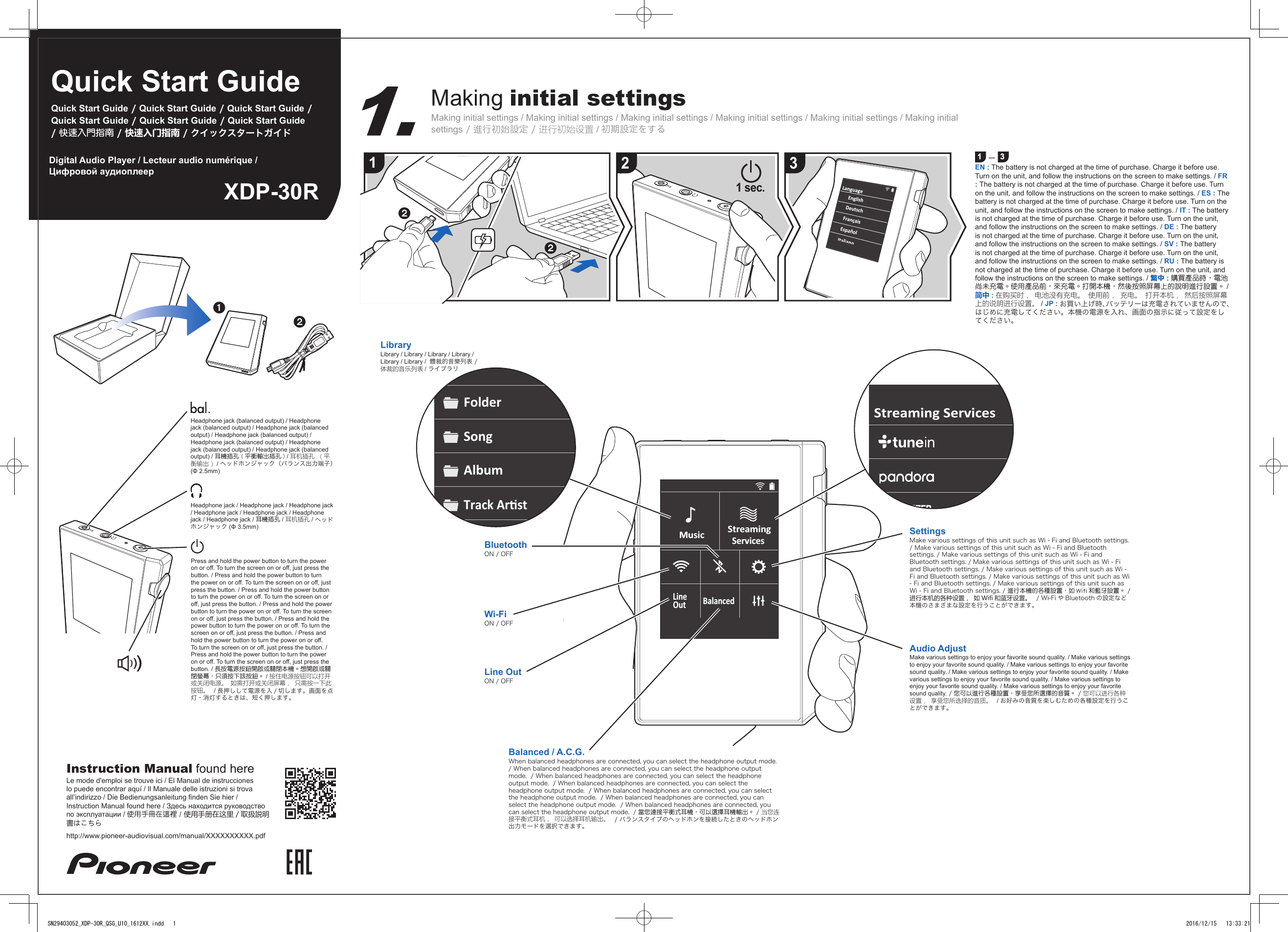 Quick Start GuideQuick Start Guide / Quick Start Guide / Quick Start Guide / Quick Start Guide / Quick Start Guide / Quick Start Guide / 快速入門指南 / 快速入门指南 / クイックスタートガイドXDP-30RDigital Audio Player / Lecteur audio numérique / Цифровой аудиоплеерMaking initial settingsMaking initial settings / Making initial settings / Making initial settings / Making initial settings / Making initial settings / Making initial settings / 進行初始設定 / 进行初始设置 / 初期設定をする1 ー 3EN : The battery is not charged at the time of purchase. Charge it before use. Turn on the unit, and follow the instructions on the screen to make settings. / FR : The battery is not charged at the time of purchase. Charge it before use. Turn on the unit, and follow the instructions on the screen to make settings. / ES : The battery is not charged at the time of purchase. Charge it before use. Turn on the unit, and follow the instructions on the screen to make settings. / IT : The battery is not charged at the time of purchase. Charge it before use. Turn on the unit, and follow the instructions on the screen to make settings. / DE : The battery is not charged at the time of purchase. Charge it before use. Turn on the unit, and follow the instructions on the screen to make settings. / SV : The battery is not charged at the time of purchase. Charge it before use. Turn on the unit, and follow the instructions on the screen to make settings. / RU : The battery is not charged at the time of purchase. Charge it before use. Turn on the unit, and follow the instructions on the screen to make settings. / 繁中 : 購買產品時，電池尚未充電。使用產品前，來充電。打開本機，然後按照屏幕上的說明進行設置。 / 简中 : 在购买时， 电池没有充电。 使用前， 充电。 打开本机， 然后按照屏幕上的说明进行设置。 / JP : お買い上げ時、バッテリーは充電されていませんので、はじめに充電してください。本機の電源を入れ、画面の指示に従って設定をしてください。LibraryLibrary / Library / Library / Library / Library / Library /  體裁的音樂列表 / 体裁的音乐列表 / ライブラリ12 31 sec.MusicLineBalancedOutStreamingServicesFolderSongAlbumTrack ArstStreaming ServicesBluetoothON / OFFWi-FiON / OFFLine OutON / OFFBalanced / A.C.G.When balanced headphones are connected, you can select the headphone output mode.  / When balanced headphones are connected, you can select the headphone output mode.  / When balanced headphones are connected, you can select the headphone output mode.  / When balanced headphones are connected, you can select the headphone output mode.  / When balanced headphones are connected, you can select the headphone output mode.  / When balanced headphones are connected, you can select the headphone output mode.  / When balanced headphones are connected, you can select the headphone output mode.  / 當您連接平衡式耳機，可以選擇耳機輸出。 / 当您连接平衡式耳机， 可以选择耳机输出。  / バランスタイプのヘッドホンを接続したときのヘッドホン出力モードを選択できます。SettingsMake various settings of this unit such as Wi - Fi and Bluetooth settings. / Make various settings of this unit such as Wi - Fi and Bluetooth settings. / Make various settings of this unit such as Wi - Fi and Bluetooth settings. / Make various settings of this unit such as Wi - Fi and Bluetooth settings. / Make various settings of this unit such as Wi - Fi and Bluetooth settings. / Make various settings of this unit such as Wi - Fi and Bluetooth settings. / Make various settings of this unit such as Wi - Fi and Bluetooth settings. / 進行本機的各種設置，如 Wifi 和藍牙設置。 / 进行本机的各种设置， 如 Wifi 和蓝牙设置。  / Wi-Fi や Bluetooth の設定など本機のさまざまな設定を行うことができます。Audio AdjustMake various settings to enjoy your favorite sound quality. / Make various settings to enjoy your favorite sound quality. / Make various settings to enjoy your favorite sound quality. / Make various settings to enjoy your favorite sound quality. / Make various settings to enjoy your favorite sound quality. / Make various settings to enjoy your favorite sound quality. / Make various settings to enjoy your favorite sound quality. / 您可以進行各種設置，享受您所選擇的音質。 / 您可以进行各种设置， 享受您所选择的音质。  / お好みの音質を楽しむための各種設定を行うことができます。Headphone jack (balanced output) / Headphone jack (balanced output) / Headphone jack (balanced output) / Headphone jack (balanced output) / Headphone jack (balanced output) / Headphone jack (balanced output) / Headphone jack (balanced output) / 耳機插孔 ( 平衡輸出插孔 ) / 耳机插孔 （平衡输出） / ヘッドホンジャック（バランス出力端子）(Φ 2.5mm)Headphone jack / Headphone jack / Headphone jack / Headphone jack / Headphone jack / Headphone jack / Headphone jack / 耳機插孔 / 耳机插孔 / ヘッドホンジャック (Φ 3.5mm)Press and hold the power button to turn the power on or off. To turn the screen on or off, just press the button. / Press and hold the power button to turn the power on or off. To turn the screen on or off, just press the button. / Press and hold the power button to turn the power on or off. To turn the screen on or off, just press the button. / Press and hold the power button to turn the power on or off. To turn the screen on or off, just press the button. / Press and hold the power button to turn the power on or off. To turn the screen on or off, just press the button. / Press and hold the power button to turn the power on or off. To turn the screen on or off, just press the button. / Press and hold the power button to turn the power on or off. To turn the screen on or off, just press the button. / 長按電源按鈕開啟或關閉本機。想開啟或關閉螢幕，只須按下該按鈕。 / 按住电源按钮可以打开或关闭电源。 如需打开或关闭屏幕， 只需按一下此按钮。  / 長押しして電源を入 / 切します。画面を点灯・消灯するときは、短く押します。Instruction Manual found hereLe mode d&apos;emploi se trouve ici / El Manual de instrucciones lo puede encontrar aquí / Il Manuale delle istruzioni si trova all’indirizzo / Die Bedienungsanleitung nden Sie hier / Instruction Manual found here / Здесь находится руководство по эксплуатации / 使用手冊在這裡 / 使用手册在这里 / 取扱説明書はこちらhttp://www.pioneer-audiovisual.com/manual/XXXXXXXXXX.pdfSN29403052_XDP-30R_QSG_U10_1612XX.indd   1 2016/12/15   13:33:21