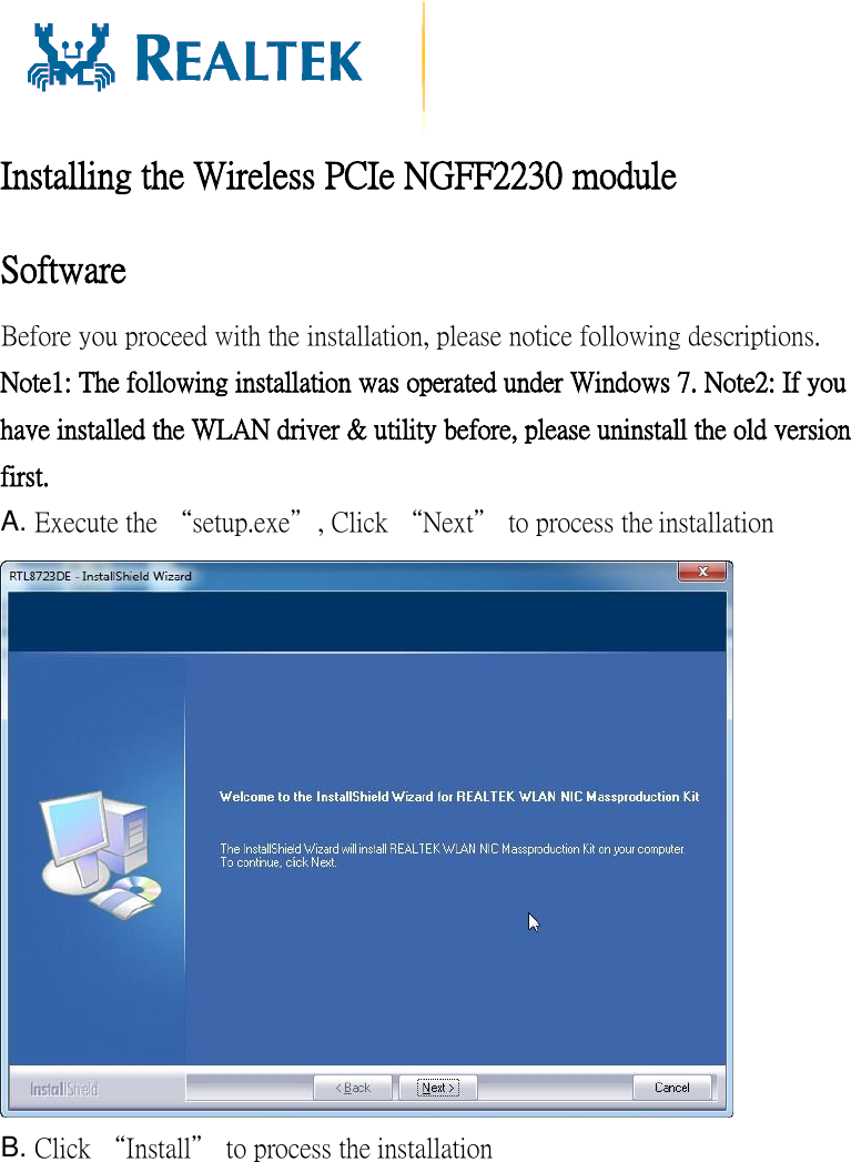   Installing the Wireless PCIe NGFF2230 module  Software Before you proceed with the installation, please notice following descriptions. Note1: The following installation was operated under Windows 7. Note2: If you have installed the WLAN driver &amp; utility before, please uninstall the old version first. A. Execute the “setup.exe”, Click “Next” to process the installation  B. Click “Install” to process the installation 