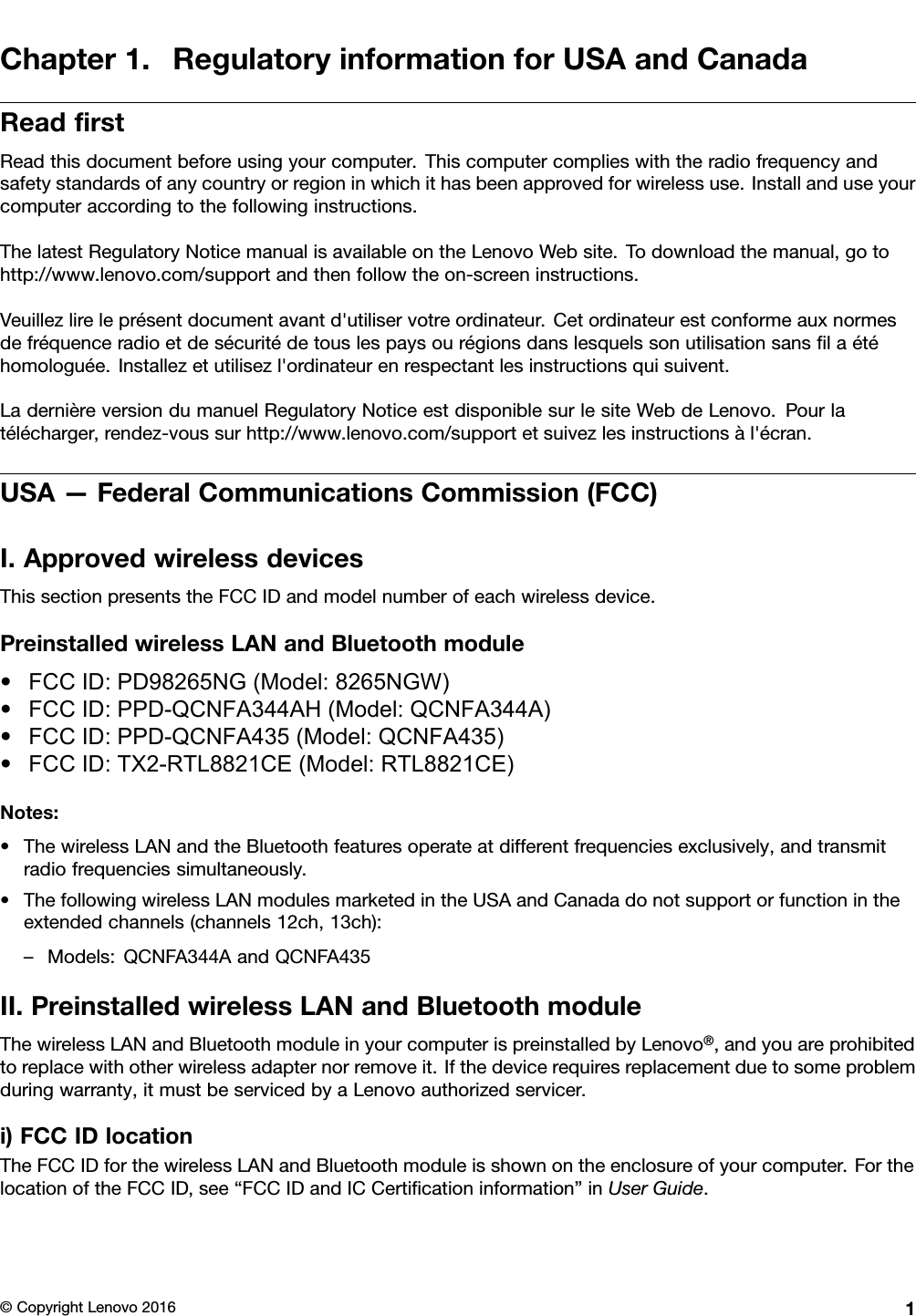 Chapter1.RegulatoryinformationforUSAandCanadaReadﬁrstReadthisdocumentbeforeusingyourcomputer.Thiscomputercomplieswiththeradiofrequencyandsafetystandardsofanycountryorregioninwhichithasbeenapprovedforwirelessuse.Installanduseyourcomputeraccordingtothefollowinginstructions.ThelatestRegulatoryNoticemanualisavailableontheLenovoWebsite.Todownloadthemanual,gotohttp://www.lenovo.com/supportandthenfollowtheon-screeninstructions.Veuillezlireleprésentdocumentavantd&apos;utiliservotreordinateur.Cetordinateurestconformeauxnormesdefréquenceradioetdesécuritédetouslespaysourégionsdanslesquelssonutilisationsansﬁlaétéhomologuée.Installezetutilisezl&apos;ordinateurenrespectantlesinstructionsquisuivent.LadernièreversiondumanuelRegulatoryNoticeestdisponiblesurlesiteWebdeLenovo.Pourlatélécharger,rendez-voussurhttp://www.lenovo.com/supportetsuivezlesinstructionsàl&apos;écran.USA—FederalCommunicationsCommission(FCC)I.ApprovedwirelessdevicesThissectionpresentstheFCCIDandmodelnumberofeachwirelessdevice.PreinstalledwirelessLANandBluetoothmodule•FCC ID: PD98265NG (Model: 8265NGW)•FCC ID: PPD-QCNFA344AH (Model: QCNFA344A)•FCC ID: PPD-QCNFA435 (Model: QCNFA435)•FCC ID: TX2-RTL8821CE (Model: RTL8821CE)Notes:•ThewirelessLANandtheBluetoothfeaturesoperateatdifferentfrequenciesexclusively,andtransmitradiofrequenciessimultaneously.•ThefollowingwirelessLANmodulesmarketedintheUSAandCanadadonotsupportorfunctionintheextendedchannels(channels12ch,13ch):–Models:QCNFA344AandQCNFA435II.PreinstalledwirelessLANandBluetoothmoduleThewirelessLANandBluetoothmoduleinyourcomputerispreinstalledbyLenovo®,andyouareprohibitedtoreplacewithotherwirelessadapternorremoveit.Ifthedevicerequiresreplacementduetosomeproblemduringwarranty,itmustbeservicedbyaLenovoauthorizedservicer.i)FCCIDlocationTheFCCIDforthewirelessLANandBluetoothmoduleisshownontheenclosureofyourcomputer.ForthelocationoftheFCCID,see“FCCIDandICCertiﬁcationinformation”inUserGuide.©CopyrightLenovo20161