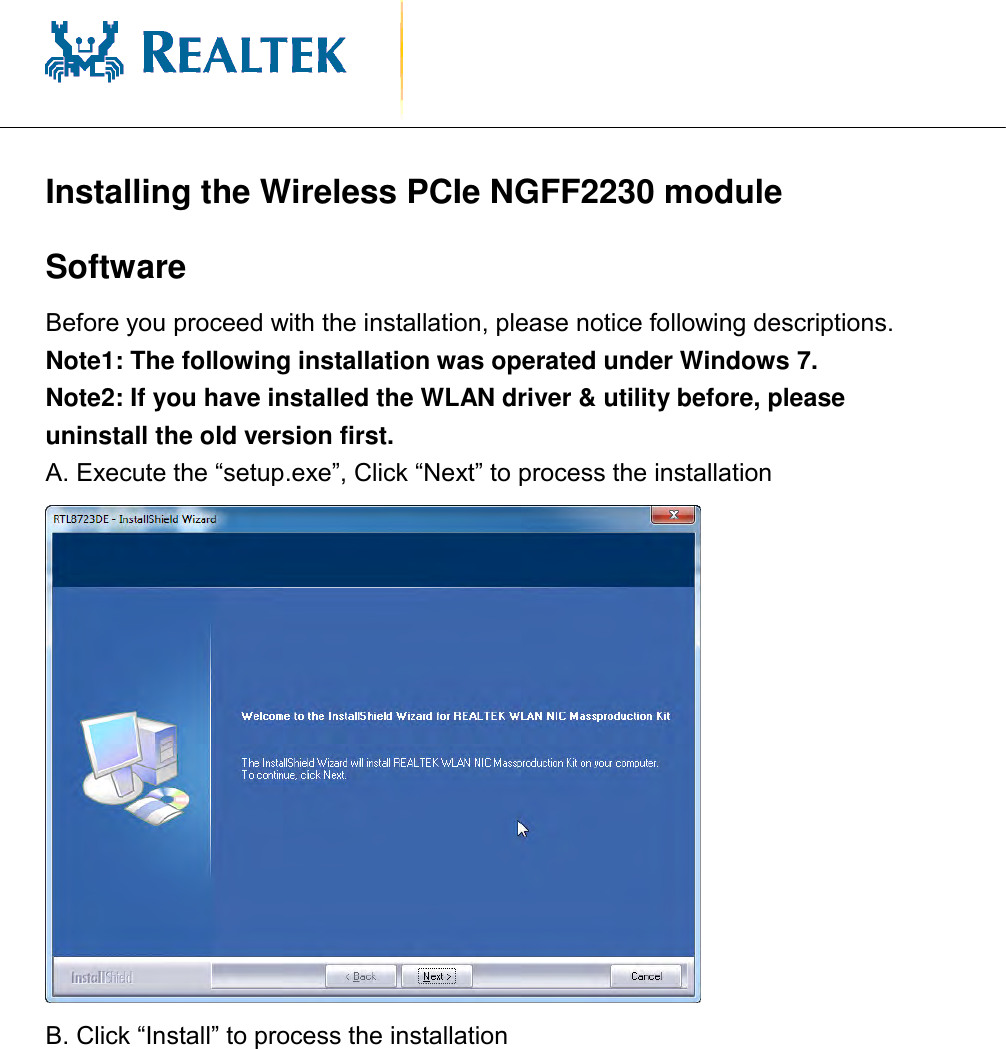                                              Installing the Wireless PCIe NGFF2230 module Software   Before you proceed with the installation, please notice following descriptions. Note1: The following installation was operated under Windows 7. Note2: If you have installed the WLAN driver &amp; utility before, please uninstall the old version first. A. Execute the “setup.exe”, Click “Next” to process the installation  B. Click “Install” to process the installation 