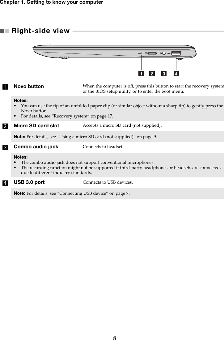 8Chapter 1. Getting to know your computerRight-side view   - - - - - - - - - - - - - - - - - - - - - - - - - - - - - - - - - - - - - - - - - - - - - - - - - - - - - - - - - - - - - - - - - - - - - - - - - - - - -  aNovo button When the computer is off, press this button to start the recovery system or the BIOS setup utility, or to enter the boot menu.Notes:•You can use the tip of an unfolded paper clip (or similar object without a sharp tip) to gently press the Novo button.•For details, see “Recovery system” on page 17.bMicro SD card slot Accepts a micro SD card (not supplied).Note: For details, see “Using a micro SD card (not supplied)” on page 9.cCombo audio jack Connects to headsets.Notes:•The combo audio jack does not support conventional microphones.•The recording function might not be supported if third-party headphones or headsets are connected, due to different industry standards.dUSB 3.0 port Connects to USB devices.Note: For details, see “Connecting USB device” on page 7.