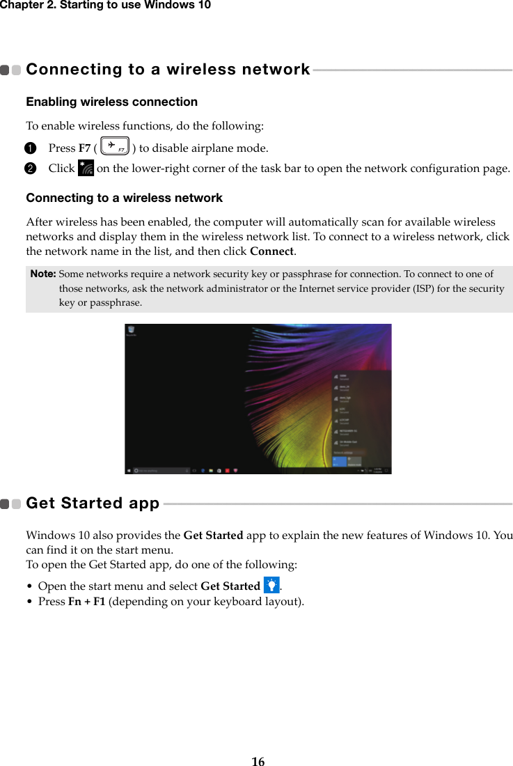 16Chapter 2. Starting to use Windows 10Connecting to a wireless network  - - - - - - - - - - - - - - - - - - - - - - - - - - - - - - - - - - - - - - - - - - - -  Enabling wireless connectionTo enable wireless functions, do the following:1Press F7 (   ) to disable airplane mode.2Click   on the lower-right corner of the task bar to open the network configuration page.Connecting to a wireless networkAfter wireless has been enabled, the computer will automatically scan for available wireless networks and display them in the wireless network list. To connect to a wireless network, click the network name in the list, and then click Connect.Get Started app   - - - - - - - - - - - - - - - - - - - - - - - - - - - - - - - - - - - - - - - - - - - - - - - - - - - - - - - - - - - - - - - - - - - - - - - - - - - - -   Windows 10 also provides the Get Started app to explain the new features of Windows 10. You can find it on the start menu.To open the Get Started app, do one of the following:• Open the start menu and select Get Started .•Press Fn + F1 (depending on your keyboard layout).Note: Some networks require a network security key or passphrase for connection. To connect to one of those networks, ask the network administrator or the Internet service provider (ISP) for the security key or passphrase.