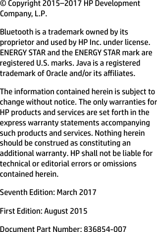 © Copyright 2015–2017 HP Development Company, L.P.Bluetooth is a trademark owned by its proprietor and used by HP Inc. under license. ENERGY STAR and the ENERGY STAR mark are registered U.S. marks. Java is a registered trademark of Oracle and/or its ailiates.The information contained herein is subject to change without notice. The only warranties for HP products and services are set forth in the express warranty statements accompanying such products and services. Nothing herein should be construed as constituting an additional warranty. HP shall not be liable for technical or editorial errors or omissions contained herein.Seventh Edition: March 2017First Edition: August 2015Document Part Number: 836854-007