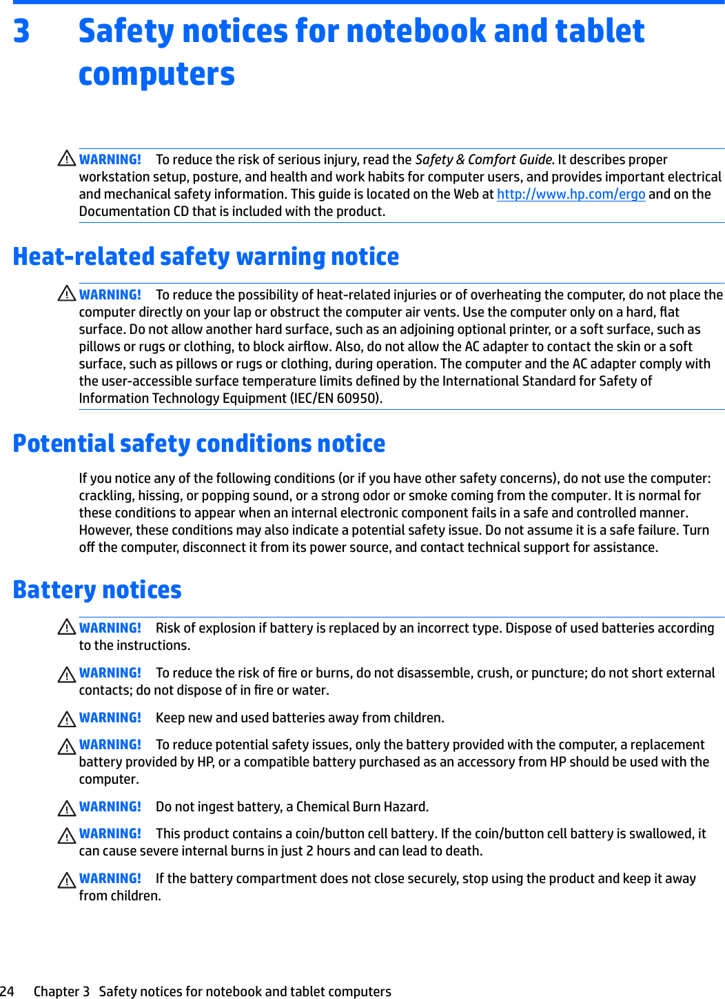 3 Safety notices for notebook and tablet computersWARNING! To reduce the risk of serious injury, read the Safety &amp; Comfort Guide. It describes proper workstation setup, posture, and health and work habits for computer users, and provides important electrical and mechanical safety information. This guide is located on the Web at http://www.hp.com/ergo and on the Documentation CD that is included with the product.Heat-related safety warning noticeWARNING! To reduce the possibility of heat-related injuries or of overheating the computer, do not place the computer directly on your lap or obstruct the computer air vents. Use the computer only on a hard, at surface. Do not allow another hard surface, such as an adjoining optional printer, or a soft surface, such as pillows or rugs or clothing, to block airow. Also, do not allow the AC adapter to contact the skin or a soft surface, such as pillows or rugs or clothing, during operation. The computer and the AC adapter comply with the user-accessible surface temperature limits dened by the International Standard for Safety of Information Technology Equipment (IEC/EN 60950).Potential safety conditions noticeIf you notice any of the following conditions (or if you have other safety concerns), do not use the computer: crackling, hissing, or popping sound, or a strong odor or smoke coming from the computer. It is normal for these conditions to appear when an internal electronic component fails in a safe and controlled manner. However, these conditions may also indicate a potential safety issue. Do not assume it is a safe failure. Turn o the computer, disconnect it from its power source, and contact technical support for assistance.Battery noticesWARNING! Risk of explosion if battery is replaced by an incorrect type. Dispose of used batteries according to the instructions.WARNING! To reduce the risk of re or burns, do not disassemble, crush, or puncture; do not short external contacts; do not dispose of in re or water.WARNING! Keep new and used batteries away from children.WARNING! To reduce potential safety issues, only the battery provided with the computer, a replacement battery provided by HP, or a compatible battery purchased as an accessory from HP should be used with the computer.WARNING! Do not ingest battery, a Chemical Burn Hazard.WARNING! This product contains a coin/button cell battery. If the coin/button cell battery is swallowed, it can cause severe internal burns in just 2 hours and can lead to death.WARNING! If the battery compartment does not close securely, stop using the product and keep it away from children.24 Chapter 3   Safety notices for notebook and tablet computers