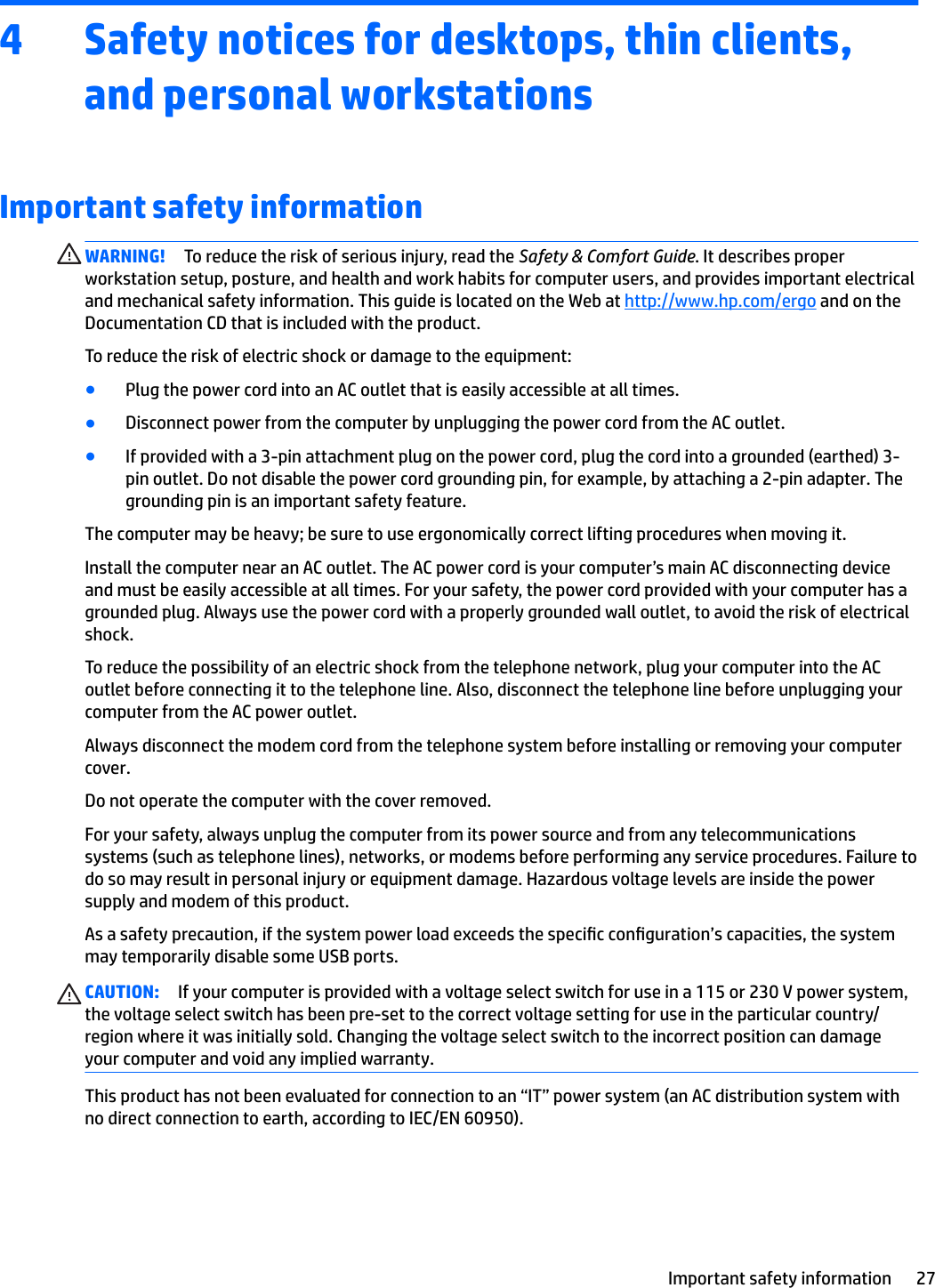 4 Safety notices for desktops, thin clients, and personal workstationsImportant safety informationWARNING! To reduce the risk of serious injury, read the Safety &amp; Comfort Guide. It describes proper workstation setup, posture, and health and work habits for computer users, and provides important electrical and mechanical safety information. This guide is located on the Web at http://www.hp.com/ergo and on the Documentation CD that is included with the product.To reduce the risk of electric shock or damage to the equipment:●Plug the power cord into an AC outlet that is easily accessible at all times.●Disconnect power from the computer by unplugging the power cord from the AC outlet.●If provided with a 3-pin attachment plug on the power cord, plug the cord into a grounded (earthed) 3-pin outlet. Do not disable the power cord grounding pin, for example, by attaching a 2-pin adapter. The grounding pin is an important safety feature.The computer may be heavy; be sure to use ergonomically correct lifting procedures when moving it.Install the computer near an AC outlet. The AC power cord is your computer’s main AC disconnecting device and must be easily accessible at all times. For your safety, the power cord provided with your computer has a grounded plug. Always use the power cord with a properly grounded wall outlet, to avoid the risk of electrical shock.To reduce the possibility of an electric shock from the telephone network, plug your computer into the AC outlet before connecting it to the telephone line. Also, disconnect the telephone line before unplugging your computer from the AC power outlet.Always disconnect the modem cord from the telephone system before installing or removing your computer cover.Do not operate the computer with the cover removed.For your safety, always unplug the computer from its power source and from any telecommunications systems (such as telephone lines), networks, or modems before performing any service procedures. Failure to do so may result in personal injury or equipment damage. Hazardous voltage levels are inside the power supply and modem of this product.As a safety precaution, if the system power load exceeds the specic conguration’s capacities, the system may temporarily disable some USB ports.CAUTION: If your computer is provided with a voltage select switch for use in a 115 or 230 V power system, the voltage select switch has been pre-set to the correct voltage setting for use in the particular country/region where it was initially sold. Changing the voltage select switch to the incorrect position can damage your computer and void any implied warranty.This product has not been evaluated for connection to an “IT” power system (an AC distribution system with no direct connection to earth, according to IEC/EN 60950).Important safety information 27