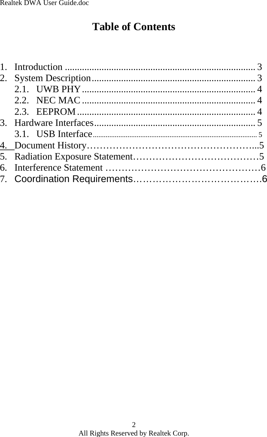 Realtek DWA User Guide.doc Table of Contents    1. Introduction .............................................................................. 3 2. System Description................................................................... 3 2.1. UWB PHY....................................................................... 4 2.2. NEC MAC....................................................................... 4 2.3. EEPROM......................................................................... 4 3. Hardware Interfaces.................................................................. 5 3.1. USB Interface.......................................................................................... 5 4.   Document History……………………………………………...55.   Radiation Exposure Statement…………………………………5 6.   Interference Statement …………………………………………6 7.   Coordination Requirements………………………………….6     2 All Rights Reserved by Realtek Corp. 