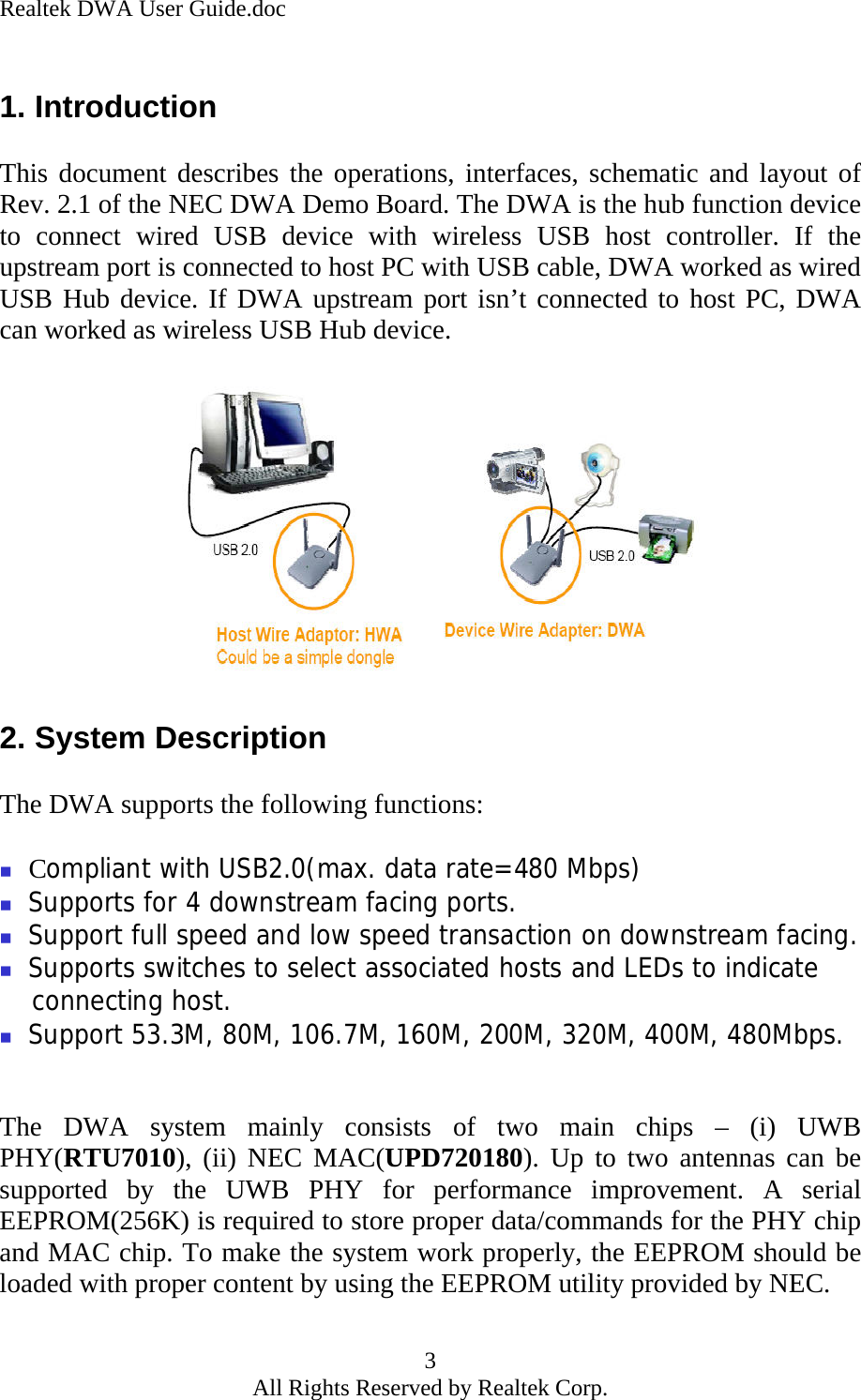 Realtek DWA User Guide.doc 1. Introduction  This document describes the operations, interfaces, schematic and layout of Rev. 2.1 of the NEC DWA Demo Board. The DWA is the hub function device to connect wired USB device with wireless USB host controller. If the upstream port is connected to host PC with USB cable, DWA worked as wired USB Hub device. If DWA upstream port isn’t connected to host PC, DWA can worked as wireless USB Hub device.              2. System Description  The DWA supports the following functions:   Compliant with USB2.0(max. data rate=480 Mbps)  Supports for 4 downstream facing ports.  Support full speed and low speed transaction on downstream facing.         Supports switches to select associated hosts and LEDs to indicate connecting host.  Support 53.3M, 80M, 106.7M, 160M, 200M, 320M, 400M, 480Mbps.   The DWA system mainly consists of two main chips – (i) UWB PHY(RTU7010), (ii) NEC MAC(UPD720180). Up to two antennas can be supported by the UWB PHY for performance improvement. A serial EEPROM(256K) is required to store proper data/commands for the PHY chip and MAC chip. To make the system work properly, the EEPROM should be loaded with proper content by using the EEPROM utility provided by NEC.  3 All Rights Reserved by Realtek Corp. 