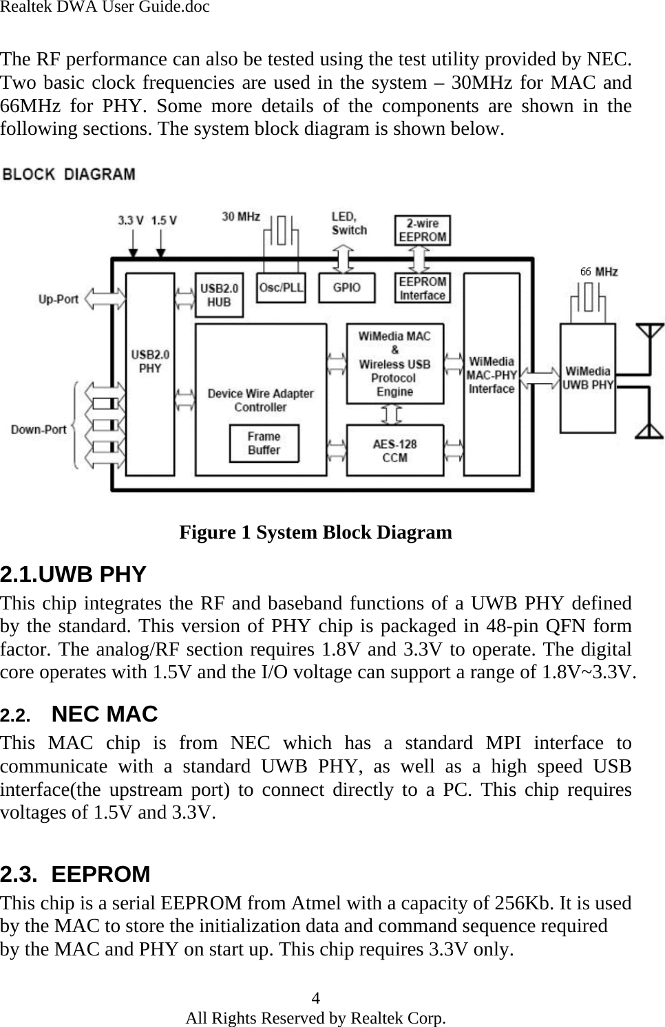 Realtek DWA User Guide.doc The RF performance can also be tested using the test utility provided by NEC. Two basic clock frequencies are used in the system – 30MHz for MAC and 66MHz for PHY. Some more details of the components are shown in the following sections. The system block diagram is shown below.    Figure 1 System Block Diagram 2.1. UWB PHY This chip integrates the RF and baseband functions of a UWB PHY defined by the standard. This version of PHY chip is packaged in 48-pin QFN form factor. The analog/RF section requires 1.8V and 3.3V to operate. The digital core operates with 1.5V and the I/O voltage can support a range of 1.8V~3.3V.  2.2.  NEC MAC This MAC chip is from NEC which has a standard MPI interface to communicate with a standard UWB PHY, as well as a high speed USB interface(the upstream port) to connect directly to a PC. This chip requires voltages of 1.5V and 3.3V.  2.3. EEPROM This chip is a serial EEPROM from Atmel with a capacity of 256Kb. It is used by the MAC to store the initialization data and command sequence required by the MAC and PHY on start up. This chip requires 3.3V only. 4 All Rights Reserved by Realtek Corp. 