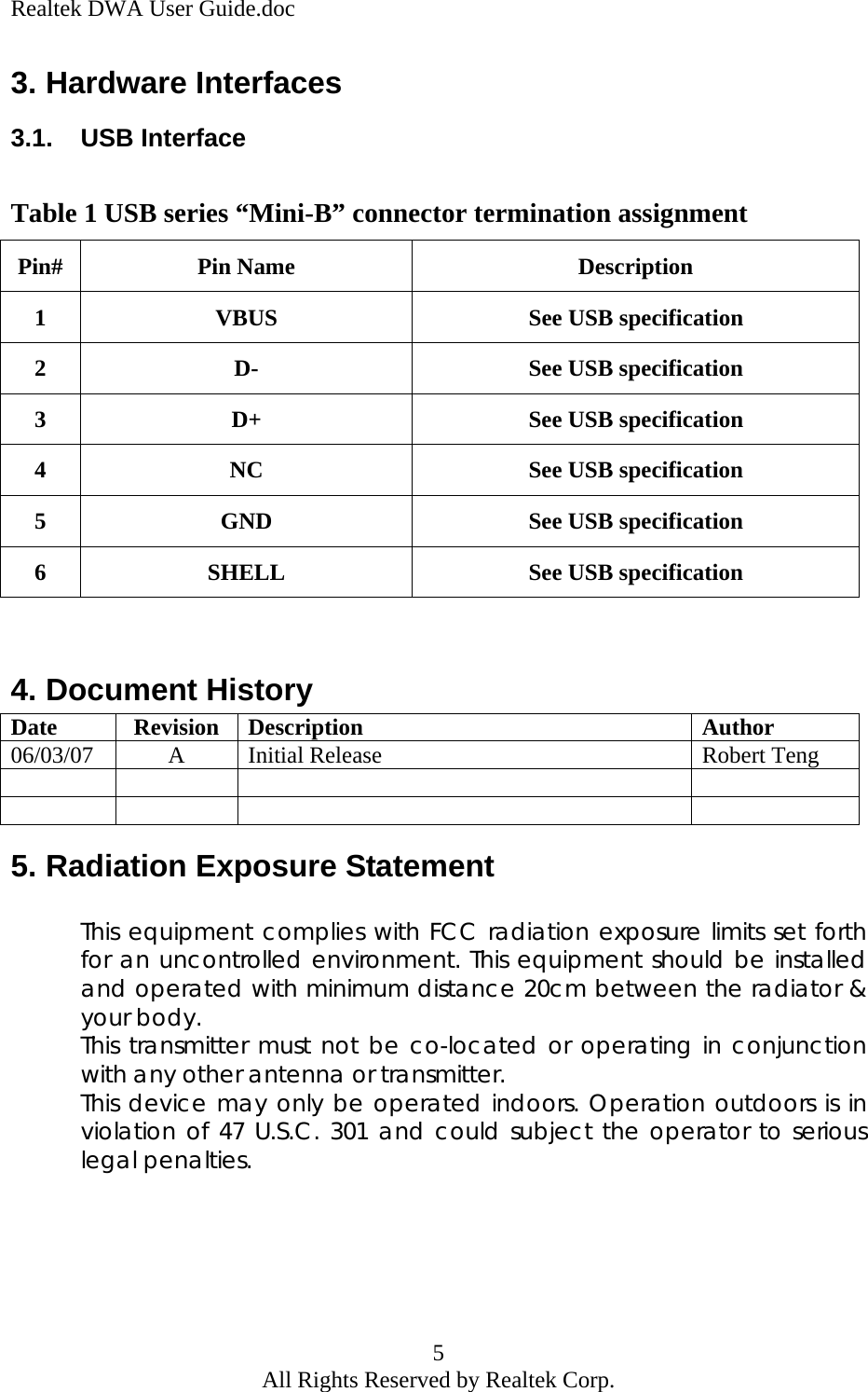 Realtek DWA User Guide.doc 3. Hardware Interfaces 3.1. USB Interface  Table 1 USB series “Mini-B” connector termination assignment Pin# Pin Name  Description 1  VBUS  See USB specification 2  D-  See USB specification 3  D+  See USB specification 4  NC  See USB specification 5  GND  See USB specification 6  SHELL  See USB specification  4. Document History Date Revision Description  Author 06/03/07  A  Initial Release  Robert Teng           5. Radiation Exposure Statement  This equipment complies with FCC radiation exposure limits set forth for an uncontrolled environment. This equipment should be installed and operated with minimum distance 20cm between the radiator &amp; your body. This transmitter must not be co-located or operating in conjunction with any other antenna or transmitter. This device may only be operated indoors. Operation outdoors is in violation of 47 U.S.C. 301 and could subject the operator to serious legal penalties.     5 All Rights Reserved by Realtek Corp. 