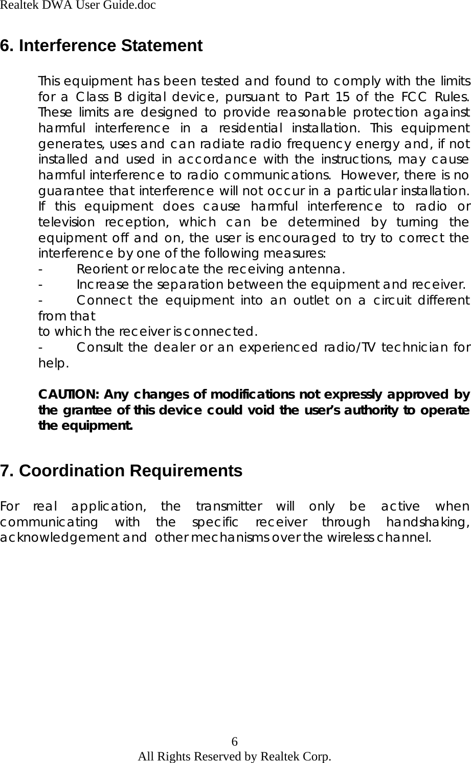 Realtek DWA User Guide.doc 6. Interference Statement  This equipment has been tested and found to comply with the limits for a Class B digital device, pursuant to Part 15 of the FCC Rules.  These limits are designed to provide reasonable protection against harmful interference in a residential installation. This equipment generates, uses and can radiate radio frequency energy and, if not installed and used in accordance with the instructions, may cause harmful interference to radio communications.  However, there is no guarantee that interference will not occur in a particular installation.  If this equipment does cause harmful interference to radio or television reception, which can be determined by turning the equipment off and on, the user is encouraged to try to correct the interference by one of the following measures: -  Reorient or relocate the receiving antenna. -  Increase the separation between the equipment and receiver. -  Connect the equipment into an outlet on a circuit different from that  to which the receiver is connected. -  Consult the dealer or an experienced radio/TV technician for help.  CAUTION: Any changes of modifications not expressly approved by the grantee of this device could void the user’s authority to operate the equipment.  7. Coordination Requirements  For real application, the transmitter will only be active when communicating with the specific receiver through handshaking, acknowledgement and  other mechanisms over the wireless channel.  6 All Rights Reserved by Realtek Corp. 