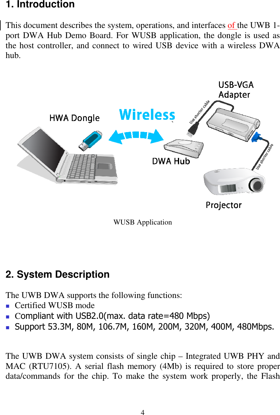 4 1. Introduction  This document describes the system, operations, and interfaces of the UWB 1-port DWA Hub Demo Board. For WUSB application, the dongle is used as the host controller, and connect to wired USB device with a wireless DWA hub.                    WUSB Application     2. System Description  The UWB DWA supports the following functions:  Certified WUSB mode  Compliant with USB2.0(max. data rate=480 Mbps)  Support 53.3M, 80M, 106.7M, 160M, 200M, 320M, 400M, 480Mbps.   The UWB DWA system consists of single chip – Integrated UWB PHY and MAC (RTU7105). A serial flash memory  (4Mb) is required to store proper data/commands  for the  chip. To  make  the  system  work properly,  the  Flash 