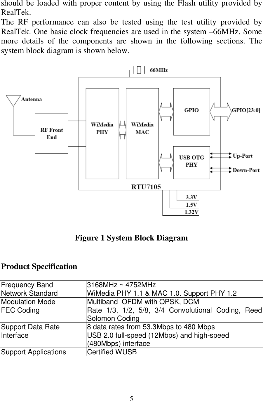 5 should be loaded with proper content by using the Flash utility provided by RealTek.  The  RF  performance  can  also  be  tested  using  the  test  utility  provided  by RealTek. One basic clock frequencies are used in the system –66MHz. Some more  details  of  the  components  are  shown  in  the  following  sections.  The system block diagram is shown below.    Figure 1 System Block Diagram   Product Specification  Frequency Band  3168MHz ~ 4752MHz Network Standard  WiMedia PHY 1.1 &amp; MAC 1.0. Support PHY 1.2 Modulation Mode  Multiband  OFDM with QPSK, DCM FEC Coding  Rate  1/3,  1/2,  5/8,  3/4  Convolutional  Coding,  Reed Solomon Coding  Support Data Rate  8 data rates from 53.3Mbps to 480 Mbps Interface  USB 2.0 full-speed (12Mbps) and high-speed (480Mbps) interface Support Applications  Certified WUSB   