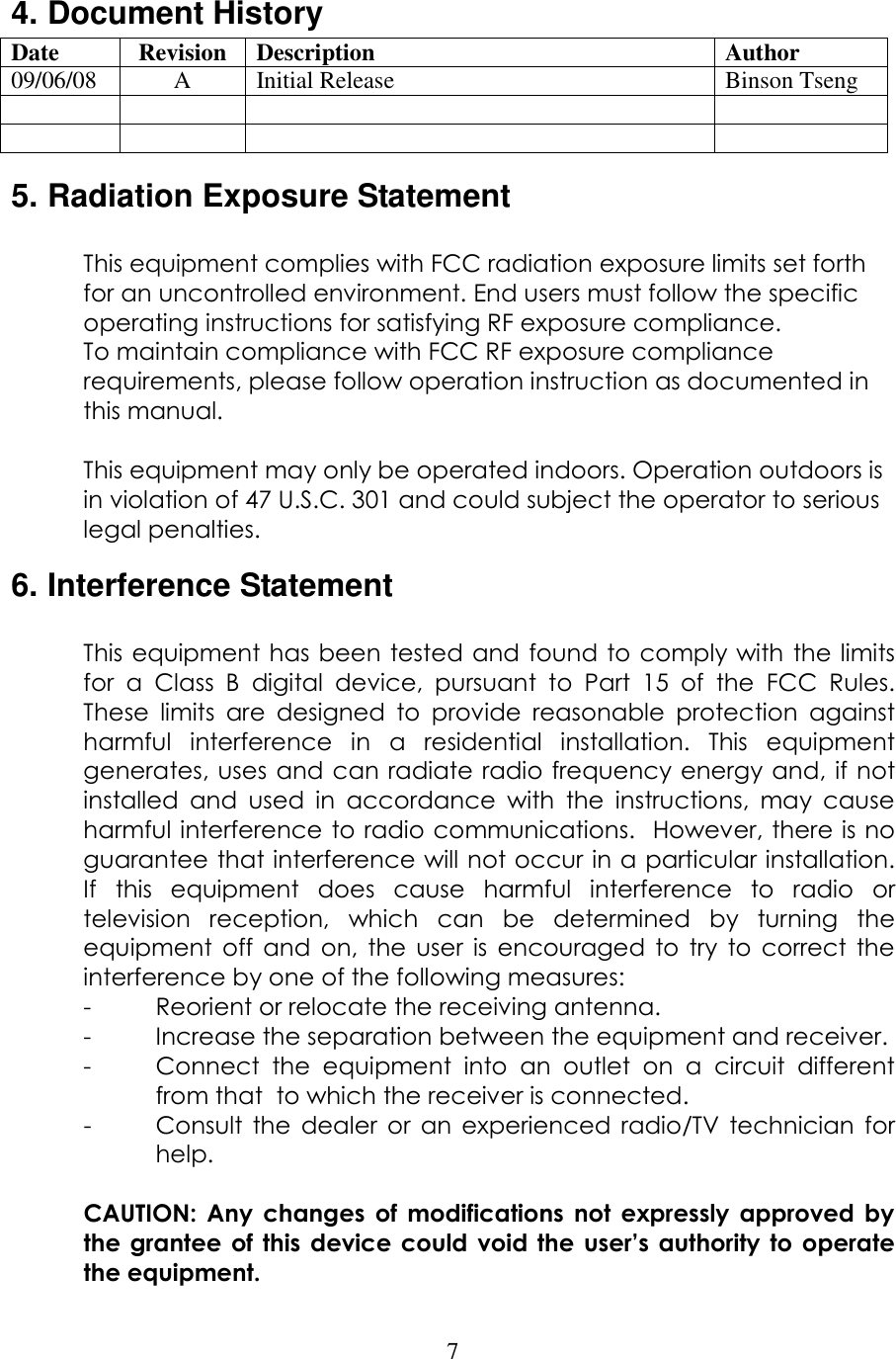 7 4. Document History Date  Revision  Description  Author 09/06/08  A  Initial Release  Binson Tseng               5. Radiation Exposure Statement  This equipment complies with FCC radiation exposure limits set forth for an uncontrolled environment. End users must follow the specific operating instructions for satisfying RF exposure compliance.  To maintain compliance with FCC RF exposure compliance requirements, please follow operation instruction as documented in this manual.   This equipment may only be operated indoors. Operation outdoors is in violation of 47 U.S.C. 301 and could subject the operator to serious legal penalties. 6. Interference Statement  This equipment has been tested and found to comply with the limits for  a  Class  B  digital  device,  pursuant  to  Part  15  of  the  FCC  Rules.  These  limits  are  designed  to  provide  reasonable  protection  against harmful  interference  in  a  residential  installation.  This  equipment generates, uses  and can radiate radio frequency energy and, if not installed  and  used  in  accordance  with  the  instructions,  may  cause harmful interference to radio communications.  However, there is no guarantee that interference will not occur in a particular installation.  If  this  equipment  does  cause  harmful  interference  to  radio  or television  reception,  which  can  be  determined  by  turning  the equipment  off  and  on,  the  user  is  encouraged  to  try  to  correct  the interference by one of the following measures: -  Reorient or relocate the receiving antenna. -  Increase the separation between the equipment and receiver. -  Connect  the  equipment  into  an  outlet  on  a  circuit  different from that  to which the receiver is connected. -  Consult  the  dealer  or  an  experienced  radio/TV  technician  for help.  CAUTION:  Any  changes  of  modifications  not  expressly  approved  by the grantee of this device could  void  the  user’s  authority  to  operate the equipment. 