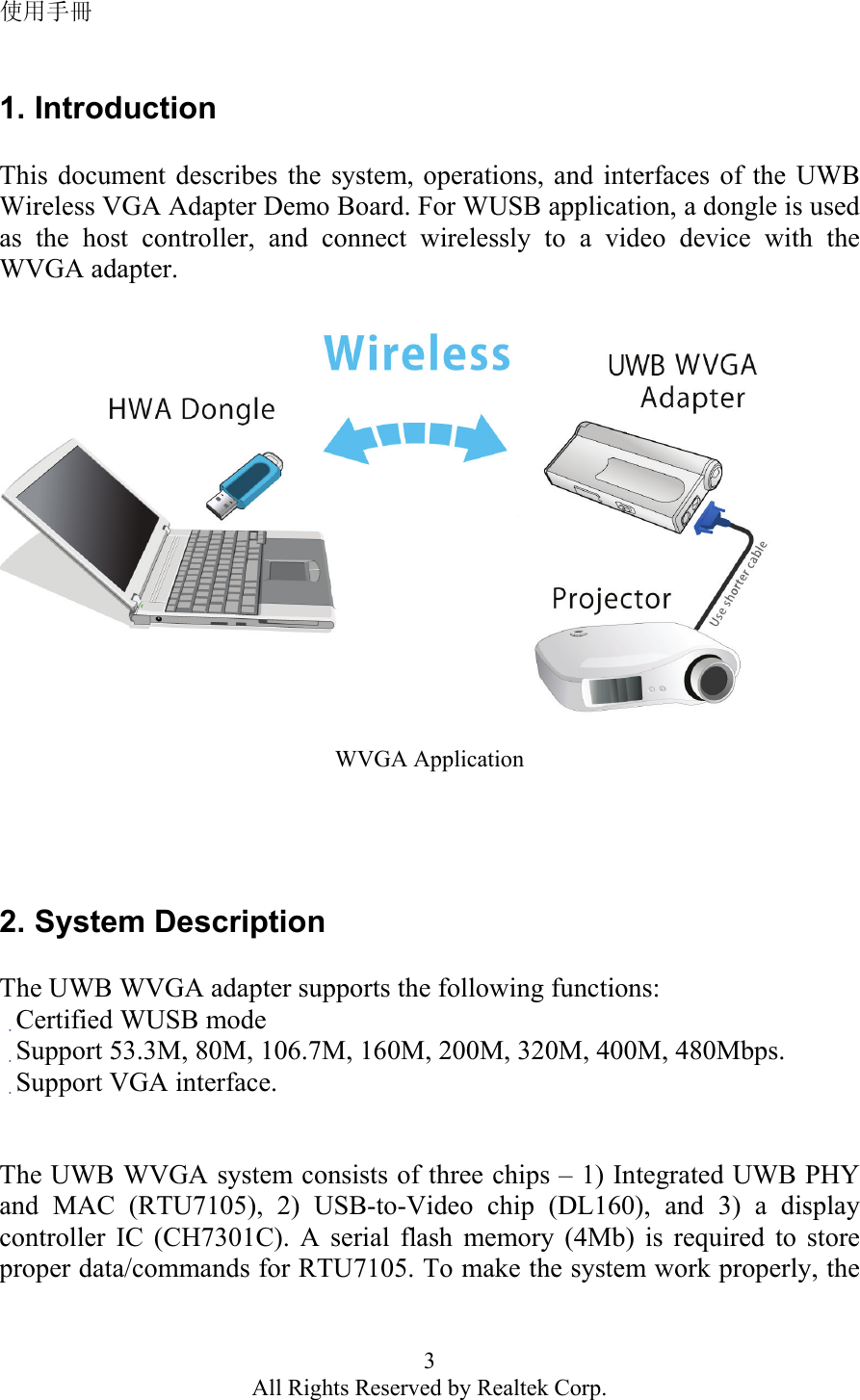 使用手冊 3 All Rights Reserved by Realtek Corp. 1. Introduction  This document describes the system, operations, and interfaces of the UWB Wireless VGA Adapter Demo Board. For WUSB application, a dongle is used as the host controller, and connect wirelessly to a video device with the WVGA adapter.    WVGA Application     2. System Description  The UWB WVGA adapter supports the following functions: 　Certified WUSB mode 　Support 53.3M, 80M, 106.7M, 160M, 200M, 320M, 400M, 480Mbps. 　Support VGA interface.   The UWB WVGA system consists of three chips – 1) Integrated UWB PHY and MAC (RTU7105), 2) USB-to-Video chip (DL160), and 3) a display controller IC (CH7301C). A serial flash memory (4Mb) is required to store proper data/commands for RTU7105. To make the system work properly, the 
