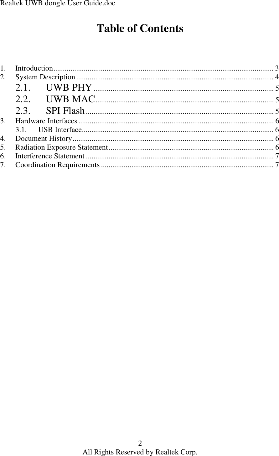 Realtek UWB dongle User Guide.doc 2 All Rights Reserved by Realtek Corp. Table of Contents    1. Introduction....................................................................................................................3 2. System Description........................................................................................................4 2.1. UWB PHY...............................................................................................5 2.2. UWB MAC..............................................................................................5 2.3. SPI Flash...................................................................................................5 3. Hardware Interfaces.......................................................................................................6 3.1. USB Interface.....................................................................................................6 4. Document History..........................................................................................................6 5. Radiation Exposure Statement.......................................................................................6 6. Interference Statement...................................................................................................7 7. Coordination Requirements...........................................................................................7      