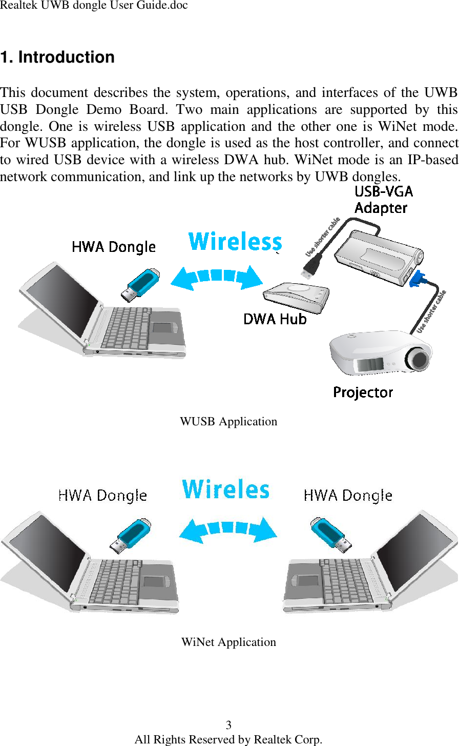 Realtek UWB dongle User Guide.doc 3 All Rights Reserved by Realtek Corp. 1. Introduction  This document describes the system, operations, and interfaces of the UWB USB Dongle Demo Board. Two main applications are supported by this dongle. One is wireless USB application and the other one is WiNet mode. For WUSB application, the dongle is used as the host controller, and connect to wired USB device with a wireless DWA hub. WiNet mode is an IP-based network communication, and link up the networks by UWB dongles.                 WUSB Application WiNet Application     