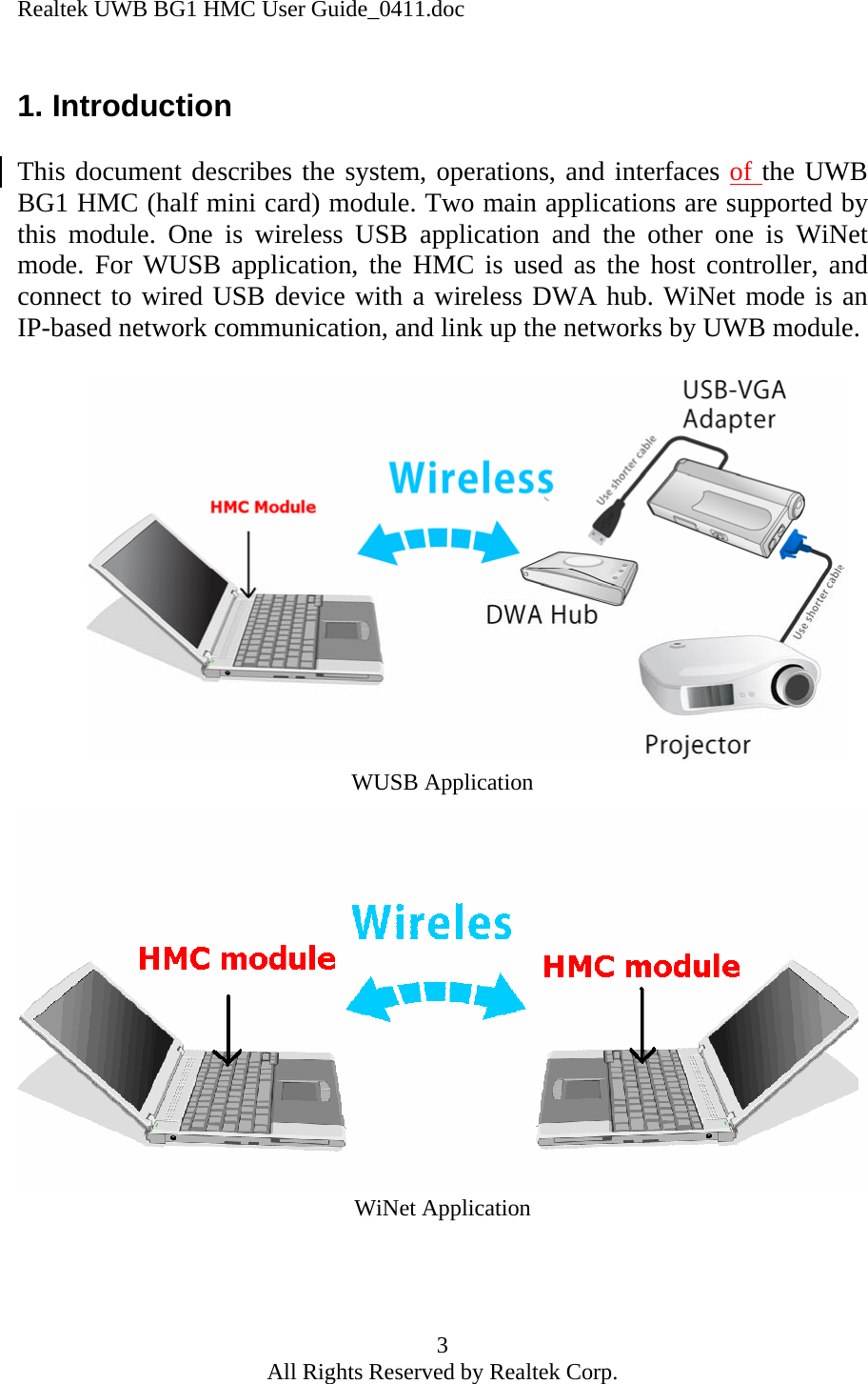 Realtek UWB BG1 HMC User Guide_0411.doc 3 All Rights Reserved by Realtek Corp. 1. Introduction  This document describes the system, operations, and interfaces of the UWB BG1 HMC (half mini card) module. Two main applications are supported by this module. One is wireless USB application and the other one is WiNet mode. For WUSB application, the HMC is used as the host controller, and connect to wired USB device with a wireless DWA hub. WiNet mode is an IP-based network communication, and link up the networks by UWB module.                 WUSB Application WiNet Application    