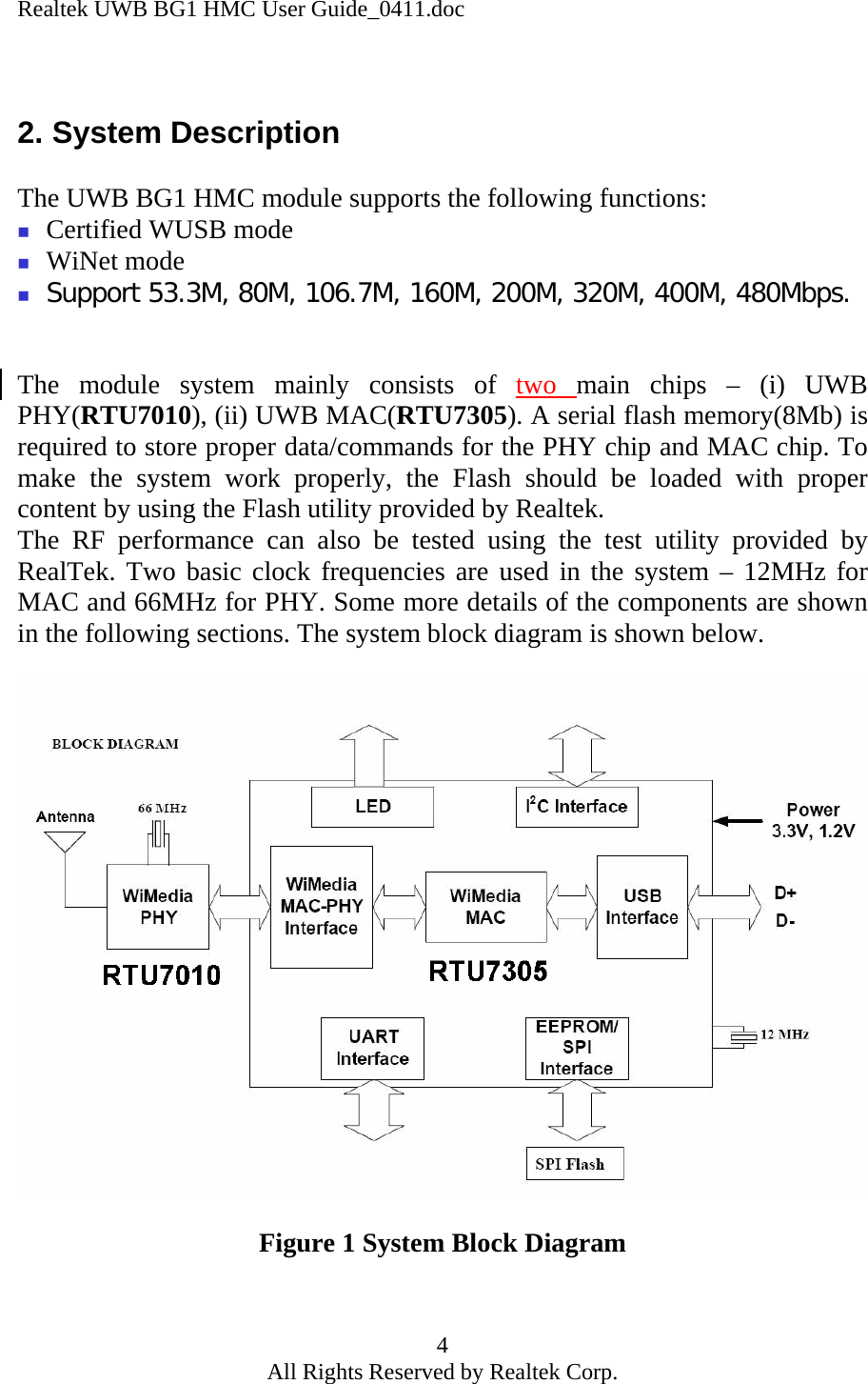 Realtek UWB BG1 HMC User Guide_0411.doc 4 All Rights Reserved by Realtek Corp.  2. System Description  The UWB BG1 HMC module supports the following functions:  Certified WUSB mode  WiNet mode  Support 53.3M, 80M, 106.7M, 160M, 200M, 320M, 400M, 480Mbps.   The module system mainly consists of two  main chips – (i) UWB PHY(RTU7010), (ii) UWB MAC(RTU7305). A serial flash memory(8Mb) is required to store proper data/commands for the PHY chip and MAC chip. To make the system work properly, the Flash should be loaded with proper content by using the Flash utility provided by Realtek.  The RF performance can also be tested using the test utility provided by RealTek. Two basic clock frequencies are used in the system – 12MHz for MAC and 66MHz for PHY. Some more details of the components are shown in the following sections. The system block diagram is shown below.    Figure 1 System Block Diagram  