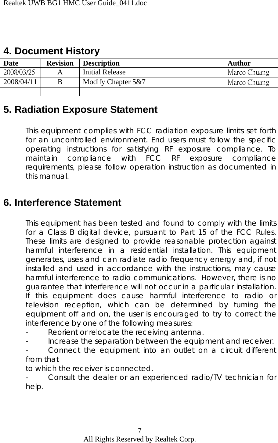 Realtek UWB BG1 HMC User Guide_0411.doc 7 All Rights Reserved by Realtek Corp.   4. Document History Date Revision Description  Author 2008/03/25 A Initial Release  Marco Chuang 2008/04/11 B Modify Chapter 5&amp;7  Marco Chuang      5. Radiation Exposure Statement  This equipment complies with FCC radiation exposure limits set forth for an uncontrolled environment. End users must follow the specific operating instructions for satisfying RF exposure compliance. To maintain compliance with FCC RF exposure compliance requirements, please follow operation instruction as documented in this manual.  6. Interference Statement  This equipment has been tested and found to comply with the limits for a Class B digital device, pursuant to Part 15 of the FCC Rules.  These limits are designed to provide reasonable protection against harmful interference in a residential installation. This equipment generates, uses and can radiate radio frequency energy and, if not installed and used in accordance with the instructions, may cause harmful interference to radio communications.  However, there is no guarantee that interference will not occur in a particular installation.  If this equipment does cause harmful interference to radio or television reception, which can be determined by turning the equipment off and on, the user is encouraged to try to correct the interference by one of the following measures: -  Reorient or relocate the receiving antenna. -  Increase the separation between the equipment and receiver. -  Connect the equipment into an outlet on a circuit different from that  to which the receiver is connected. -  Consult the dealer or an experienced radio/TV technician for help.  