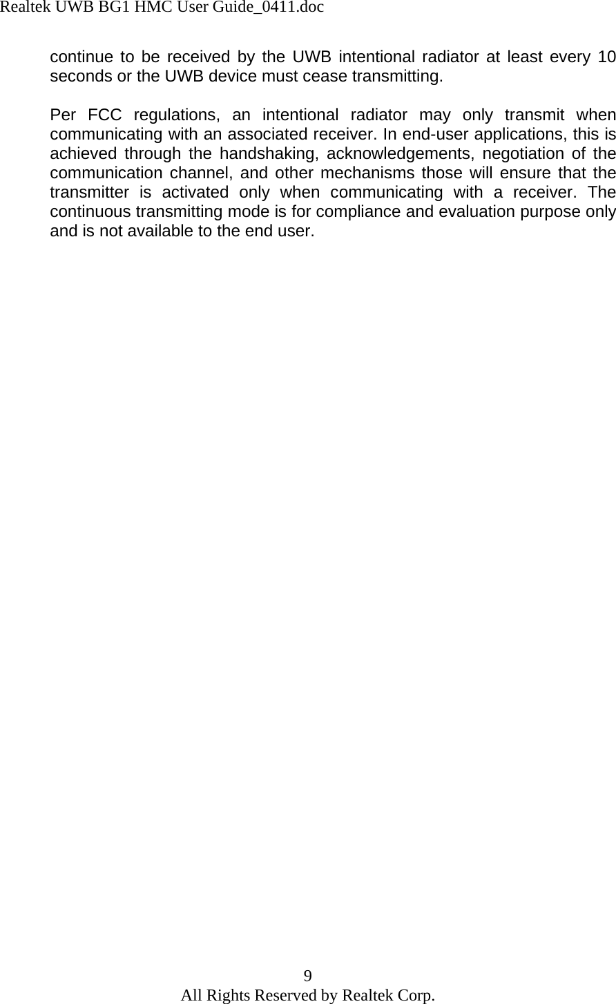 Realtek UWB BG1 HMC User Guide_0411.doc 9 All Rights Reserved by Realtek Corp. continue to be received by the UWB intentional radiator at least every 10 seconds or the UWB device must cease transmitting.  Per FCC regulations, an intentional radiator may only transmit when communicating with an associated receiver. In end-user applications, this is achieved through the handshaking, acknowledgements, negotiation of the communication channel, and other mechanisms those will ensure that the transmitter is activated only when communicating with a receiver. The continuous transmitting mode is for compliance and evaluation purpose only and is not available to the end user. 