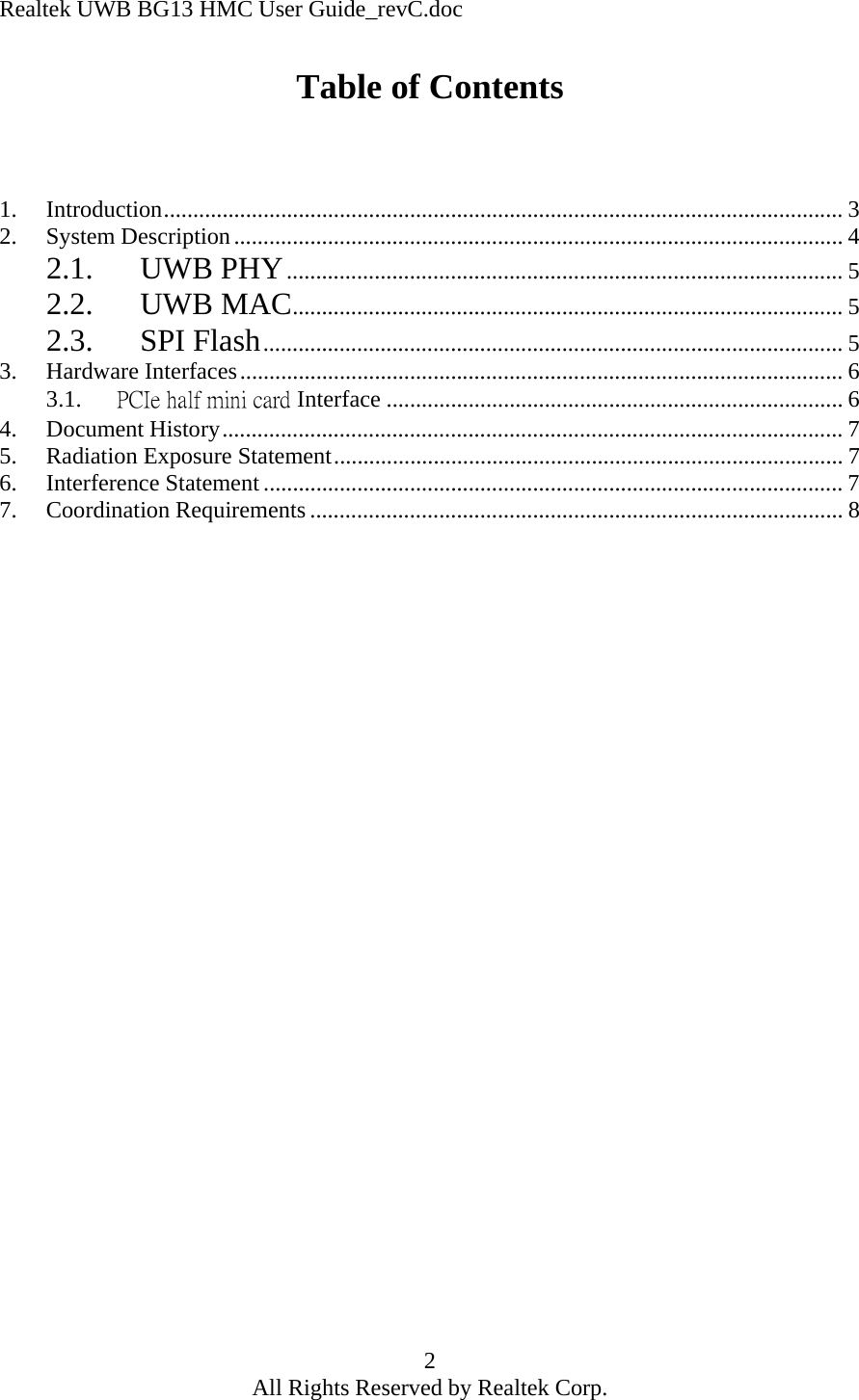 Realtek UWB BG13 HMC User Guide_revC.doc 2 All Rights Reserved by Realtek Corp. Table of Contents    1. Introduction.................................................................................................................... 3 2. System Description........................................................................................................ 4 2.1. UWB PHY............................................................................................... 5 2.2. UWB MAC.............................................................................................. 5 2.3. SPI Flash................................................................................................... 5 3. Hardware Interfaces....................................................................................................... 6 3.1.  PCIe half mini card Interface .............................................................................. 6 4. Document History.......................................................................................................... 7 5.  Radiation Exposure Statement....................................................................................... 7 6. Interference Statement ................................................................................................... 7 7. Coordination Requirements ........................................................................................... 8      