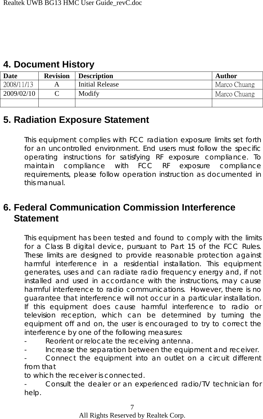 Realtek UWB BG13 HMC User Guide_revC.doc 7 All Rights Reserved by Realtek Corp.     4. Document History Date Revision Description  Author 2008/11/13 A Initial Release  Marco Chuang 2009/02/10 C Modify  Marco Chuang      5. Radiation Exposure Statement  This equipment complies with FCC radiation exposure limits set forth for an uncontrolled environment. End users must follow the specific operating instructions for satisfying RF exposure compliance. To maintain compliance with FCC RF exposure compliance requirements, please follow operation instruction as documented in this manual.  6. Federal Communication Commission Interference Statement  This equipment has been tested and found to comply with the limits for a Class B digital device, pursuant to Part 15 of the FCC Rules.  These limits are designed to provide reasonable protection against harmful interference in a residential installation. This equipment generates, uses and can radiate radio frequency energy and, if not installed and used in accordance with the instructions, may cause harmful interference to radio communications.  However, there is no guarantee that interference will not occur in a particular installation.  If this equipment does cause harmful interference to radio or television reception, which can be determined by turning the equipment off and on, the user is encouraged to try to correct the interference by one of the following measures: -  Reorient or relocate the receiving antenna. -  Increase the separation between the equipment and receiver. -  Connect the equipment into an outlet on a circuit different from that  to which the receiver is connected. -  Consult the dealer or an experienced radio/TV technician for help. 